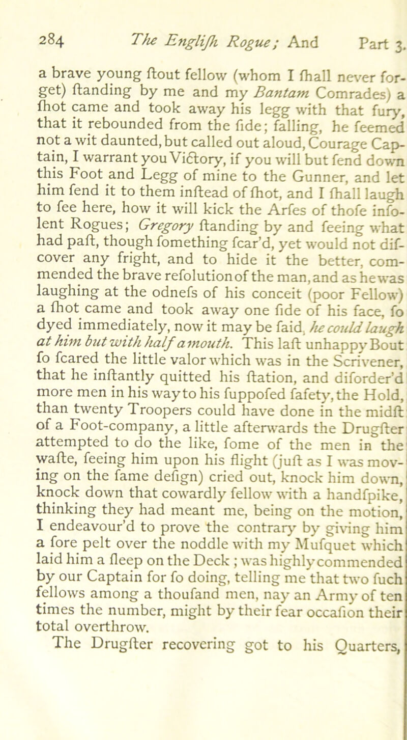 a brave young flout fellow (whom I fhall never for- get) Handing by me and my Bantam Comrades) a fhot came and took away his legg with that fury, that it rebounded from the fide; falling, he feemed not a wit daunted, but called out aloud. Courage Cap- tain, I warrant you Viflory, if you will but fend down this Foot and Legg of mine to the Gunner, and let him fend it to them inftead of fhot, and I fhall laugh to fee here, how it will kick the Arfes of thofe info- lent Rogues; Gregory Handing by and feeing what had paH, though fomething fear’d, yet would not dif- cover any fright, and to hide it the better, com- mended the brave refolutionof the man, and as he was laughing at the odnefs of his conceit (poor Fellow) a fhot came and took away one fide of his face, fo dyed immediately, now it may be faid, lie could laugh at him but with half a mouth. This laH unhappy Bout fo feared the little valor which was in the Scrivener, that he inHantly quitted his Hation, and diforder’d more men in his way to his fuppofed fkfet^^the Hold, than twenty Troopers could have done in the midH: of a Foot-company, a little afterwards the DrugHer: attempted to do the like, fome of the men in the! waHe, feeing him upon his flight (juH as I was mov-l ing on the fame defign) cried out, knock him down, knock down that cowardly fellow with a handfpike, thinking they had meant me, being on the motion, I endeavour’d to prove the contrary' by giving him a fore pelt over the noddle witli my Mufquet which laid him a fleep on the Deck ; was highly commended by our Captain for fo doing, telling me that two fuch fellows among a thoufand men, nay an Army of ten times the number, might by their fear occafion their total overthrow. The DrugHer recovering got to his Quarters,