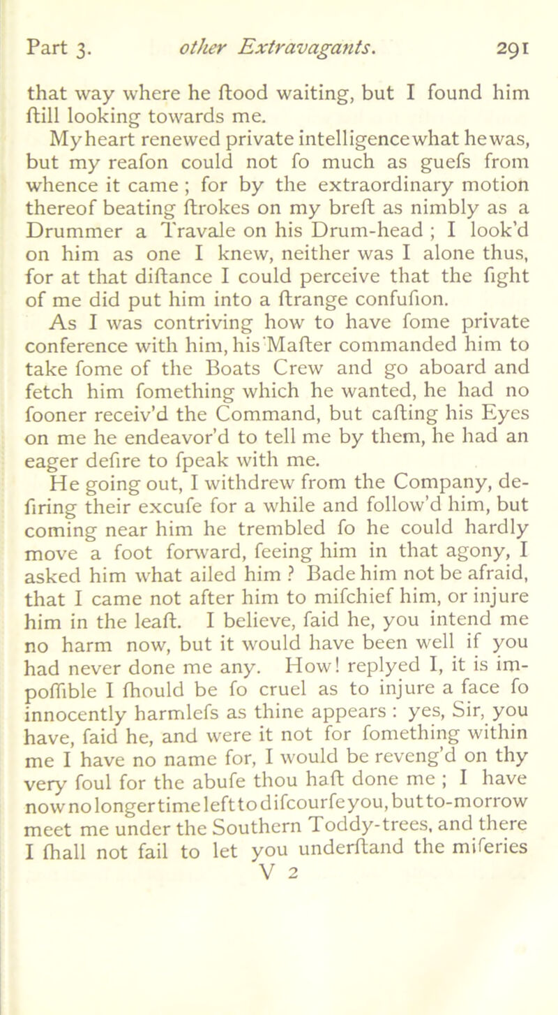 that way where he flood waiting, but I found him ftill looking towards me. My heart renewed private intelligencewhat hewas, but my reafon could not fo much as guefs from whence it came ; for by the extraordinary motion thereof beating ftrokes on my breft as nimbly as a Drummer a Travale on his Drum-head ; I look’d on him as one I knew, neither was I alone thus, for at that diftance I could perceive that the fight of me did put him into a ftrange confufion. As I was contriving how to have fome private conference with him, his’Mafter commanded him to take fome of the Boats Crew and go aboard and fetch him fomething which he wanted, he had no fooner receiv’d the Command, but cafting his Eyes on me he endeavor’d to tell me by them, he had an eager defire to fpeak with me. He going out, I withdrew from the Company, de- firing their excufe for a while and follow’d him, but coming near him he trembled fo he could hardly move a foot forward, feeing him in that agony, I asked him what ailed him } Bade him not be afraid, that I came not after him to mifchief him, or injure him in the leaft. I believe, faid he, you intend me no harm now, but it would have been well if you had never done me any. How! replyed I, it is im- poflible I fhould be fo cruel as to injure a face fo innocently harmlefs as thine appears : yes. Sir, you have, faid he, and were it not for fomething within me I have no name for, I would be reveng’d on thy very foul for the abufe thou haft done me ; I have now no longer time left to difcourfe you, but to-morrow meet me under the Southern Toddy-trees, and there I fhall not fail to let you underfland the miferies V 2