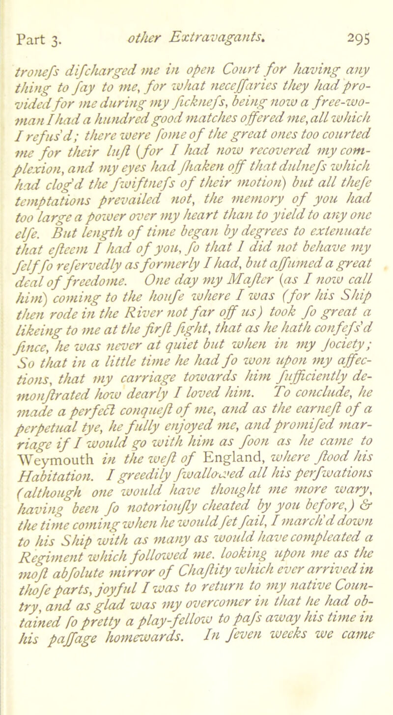 tronefs difcharged me in open Court for having any thing to fay to me, for zvhat neceffaries they had pro- vided for me during my fieknefs, being now a free-zvo- man I had a hiuidred good matches offered me, all whicJt I refus'd; there were fome of the great ones too courted me for their lujl {for I had now recovered my com- plexion, and my eyes had fhaken off that dulnefs which had clog'd the fzuiftnefs of their motion) but all thefe temptations prevailed not, the memory of you had too large a pozver over my heart than to yield to any one elfe. But length of time began by degrees to extenuate that efleem I had of you, fo that 1 did not behave my felffo refervedly as formerly Iliad, but affumed a great deal of freedome. One day my Maflcr {as I nozv call him) coming to the houfe zohere I was (for his Ship then rode in the River not far off us) took fo great a likeing to me at the firfi fight, that as he hath confefs'd fince, he was never at quiet but when in my Jociety; So that in a little time he had fo won upon iny affec- tions, that my carriage towards him fufficiently de- monjlrated how dearly I loved him. To conclude, he made a perfell conqueft of me, and as the earnefi of a perpetual tye, he fully enjoyed me, and promifed mar- riage if I would go with him as foon as he came to Weymouth in the weft of England, where flood his Habitation. I greedily fwallowed all his perfwations (although one woidd have thought me more wary, having been fo notorioujly cheated by you before,) & the time coming when he would fet fail, I march ddown to his Ship with as many as would have compleatcd a Regiment which followed me. looking upon me as the mofl abfolute mirror of Chafiity zvhich ever arrived in thofe parts, joyful I was to return to my native Coun- try, and as glad was my overcomer in that he had ob- tained fo pretty a play-fellozv to pafs away his time in his paffage homewards. Iti feven weeks wc came