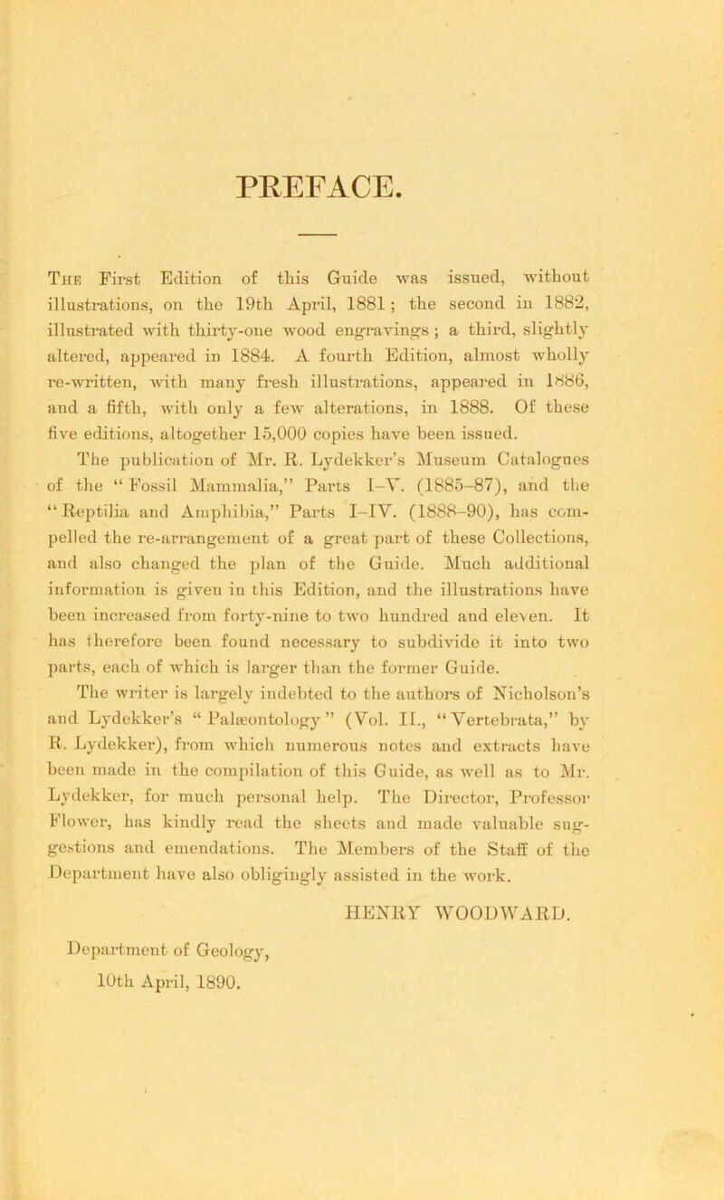 PREFACE The First Edition of this Guide was issued, without illustrations, on the 19th April, 1881 ; the second in 1882, illustrated with thirty-one wood engravings ; a third, slightly altered, appeared in 1884. A fourth Edition, almost wholly re-written, with many fresh illustrations, appeared in 1S86, and a fifth, with only a few alterations, in 1888. Of these five editions, altogether 15,000 copies have been issued. The publication of Mr. R. Lydekker’s Museum Catalogues of the “ Fossil Mammalia,” Parts I-V. (1885-87), and tbe “ Reptilia and Amphibia,” Parts I-IV. (1888-90), has com- pelled the re-arrangement of a great part of these Collections, and also changed the plan of the Guide. Much additional information is given in this Edition, and the illustrations have been increased from forty-nine to two hundred and elexen. It has therefore been found necessary to subdivide it into two parts, each of which is larger than the former Guide. The writer is largely iudebted to the authors of Nicholson’s and Lydekker’s “ Palaeontology ” (Vol. II., “ Verfcebrata,” by R. Lydekker), from which numerous notes and extracts have been made in the compilation of this Guide, as well as to Mr. Lydekker, for much personal help. The Director, Professor Flower, has kindly read the sheets and made valuable sug- gestions and emendations. The Members of the Staff of the Department have also obligingly assisted in the work. HENRY WOODWARD. Department of Geology, 10th April, 1890.