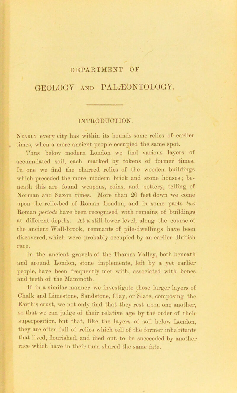 DEPARTMENT OF GEOLOGY and PALAEONTOLOGY. INTRODUCTION. Nearly every city lias within its bounds some relics oh earlier times, when a more ancient people occupied the same spot. Thus below modern London we find various layers of accumulated soil, each marked by tokens of former times. In one we find the charred relics of the wooden buildings which preceded the more modern brick and stone houses; be- neath this are found weapons, coins, and pottery, telling of Norman and Saxon times. More than 20 feet down we come upon the relic-bed of Roman London, and in some parts two Roman periods have been recognised with remains of buildings at different depths. At a still lower level, along the course of the ancient Wall-brook, remnants of pile-dwellings have been discovered, which were probably occupied by an earlier British race. In the ancient gravels of the Thames Valley, both beneath and around London, stone implements, left by a yet earlier people, have been frequently met with, associated with bones and teeth of the Mammoth. If in a similar manner we investigate those larger layers of Chalk and Limestone, Sandstone, Clay, or Slate, composing the Earth’s crust, we not only find that they rest upon one another, so that we can judge of their relative age by the order of their superposition, but that, like the layers of soil below London, they are often full of relics which tell of the former inhabitants that lived, flourished, and died out, to be succeeded by another race which have in their turn shared the same fate.