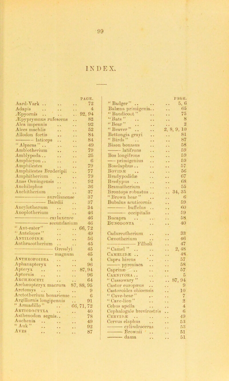 I N D E X. PAGE. TAGU. Aard-Yark .. 72 “Badger” .. 5, 6 Adapis 4 Balsena primigenia.. 65 .'Epyornis .. .. 92, 94 “ Bandicoot ” 75 -dUpvprymrius rufeseens .. 82 “Bats” 8 Alca impennis 92 “ Bear ” 2 Alces maelilis 52 “Beaver” .. 2, 8, 9, 10 Allodon fortis 84 Bettongia grayi 81 laticeps .. 84 “ Birds ” .. 87 “ Alpacas ” .. 49 Bisou bonasus 58 Amblotherium 79 latifrons 59 Amblypoda .. .. ,. 25 Bos longifrons 59 Ampbicyon .. 6 priniigemus 59 Am philesteB 79 Boselaphus .. 57 Ampliilestes Broderipii 77 Bovid.e 56 Ampbitberium 79 Bradypodidas 67 Alias Oenitigensis .. 92 Briidvptis .. 68 Anchilophus 36 Bramatberium 55 Ancbitherium 37 Bronto])S robustus .. 34, 35 aurelianense 37 “Brown bear” 6 Bairdii 37 Bubalus acuticornis 59 Ancylotberium 34 buffelus .. 60 Anoplotherium 46 occipitalis 59 eayluxenre 46 Bucapra 58 eeoundarium 46 Bcnodonta 40 “Ant-eater” 66, 72 “Antelopes” 49 Cadurcofberium 33 Antilopik.® 56 Camotberium 46 Ant.hracotberiuTn .. 45 Filboli 47 Gresslvi 45 “ Camel ” .. 2,43 — magnum 45 Cameeidje .. 43 Anthkopoidea 4 Capra bircus 57 Aphanapteryx 96 pyreniaca 58 Apteryx 87, 94 Caprinai 57 Aptornis 96 Caenirona.. 5 A IlCH/liOCKTI 64 “ Cassowary ” 87, 94 Arcba'opteryx macrura 87, 88, 95 Castor europneus .. 9 Arctom ys 9 Castoroides ohioensis 10 Arctotberium bonariense . - 6 “Cave-bear” 7 Argillornis longipennis 91 “ Cave-lion ” 2 “ Armadillo ” .. G6, 71,72 Ccbus apella 4 AHTIODACTrLi 40 Cephalogale brevirostris 6 Astbenodon segnis.. 78 CeUVI 0® 49 Auchenia 49 Cervus ebipbus 53 “Auk” 92 cyUndroceras 53 Aves 87 Brownii 51 dama 51