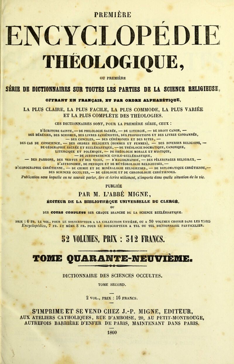 PREMIÈRE / * OU PREMIÈRE 9 SÉRIE DE DICTIONNAIRES SUR TOUTES LES PARTIES DE LA SCIENCE RELIGIEUSE, OFFRANT EN FRANÇAIS, ET FAR ORDRE ALPHABÉTIQUE, LA PLUS CLAIRE, LA PLUS FACILE, LA PLUS COMMODE, LA PLUS VARIÉE ET LA PLUS COMPLÈTE DES THÉOLOGIES. CES DICTIONNAIRES SONT, POUR LA PREMIÈRE SÉRIE, CEUX : D’ÉCRITURE SAINTE, — DE PHILOLOGIE SACRÉE, — DE LITURGIE, — DE DROIT CANON, — DES HÉRÉSIES, DES SCHISMES, DES LIVRES JANSÉNISTES, DES PROPOSITIONS ET DES LIVRES CONDAMNÉS, — DES CONCILES, — DES CÉRÉMONIES ET DES RITES, — DES CAS DE CONSCIENCE, — DES ORDRES RELIGIEUX (HOMMES ET FEMMES), — DES DIVERSES RELIGIONS, —- DE GÉOGRAPHIE SACRÉE ET ECCLÉSIASTIQUE,—DE THÉOLOGIE DOGMATIQUE, CANONIQUE, LITURGIQUE ET POLÉMIQUE,— DE THÉOLOGIE MORALE ET MYSTIQUE, — DE JURISPRUDENCE C1VILE-ECCLÉS1ASTIQUE, — DES PASSIONS, DES VERTUS ET DES VICES, — D’HAGIOGRAPHIE, — DES PÈLERINAGES RELIGIEUX,— D’ASTRONOMIE, DE PHYSIQUE ET DE MÉTÉOROLOGIE RELIGIEUSES,— D’ICONOGRAPHIE CHRÉTIENNE, — DE CHIMIE ET DE MINÉRALOGIE RELIGIEUSES, — DE DIPLOMATIQUE CHRÉTIENNE,— DES SCIENCES OCCULTES,— DE GÉOLOGIE ET DE CHRONOLOGIE CHRÉTIENNES. Publication sans laquelle on ne saurait parler, lire et écrire utilement, n'importe dans quelle situation de la vie. PUBLIÉE PAR M. L’ABBÉ MIGNE, ÉDITEUR DE LA BIBLIOTHÈQUE UNIVERSELLE DU CLERGÉ, OU DES COURS COMPLETS SUR CHAQUE DRANCHE DE LA SCIENCE ECCLÉSIASTIQUE. PRIX : 6 FR. LE VOL. POUR LE SOUSCRIPTEUR A LA COLLECTION ENTIÈRE, OU A 50 VOLUMES CHOISIS DANS LES TAOIS Encyclopédies, 7 fr. et même 8 fr. pour le souscripteur a tel ou tel dictionnaire particulier. 52 VOLUMES, PRIX : 312 FRANCS. i 0 B MI ii TOME QUARANTE-NEUVIÈME. » 1 -ft-O-i— ■ DICTIONNAIRE DES SCIENCES OCCULTES. TOME SECOND. 2 VOL., PRIX : 16 FRANCS. S’IMPRIME ET SE VEND CHEZ J.-P. MIGNE, EDITEUR, AUX ATELIERS CATHOLIQUES, RUE D’AMBOISE, 20, AU PETIT-MONTROUGE, AUTREFOIS BARRIÈRE D’ENFER DE PARIS, MAINTENANT DANS PARIS. 1860