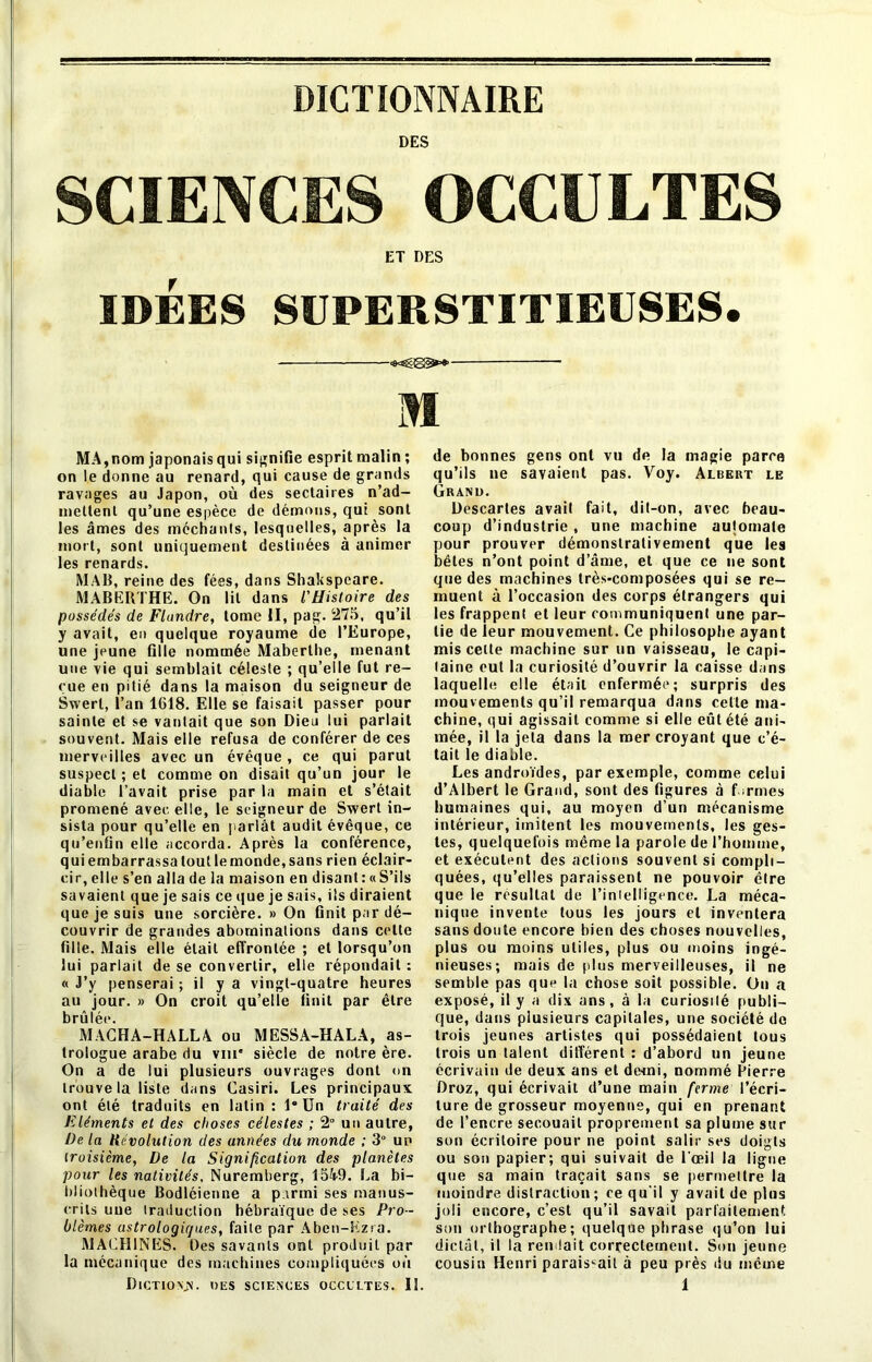 DES SCIENCES OCCULTES ET DES IDÉES SUPERSTITIEUSES. m MA,nom japonais qui signifie esprit malin ; on le donne au renard, qui cause de grands ravages au Japon, où des sectaires n’ad- meltenl qu’une espèce de démons, qui sont les âmes des méchants, lesquelles, après la mort, sont uniquement destinées à animer les renards. MAB, reine des fées, dans Shakspeare. MABERTHE. On lit dans l'Histoire des possédés de Flundre, tome II, pag. 275, qu’il y avait, en quelque royaume de l’Europe, une jeune fille nommée Maberlhe, menant une vie qui semblait céleste ; qu’elle fut re- çue en pitié dans la maison du seigneur de Swert, l’an 1618. Elle se faisait passer pour sainte et se vantait que son Dieu lui parlait souvent. Mais elle refusa de conférer de ces merveilles avec un évêque , ce qui parut suspect ; et comme on disait qu’un jour le diable l’avait prise par la main et s’était promené avec elle, le seigneur de Swert in- sista pour qu’elle en parlât audit évêque, ce qu’enfin elle accorda. Après la conférence, quiembarrassaloutlemonde,sans rien éclair- cir, elle s’en alla de la maison en disant : «S’ils savaient que je sais ce que je sais, ils diraient que je suis une sorcière. » On finit par dé- couvrir de grandes abominations dans celte fille. Mais elle était effrontée ; et lorsqu’on lui parlait de se convertir, elle répondait : « J’y penserai ; il y a vingt-quatre heures au jour. » On croit qu’elle finit par être brûlée. MACHA-HALLA ou MESSA-HALA, as- trologue arabe du vm' siècle de notre ère. On a de lui plusieurs ouvrages dont on trouve la liste dans Casiri. Les principaux ont été traduits en latin : 1* Un traité des Eléments et des choses célestes ; 2° un autre, De la Révolution des années du monde ; 3° un troisième, De la Signification des planètes pour les nativités, Nuremberg, 1549. La bi- bliothèque Bodléienne a parmi ses manus- crits une traduction hébraïque de ses Pro - blèmes astrologiques, faite par Aben-Ezra. MACHINES. Des savants ont produit par la mécanique des machines compliquées où Dictions. des sciences occultes. 13. de bonnes gens ont vu de la magie parce qu’ils ne savaient pas. Voy. Albert le Grand. Descartes avait fait, dit-on, avec beau- coup d’industrie , une machine au|omale pour prouver démonstrativement que les bêtes n’ont point d’âme, et que ce ne sont que des machines très-composées qui se re- muent à l’occasion des corps étrangers qui les frappent et leur communiquent une par- tie de leur mouvement. Ce philosophe ayant mis celle machine sur un vaisseau, le capi- taine eut la curiosité d’ouvrir la caisse dons laquelle elle était enfermée; surpris des mouvements qu’il remarqua dans cette ma- chine, qui agissait comme si elle eût été ani- mée, il la jeta dans la mer croyant que c’é- tait le diable. Les androïdes, par exemple, comme celui d’Albert le Grand, sont des figures à f irmes humaines qui, au moyen d’un mécanisme intérieur, imitent les mouvements, les ges- tes, quelquefois même la parole de l’homme, et exécutent des actions souvent si compli- quées, qu’elles paraissent ne pouvoir être que le résultat de l’inlelligence. La méca- nique invente tous les jours et inventera sans doute encore bien des choses nouvelles, plus ou moins utiles, plus ou moins ingé- nieuses; mais de plus merveilleuses, il ne semble pas que la chose soit possible. Un a exposé, il y a dix ans, à la curiosité publi- que, dans plusieurs capitales, une société de trois jeunes artistes qui possédaient tous trois un talent différent : d’abord un jeune écrivain de deux ans et demi, nommé Lierre Droz, qui écrivait d’une main ferme l’écri- ture de grosseur moyenne, qui en prenant de l’encre secouait proprement sa plume sur son écriloire pour ne point salir ses doigts ou son papier; qui suivait de l’œil la ligne que sa main traçait sans se permettre la moindre distraction; ce qu’il y avait de plus joli encore, c’est qu’il savait parfaitement son orthographe; quelque phrase qu’on lui dictât, il la rendait correctement. Son jeune cousin Henri paraissait à peu près du même 1