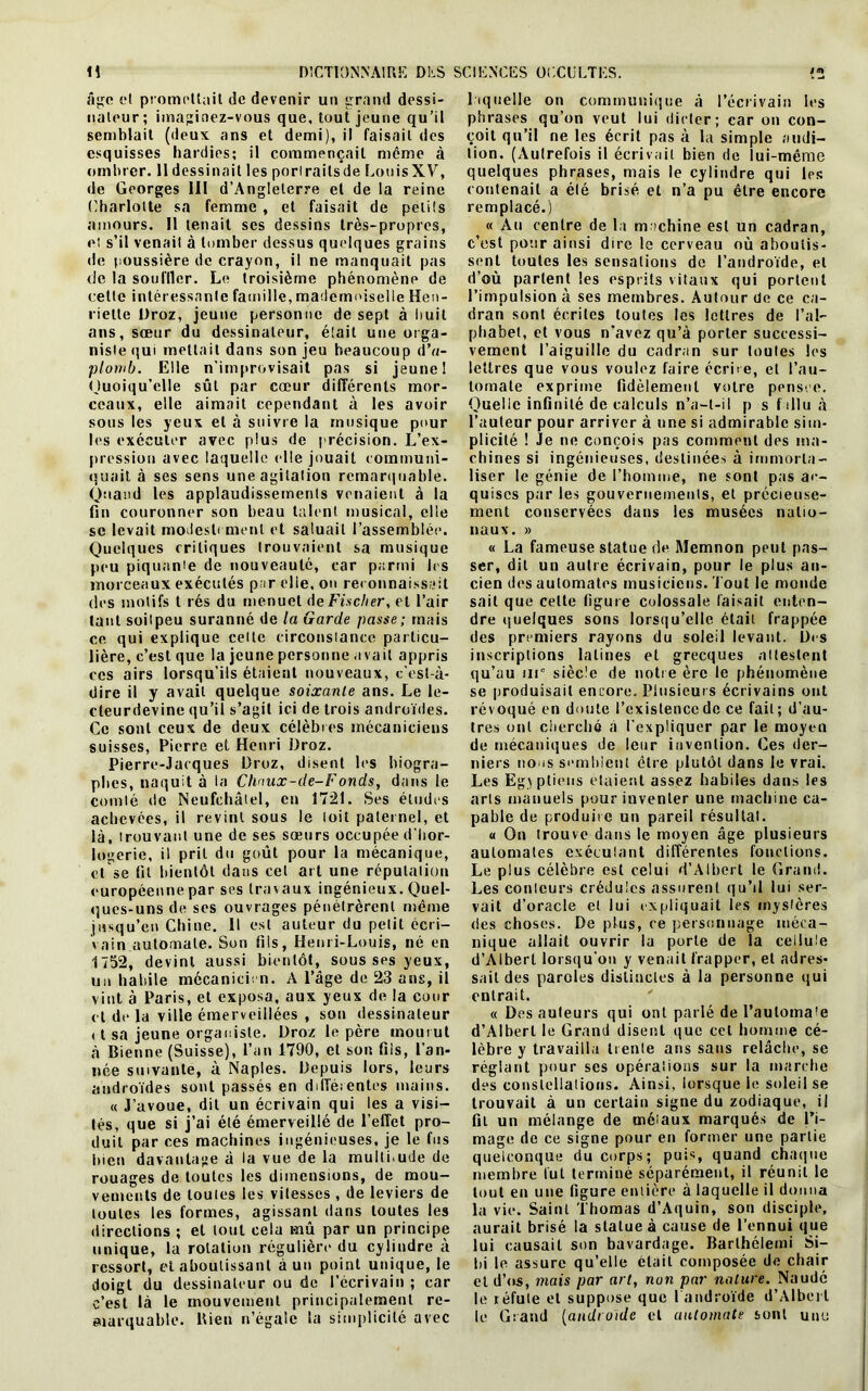 âge et promettait de devenir un grand dessi- nateur ; imaginez-vous que, tout jeune qu’il semblait (deux ans et demi), il faisait des esquisses hardies; il commençait même à ombrer. II dessinait les porlrailsde LouisXV, de Georges 111 d’Angleterre et de la reine Charlotte sa femme , et faisait de petits amours. 11 tenait ses dessins très-propres, et s’il venait à tomber dessus quelques grains de poussière de crayon, il ne manquait pas de la souffler. Le troisième phénomène de cette intéressante famille, mademoiselle Hen- riette Droz, jeune personne de sept à huit ans, sœur du dessinateur, était une orga- niste qui mettait dans son jeu beaucoup d’u- plomb. Elle n’improvisait pas si jeune I Quoiqu’elle sût par cœur différents mor- ceaux, elle aimait cependant à les avoir sous les yeux et à suivie la musique pour les exécuter avec plus de précision. L’ex- pression avec laquelle elle jouait communi- quait à ses sens une agitation remarquable. Quand les applaudissements venaient à la fin couronner son beau talent musical, elle se levait modestement et saluait l’assemblée. Quelques critiques trouvaient sa musique peu piquanie de nouveauté, car parmi les morceaux exécutés par elle, on reconnaissait des motifs t rés du menuet de Fischer, et l’air tant soilpeu suranné de la Garde passe; mais ce qui explique celte circonstance particu- lière, c’est que la jeune personne avait appris ces airs lorsqu’ils étaient nouveaux, c’est-à- dire il y avait quelque soixante ans. Le le- cleurdevine qu’il s’agit ici de trois androïdes. Ce sont ceux de deux célèbres mécaniciens suisses, Pierre et Henri Droz. Pierre-Jacques Droz, disent les biogra- phes, naquit à la Chnux-de-Fonds, dans le comté de Neufchâlel, en 1721. Ses éludes achevées, il revint sous le loit paternel, et là, trouvant une de ses sœurs occupée d'hor- logerie, il prit du goût pour la mécanique, et se fil bientôt dans cet art une réputation européenne par ses travaux ingénieux. Quel- ques-uns de ses ouvrages pénétrèrent même jusqu’en Chine. Il est auteur du petit écri- vain automate. Son fils, Henri-Louis, né en 1752, devint aussi bientôt, sous ses yeux, un habile mécanicien. A l’âge de 23 ans, il vint à Paris, et exposa, aux yeux de la cour et de la ville émerveillées , son dessinateur et sa jeune organiste. Droz le père mourut à Bienne (Suisse), l’an 1790, et son fils, l’an- née suivante, à Naples. Depuis lors, leurs androïdes sont passés en différentes mains. « J’avoue, dit un écrivain qui les a visi- tés, que si j’ai été émerveillé de l’effet pro- duit par ces machines ingénieuses, je le fus bien davantage à la vue de la muilLude de rouages de toutes les dimensions, de mou- vements de toutes les vitesses , de leviers de toutes les formes, agissant dans toutes les directions ; et tout cela mû par un principe unique, la rotation régulière du cylindre à ressort, et aboutissant à un point unique, le doigt du dessinateur ou de l’écrivain ; car c’est là le mouvement principalement re- marquable. Bien n’égaie la simplicité avec laquelle on communique à l’écrivain les phrases qu’on veut lui dicter; car on con- çoit qu’il ne les écrit pas à la simple audi- tion. (Autrefois il écrivait bien de lui-même quelques phrases, mais le cylindre qui les contenait a été brisé et n’a pu être encore remplacé.) « Au centre de la machine est un cadran, c’est pour ainsi dire le cerveau où aboutis- sent toutes les sensations de l’androïde, et d’où partent les esprits vitaux qui portent l’impulsion à ses membres. Autour de ce ca- dran sont écrites toutes les lettres de l’al- phabet, et vous n’avez qu’à porter successi- vement l’aiguille du cadran sur toutes les lettres que vous voulez faire écrire, et l’au- tomate exprime fidèlement votre pensve. Quelle infinité de calculs n’a-l-il p s fallu à l’auteur pour arriver à une si admirable sim- plicité ! Je ne conçois pas comment des ma- chines si ingénieuses, destinées à immorta- liser le génie de l’homme, ne sont pas ac- quises par les gouvernements, et précieuse- ment conservées dans les musées natio- naux. » « La fameuse statue rie Memnon peut pas- ser, dit un autre écrivain, pour le plus an- cien des automates musiciens. Tout le monde sait que celte figure colossale faisait enten- dre quelques sons lorsqu’elle était frappée des premiers rayons du soleil levant. Des inscriptions latines et grecques attestent qu’au ni0 siècle de notre ère le phénomène se produisait encore. Plusieurs écrivains ont révoqué en doute l’existence de ce fait; d’au- tres ont cherché à l’expliquer par le moyen de mécaniques de leur invention. Ces der- niers lions semblent être plutôt dans le vrai. Les Egyptiens étaient assez habiles dans les arts manuels pour inventer une machine ca- pable de produire un pareil résultat. « On trouve dans le moyen âge plusieurs automates exécutant différentes fonctions. Le plus célèbre est celui d’Albert le Grand. Les couleurs crédules assurent qu’il lui ser- vait d’oracle et lui expliquait les mystères des choses. De plus, ce personnage méca- nique allait ouvrir la porte de la cellule d’Albert lorsqu’on y venait frapper, et adres- sait des paroles distinctes à la personne qui entrait. « Des auteurs qui ont parlé de l’automate d’Albert le Grand disent que cet homme cé- lèbre y travailla trente ans sans relâche, se réglant pour ses opérations sur la marche des constellations. Ainsi, lorsque le soleil se trouvait à un certain signe du zodiaque, il fit un mélange de métaux marqués de l’i- mage de ce signe pour en former une partie quelconque du corps; puis, quand chaque membre fut terminé séparément, il réunit le tout en une figure entière à laquelle il donna la vie. Saint Thomas d’Aquin, son disciple, aurait brisé la statue à cause de l’ennui que lui causait son bavardage. Barlhélemi Si- bi le assure qu’elle était composée de chair et d’os, mais par art, non par nature. Naudé le léfute et suppose que l androïde d’Albert le Grand (androïde et automate sont une