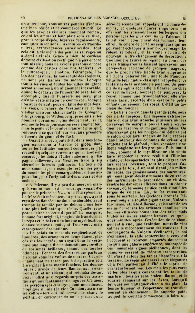 un autre jour, vous autres peuples d’indus- trie bien réglée et de commerce attentif. Ce que les peuples civilisés nomment roman, ce qui les amuse et leur plaît sous ce titre, grands coups d’épée, bizarres déguisements, comiques inventions, aventures extraordi- naires, extravagances surnaturelles , tout cela est la vie même des peuples sauvages ou à-demi civilisés. Grâce à Dieu , le cordeau de votre civilisation rectiligne n’a pas encore tout nivelé ; nous ne vivons pas tous encore comme des castors dans nos tanières , et le pittoresque, l’émotion, l’étrangeté, l’é- lan des passions, la nouveauté des couleurs, ne sont pas bannis du monde. Lorsque tout< s les rues et toutes les villes du globe seront soumises à un alignement inexorable, quand le cadastre de l’humanité sera fait et accompli , quand l’univers ne sera plus qu’une vaste maison de commerce , lorsque l’on aura détruit, pour en faire des moellons, les vieux clochers de Westminster et les vieilles maisons chancelantes de Cologne, d’Augsbourg, de Wittemberg, je ne sais si les hommes dormiront plus doucement, si la somme de leurs jouissances sera augmentée; mais le poêle et le peintre n’auront plus qu’à renoncer à ce qui fait leur vie, aux premiers éléments du génie et de l’art. « Quant à moi, ajoutait-il, dans mes lon- gues excursions à travers ce globe dont toutes les latitudes me sent connues, si j’ai recueilli quelques souvenirs qui m’amusent encore, je les dois à l’Italie endormie, à l’Es- pagne enfiévrée, au Mexique livré à ses éternelles fureurs politiques. La Sicile où nous sommes, par exemple, est un des pays du monde les plus remarquables, même au- jourd’hui, par l’originalité des mœurs et des aciions. « A Païenne, il y a peu d’années, un mar- quis voulut donner à sa sœur, qui venait d’é- pouser le prince de V..., une fête splendide. Le frère était mécontent du prince qui, ayant reçu de sa fiancée une dot considérable, avait trompé la famille par les dehors d’une for- tune plus brillante que réelle. Quelle ven- geance tirer de cette duperie? Le marquis, homme fort original, imagina de transformer le repas et le bal en une longue mystification, d’assez mauvais goût , si l’on veut, mais étrangement dramatique. « Le palais du marquis resplendissait de lumières, des orangers en fleurs étaient pla- cés sur les degrés , on voyait dans le vesti- bule une longue file de domestiques, revêtus de costumes brillants , tenant des torches allumées : l’encens des fleurs et des parlums circulait sous les voûtes de marbre. Cet en- chantement ne larda pas à disparaître et à f>ire place à une magie funèbre. Les domes- tiques , armés de leurs flambeaux, s éva- nouirent, et un rideau, qui retomba devant eux, n’offrit aux regards surpris des, assis- tants qu’une fantasmagorie lugubre.C’étaient des personnages étranges, dont une illusion d’optique simulait la vie : Cupidon, assis sur un coffre-fort qui lui servait de char, le portrait en caricature du noble prince, une série descènes qui rappelaient la danse do- morts, et quelques figures singulières qui offraient les ressemblances burlesques des personnages les plus connus de Palermc. Il fallait voir l'étonnement des femmes, leur effroi, la colère de certains seigneurs qui ne pouvaient échapper à leur propre image. Le rideau se releva , et la voûte s’éclaira de nouveau. Autre changement de décoration : une lumière azurée se répand au loin ; des gazes transparentes laissent apercevoir une perspective aérienne de groupes nuageux , que le propriétaire habile avait empruntés à l’Opéra palermilain ; une foule d’amours vêtus de leur nudité classique rappellent les fantaisies de la mythologie païenne. Un peu- ple de nymphe» accueille la fiancée, un char couvert de fleurs, ombragé de pampres, la reçoit comme une triomphatrice ; elle s’a- vance ainsi, escortée d’un essaim de petits enfants qui sèment des roses. C’était un ta- bleau de Boucher. « Le bal s’ouvrit dans la grande salle, sous ces riants auspices. Une dépense extraordi- naire et qui avait absorbé plusieurs années du revenu du marquis pouvait seule expli- quer ces bizarres et magnifiques folies. On n’apercevait pas les bougies qui éclairaient le salon circulaire, théâtre du bal : cachées dans l’intérieur des colonnes de crisial qui soutenaient le plafond, elles versaient une lueur magique sur les groupes. Puis tout à coup, comme si le mystificateur eût voulu faire succéder la triste réalité à l’illusion riante, et les spectacles les plus disgracieux aux scènes joyeuses , tout le parquet s’a- baissa à la fois, à un seul signal, au milieu du fracas, des gémissements, des murmures, qui émanaient des instruments de cuivre et des instruments de percussion : on vil des- cendre les danseurs effrayés dans un obscur caveau, où le même artifice avait simulé les forges de Vulcain. Là , le fer retentissait sous le marteau, les Cyclopes bronzés fai- saient mugir le soufflet gigantesque, Vulcain lui-même, athlète difforme, saisissait de ses mains nerveuses les ardentes tenailles ; les femmes effrayées poussaient des cris ; mais toutes les issues étaient fermées , et quel- ques minutes après l’exécution de ce chan- gement à vue, une évolution nouvelle vint calmer le mécontentement des convives. Les compagnons de Vulcain s’éclipsent, le sol s’exhausse, la salle souterraine et ceux qui l’occupent se trouvent emportés doucement jusqu’à une galerie supérieure, ombragée de ces immenses vignes siciliennes, dont les pampres servent de rideaux transparents. On s’assit autour des tables disposées sur la terrasse. Le repas était servi avec élégance ; déjà l’on pardonnait à l’hôle le caprice de ces transformations. Les mels les plus rares et les plus exquis couvraient les tables de inarbre : tous les sens étaient flattés , et le sourire renaissait sur les lèvres. Lorsqu il fut question d’attaquer chacun des plais , la bonne humeur et l’espérance se transfor- mèrent en étonnement. Un superbe pâté , auquel le couteau commençait à faire, une