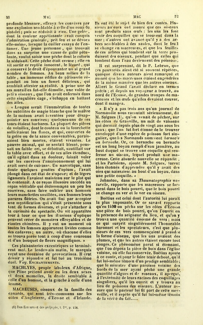 profonde blessure, effraya les convives par une explosion semblable à celle d'un coup de pistolet; puis se réduisit à rien. Une gelée, dont la couleur appétissante avait conquis l’admiration générale, prit feu et se dévora elle-même, lorsque la cuiller essaya de l'en- tamer. Une jeune personne , qui trouvait dans sa surprise une cause de gaîté pétu- lante, voulut saisir une pêche dont le coloris la séduisait. Cette pêche était creuse ; elle en vit sortir ce reptile innocent, le lézard , qui a conservé le droit d’épouvanter un si grand nombre de femmes. Au beau milieu de la table , un immense édifice de pâtisserie ré- pandait au loin un fumet délicieux, qui semblait attester sa réalité. A peine une de ses murailles fut-elle démolie, une volée de polis oiseaux , que l’on avait enfermés dans cette singulière cage, s’échappa en battant des ailes. « Longue serait l’énumération de toutes les subtilités de magie blanche que le maître de la maison avait inventées pour désap- pointer ses convives; quelques-uns de ces tours étaient barbares. La plupart des pièces de volailles, dont le couteau ou la fourchette sollicitaient les flancs, et qui, couvertes de la gelée ou de la sauce convenables, parais- saient bien mortes, étaient vivantes. Le pauvre animal, qui se sentait blessé, pous- sait un faible cri, se débattait, sautillait sur ia table avec effort, et de ses ailes étendues, qu’il agitait dans sa douleur, faisait voler sur les convives l’assaisonnement qui lui avait servi de cuirasse. Un narcotique, sans doute quelques gouttes d’opium, l’avait plongé dans cet étal de stupeur; et de légers ligaments l’avaient maintenu sur le plat qui le contenait. A ce repas illusoire succéda un repas véritable qui dédommagea un peu les convives, sans faire oublier aux hommes leurs manchettes souillées, aux femmes leurs parures flétries. On avait fini par accepter une mystification qui s’était présentée sous tant de formes diverses, et par s’attacher à la curiosité du spectacle. Ou vit apparaître tour à tour ce que les illusions d’optique peuvent créer de monstres effroyables et de riantes chimères. 11 y eut un moment où toutes les femmes apparurent livides comme des cadavres; un autre, où chacune d’elles se trouva parée tout à coup d’une couronne et d’un bouquet de fleurs magnifiques. » Ces plaisanteries excentriques se terminè- rent mal. Le lendemain matin, le marquis reçut une douzaine de provocations. 11 crut devoir y répondre et fut tué au troisième duel. Voy. Enchantements. MACHLYES, peuple fabuleux d’Afrique, que Pline prétend avoir eu les deux sexes et deux mamelles, la droite semblable à celle d’un homme, et la gauche à celle d’une femme, MACKEUSES, oiseaux de la famille des canards, qui sont très-communs sur les côtes d’Angleterre, d’Eco-se et d’Irlande. 22 Ils ont été le sujet de bien des contes. Plu- sieurs au’eurs ont assuré que ces oiseaux sont produits sans ceufs : les uns les font 'euir des coquilles qui se trouvent dans la mer ; d’autres ont avancé qu’il y a des ar- bres semblables à des saules, dont le fruit se change en macreuses, et que les feuilles de ces arbres qui tombent sur la terre pro- duisent des oiseaux, pendant que celles qui tombent dans l’eau deviennent des poissons. 11 est surprenant, dit le P. Lebrun, que ces pauvretés aient été si souvent répétées, quoique divers auteurs aient remarque et assuré que les macreuses étaient engendrées lie la même manière que les autres oiseaux. Albert le Grand l’avait déclaré en termes précis ; et depuis un voyageur a trouvé, au nord de l’Ecosse, de grandes troupes de ma- creuses elles œufs qu’elles devaient couver, dont il mangea. « 11 n’y a pas (rois ans qu’un journal de Normandie nous racontait sérieusement, dit M. Salgues (1), qu’on venait de pêcher, sur les côtes de Granville, un mât de vaisseau qui dormait depuis plus de vingt ans sous les eaux; que l’on fut fort étonné de le trouver enveloppé d’une espèce de poisson fort sin- gulier, que b. s Normands nomment bernacle ou btrnache. Or, ce bernache ou bernacle est un long boyau rempli d’eau jaunâtre, au bout duquel se trouve une coquille qui ren- ferme un oiseau, lequel produit une ma- creuse. Celte absurde nouvelle se répandit , et les Parisiens, ajoute M. Salgues, (uren! bien élohnés d’apprendre qu’il y avait des oies qui naissaient au bout d’un boyau, dans une petite coquille. » Johnston, dans sa Thaumalogrnphie na- turelle, rapporte que les macreuses se for- ment dans le bois pourri, que le bois pourri se change en ver et le ver en oiseau. Boëtius est celui dont l’autorité lui paraît la plus imposante. Or ce savant rapporte qu’en 1490 on pêcha sur les côtes d’Ecosse une pièce de bois pourri, qu’on l’ouvrit en la présence du seigneur du lieu, et qu’on y trouva une quantité énorme de vers; mais ce qui surprit singulièrement l’honorable baronnet et les spectateurs, c’est que plu- sieurs de ces vers commençaient à prendre la forme d’oiseau, que les uns avaient des plumes, et que les autres étaient encore tout rouges. Ce phénomène parut si étonnant, que l’on déposa la pièce de bois dans l’église voisine, où elle fucconservée. Boëtius ajoute à ce conte, et pour le faire tenir debout, qu’il fut lui-même témoin d’un prodige semblable ; que le ministre d’une paroisse voisine des bords de la mer ayant pêché une grande quantité d’algues et de roseaux, il aperçut, à l’extrémité de leurs racines des coquillages singuliers, qu’il les ouvrit et y trouva au lieu de poissons des oiseaux. L’auteur as- sure que le pasteur lui fit part de cette mer- veille, et il repète qu’il fut lui-même témoin de la vérité du fait (t) Des Erreurs et des préjugés, t. Irr, p. ’t'iS.