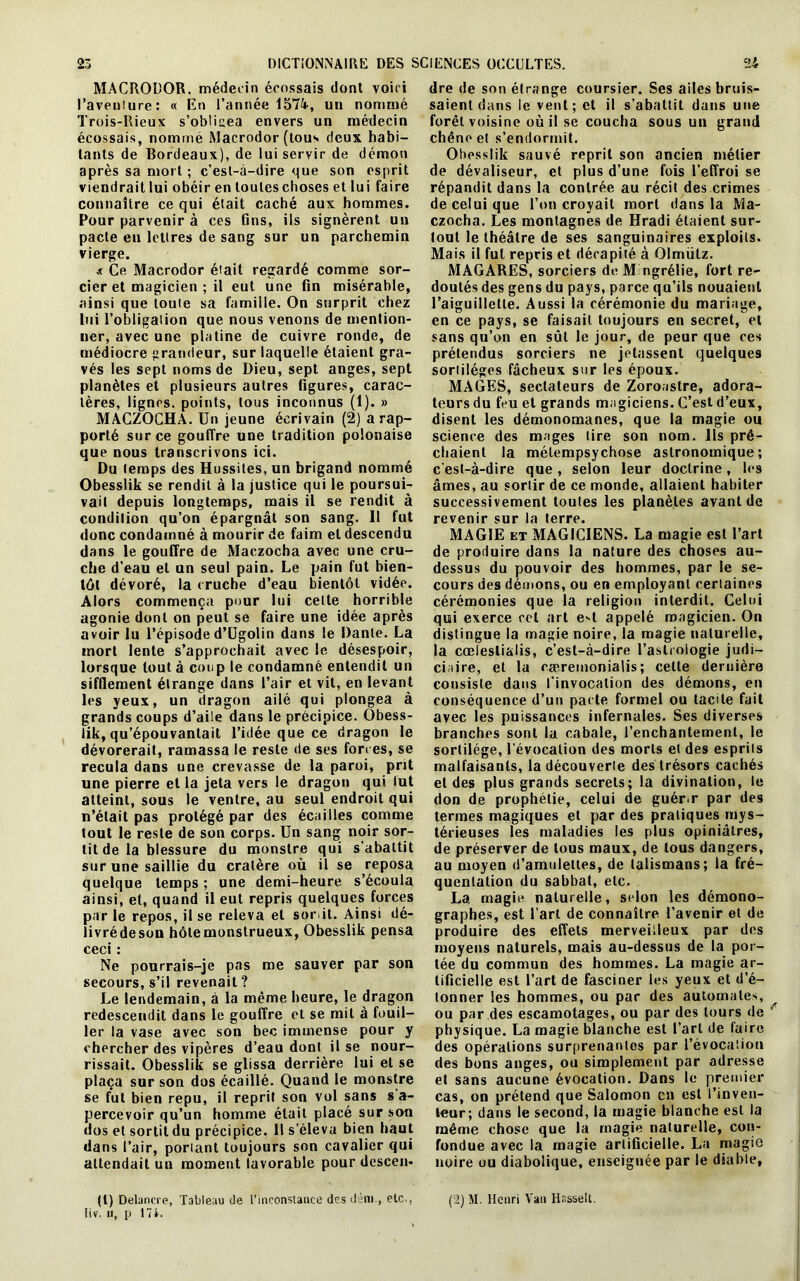 MACRODOR. médecin écossais dont voici l’aventure: « En l’année 1574, un nommé Trois-Rieux s’obücea envers un médecin écossais, nommé Macrodor (tous deux habi- tants de Bordeaux), de lui servir de démon après sa mort ; c’est-à-dire que son esprit viendrait lui obéir en toutes choses et lui faire connaître ce qui était caché aux hommes. Pour parvenir à ces fins, ils signèrent un pacte eu lettres de sang sur un parchemin vierge. .< Ce Macrodor était regardé comme sor- cier et magicien ; il eut une fin misérable, ainsi que toute sa famille. On surprit chez lui l’obligation que nous venons de mention- ner, avec une platine de cuivre ronde, de médiocre grandeur, sur laquelle étaient gra- vés les sept noms de Dieu, sept anges, sept planètes et plusieurs autres figures, carac- tères, lignes, points, tous inconnus (1). » MACZOCHA. Un jeune écrivain (2) a rap- porté sur ce gouffre une tradition polonaise que nous transcrivons ici. Du temps des Hussiles, un brigand nommé Obesslik se rendit à la justice qui le poursui- vait depuis longtemps, mais il se rendit à condition qu’on épargnât son sang. Il fut donc condamné à mourir de faim et descendu dans le gouffre de Maczocha avec une cru- che d’eau et un seul pain. Le pain fut bien- tôt dévoré, la cruche d’eau bientôt vidée. Alors commença pour lui cette horrible agonie dont on peut se faire une idée après avoir lu l’épisode d’Ugolin dans le Dante. La mort lente s’approchait avec le désespoir, lorsque tout à coup le condamné entendit un sifflement étrange dans l’air et vit, en levant les yeux, un dragon ailé qui plongea à grands coups d’aile dans le précipice. Obess- lik, qu’épouvantait l’idée que ce dragon le dévorerait, ramassa le reste de ses forces, se recula dans une crevasse de la paroi, prit une pierre et la jeta vers le dragon qui lut atteint, sous le ventre, au seul endroit qui n’était pas protégé par des écailles comme tout le reste de son corps. Un sang noir sor- tit de la blessure du monstre qui s’abattit sur une saillie du cratère où il se reposa quelque temps ; une demi-heure s’écoula ainsi, et, quand il eut repris quelques forces par le repos, il se releva et sorit. Ainsi dé- livrédeson hôlemonstrueux, Obesslik pensa ceci : Ne pourrais-je pas me sauver par son secours, s’il revenait? Le lendemain, à la même heure, le dragon redescendit dans le gouffre et se mit à fouil- ler la vase avec son bec immense pour y chercher des vipères d’eau dont il se nour- rissait. Obesslik se glissa derrière lui et se plaça sur son dos écaillé. Quand le monstre se fut bien repu, il reprit son vol sans s a- percevoir qu’un homme était placé sur son dos et sortit du précipice. Il s’éleva bien haut dans l’air, portant toujours son cavalier qui attendait un moment lavorable pour descen* dre de son étrange coursier. Ses ailes bruis- saienl dans le vent; et il s’abattit dans une forêt voisine où il se coucha sous un grand chêne et s’endormit. Obesslik sauvé reprit son ancien métier de dévaliseur, et plus d’une fois l’effroi se répandit dans la contrée au récit des crimes de celui que l’on croyait mort dans la Ma- czocha. Les montagnes de Hradi étaient sur- tout le théâtre de ses sanguinaires exploits. Mais il fut repris et décapité à Olmülz. MAGARES, sorciers de M ngrélie, fort re- doutés des gens du pays, parce qu’ils nouaient l’aiguillette. Aussi la cérémonie du mariage, en ce pays, se faisait toujours en secret, et sans qu’on en sût le jour, de peur que ces prétendus sorciers ne jetassent quelques sorliléges fâcheux sur les époux. MAGES, sectateurs de Zoroaslre, adora- teurs du feu et grands magiciens. C’est d’eux, disent les démonomanes, que la magie ou science des mages lire son nom. Ils prê- chaient la mélempsychose astronomique; c’est-à-dire que, selon leur doctrine, les âmes, au sorlir de ce monde, allaient habiter successivement toutes les planètes avant de revenir sur la terre. MAGIE et MAGICIENS. La magie est l’art de produire dans la nature des choses au- dessus du pouvoir des hommes, par le se- cours des démons, ou en employant certaines cérémonies que la religion interdit. Celui qui exerce cet art e*t appelé magicien. On distingue la magie noire, la magie naturelle, la cœleslialis, c’est-à-dire l’astrologie judi- ciaire, et la ræremonialis ; cette dernière consiste dans l’invocation des démons, en conséquence d’un pacte formel ou tacite fait avec les puissances infernales. Ses diverses branches sont la cabale, l’enchantement, le sortilège, l'évocation des morts et des esprils malfaisants, la découverte des trésors cachés et des plus grands secrets; la divination, le don de prophétie, celui de guér.r par des termes magiques et par des pratiques mys- térieuses les maladies les plus opiniâtres, de préserver de tous maux, de tous dangers, au moyen d’amulettes, de talismans; la fré- quentation du sabbat, etc. La magie naturelle, selon les démono- graphes, est l’art de connaître l’avenir et de produire des effets merveilleux par des moyens naturels, mais au-dessus de la por- tée du commun des hommes. La magie ar- tificielle est l’art de fasciner les yeux et d’é- tonner les hommes, ou par des automates, ou par des escamotages, ou par des tours de physique. La magie blanche est l’art de faire des opérations surprenantes par l’évocation des bons anges, ou simplement par adresse et sans aucune évocation. Dans le premier cas, on prétend que Salomon en est l’inven- leur; dans le second, la magie blanche est la même chose que la magie naturelle, con- fondue avec la magie artificielle. La magie noire ou diabolique, enseignée par le diable, (l) Delancre, Tableau de l'inconstance des déni., etc., iiv. ii, p 174. (2) M. Henri Van Hasselt.