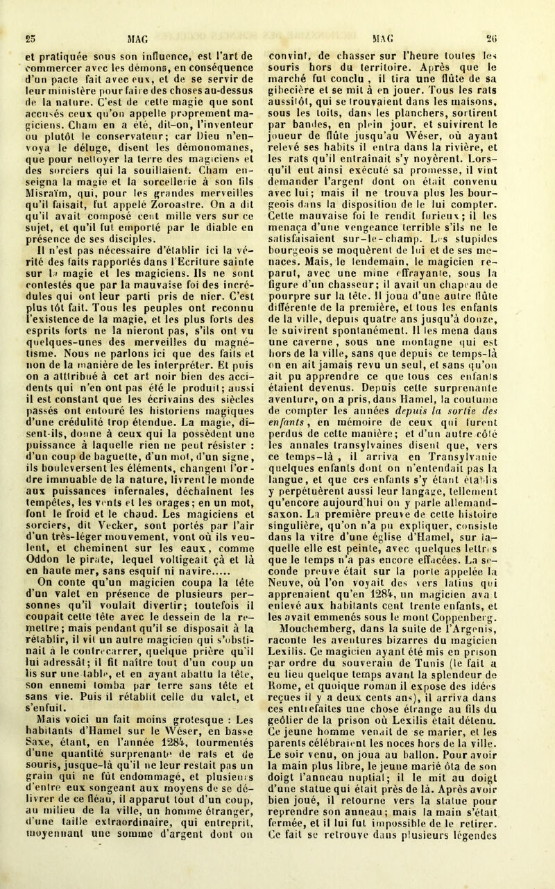 et pratiquée sous son influence, est l’art de commercer avec les démons, en conséquence d’un pacte fait avec eux, et de se servir de leur ministère pour faire des choses au-dessus de la nature. C’est de celle magie que sont accusés ceux qu’on appelle proprement ma- giciens. Chain en a été, dit-on, l’inventeur ou plutôt le conservateur; car Dieu n’en- voya le déluge, disent les démonomanes, que pour nettoyer la terre des magiciens et des sorciers qui la souillaient. Cham en- seigna la magie et la sorcellerie à son fils Misraïm, qui, pour les grandes merveilles qu’il faisait, fut appelé Zoroaslre. On a dit qu’il avait composé cent mille vers sur ce sujet, et qu’il fut emporté par le diable en présence de ses disciples. Il n’est pas nécessaire d’établir ici la vé- rité des faits rapportés dans l’Ecriture sainte sur la magie et les magiciens. Ils ne sont contestés que par la mauvaise foi des incré- dules qui ont leur parti pris de nier. C’est plus tôt fait. Tous les peuples ont reconnu l’existence de la magie, et les plus forts des esprits forts ne la nieront pas, s’ils ont vu quelques-unes des merveilles du magné- tisme. Nous ne parlons ici que des faits et lion de la manière de les interpréter. Et puis on a atttribué à cet art noir bien des acci- dents qui n’en ont pas été le produit ; aussi il est constant que les écrivains des siècles passés ont entouré les historiens magiques d’une crédulité trop étendue. La magie, di- sent-ils, donne à ceux qui la possèdent une puissance à laquelle rien ne peut résister : d’un coup de baguette, d’un mot, d’un signe, ils bouleversent les éléments, changent l’or- dre immuable de la nature, livrent le monde aux puissances infernales, déchaînent les tempêtes, les vents et les orages; en un mot, font le froid et le chaud. Les magiciens et sorciers, dit Vecker, sont portés par l’air d’un très-léger mouvement, vont où ils veu- lent, et cheminent sur les eaux, comme Oddon le pirate, lequel voltigeait çà et là en haute mer, sans esquif ni navire On conte qu’un magicien coupa la tête d’un valet en présence de plusieurs per- sonnes qu’il voulait divertir; toutefois il coupait celle tête avec le dessein de la re- mettre; mais pendant qu’il se disposait à la rétablir, il vil un autre magicien qui s’obsti- nait à le contrecarrer, quelque prière qu'il lui adressât; il fit naître tout d’un coup un lis sur une table, et en ayant abattu la tête, son ennemi tomba par terre sans tête et sans vie. Puis il rétablit celle du valet, et s’enfuit. Mais voici un fait moins grotesque : Les habitants d’Hamel sur le Wéser, en basse Saxe, étant, en Tannée 1284, tourmentés d’une quantité surprenante de rats et de souris, jusque-là qu’il ne leur restait pas un grain qui ne fût endommagé, et plusieurs d’entre eux songeant aux moyens de se dé- livrer de ce fléau, il apparut tout d’un coup, au milieu de la ville, un homme étranger, d’une taille extraordinaire, qui entreprit, moyennant une somme d’argent dont on convint, de chasser sur l’heure toutes les souris hors du territoire. Après que le marché fut conclu , il tira une flûte de sa gibecière et se mit à en jouer. Tous les rats aussitôt, qui se trouvaient dans les maisons, sous les toits, dans les planchers, sortirent par bandes, en plein jour, et suivirent le joueur de flûte jusqu’au Wéser, où ayant relevé ses habits il entra dans la rivière, et les rats qu’il enlraînait s’y noyèrent. Lors- qu’il eut ainsi exécuté sa promesse, il vint demander l’argent dont on était convenu avec lui; mais il ne trouva plus les bour- geois dans la disposition de le lui compter. Cette mauvaise foi le rendit furieux; il les menaça d’une vengeance terrible s’ils ne le satisfaisaient sur-le-champ. Les stupides bourgeois se moquèrent de lui et de ses me- naces. Mais, le lendemain, le magicien re- parut, avec une mine effrayante, sous la figure d’un chasseur; il avait un chapeau de pourpre sur la tête. 11 joua d’une autre flûte différente de la première, et tous les enfants de la ville, depuis quatre ans jusqu’à douze, le suivirent spontanément. Il les mena dans une caverne , sous une montagne qui est hors de la ville, sans que depuis ce temps-là on en ait jamais revu un seul, et sans qu’on ail pu apprendre ce que tous ces enfants étaient devenus. Depuis cette surprenante aventure, on a pris, dans Hamel, la coutume de compter les années depuis la sortie des enfants, en mémoire de ceux qui lurent perdus de cette manière; et d’un autre côlé les annales transylvaines disent que, vers ce temps-là , il arriva en Transylvanie quelques enfants dont on n’entendait pas la langue, et que ces enfants s’y étant établis y perpétuèrent aussi leur langage, tellement qu’encore aujourd'hui ou y parle allemand- saxon. La première preuve de celle histoire singulière, qu’on n’a pu expliquer, consiste dans la vitre d’une église d’Hamel, sur la- quelle elle est peinte, avec quelques lelln s que le temps n’a pas encore effacées. La se- conde preuve était sur la porte appelée la Neuve, où Ton voyait des vers latins qui apprenaient qu’en 1284, un magicien ava t enlevé aux habitants cent trente enfants, et les avait emmenés sous le mont Coppenberg. Mouchemberg, dans la suite de l’Argenis, raconte les aventures bizarres du magicien Lexilis. Ce magicien ayant été mis en prison par ordre du souverain de Tunis (le fait a eu lieu quelque temps avant la splendeur de Rome, et quoique roman il expose des idées reçues il y a deux cents ans), il arriva dans ces entiefaites une chose étrange au fils du geôlier de la prison où Lexilis était détenu. Ce jeune homme venait de se marier, et les parents célébraient les noces hors de la ville. Le soir venu, on joua au ballon. Pour avoir la main plus libre, le jeune marié ôta de son doigt l’anneau nuptial; il le mit au doigt d’une statue qui était près de là. Après avoir bien joué, il retourne vers la statue pour reprendre son anneau; mais la main s’était fermée, et il lui fut impossible de le retirer. Ce fait se retrouve dans plusieurs légendes