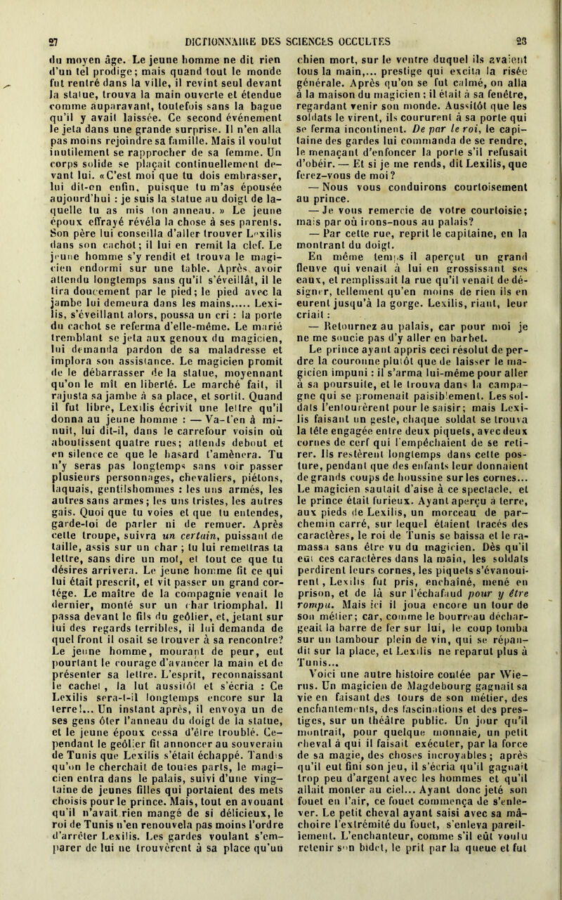 «lu moyen âge. Le jeune homme ne dit rien «l’un tel prodige; mais quand lout le monde fut rentré dans la ville, il revint seul devant Ja statue, trouva la main ouverte et étendue comme auparavant, toutefois sans la bague qu’il y avait laissée. Ce second événement le jeta dans une grande surprise. Il n’en alla pas moins rejoindre sa famille. Mais il voulut inutilement se rapprocher de sa femme. Un corps solide se plaçait continuellement de- vant lui. «C’est moi que tu dois embrasser, lui dit-on enfin, puisque tu m’as épousée aujourd’hui : je suis la statue au doigt de la- quelle tu as mis ton anneau. » Le jeune époux effrayé révéla la chose à ses parents. Son père lui conseilla d’aller trouver Lexilis dans son cachot; il lui en remit la clef. Le jeune homme s’y rendit et trouva le magi- cien endormi sur une table. Après avoir attendu longtemps sans qu’il s’éveillât, il le lira doucement par le pied; le pied avec la jambe lui demeura dans les mains Lexi- lis, s’éveillant alors, poussa un cri : la porte du cachot se referma d’elle-même. Le marié tremblant se jeta aux genoux du magicien, lui demanda pardon de sa maladresse et implora son assistance. Le magicien promit de le débarrasser de la statue, moyennant qu’on le mît en liberté. Le marché fait, il rajusta sa jambe à sa place, et sortit. Quand il fut libre, Lexilis écrivit une lettre qu’il donna au jeune homme : —Va-l’en à mi- nuit, lui dit-il, dans le carrefour voisin où aboutissent quatre rues; attends debout et en silence ce que le hasard l’amènera. Tu n’y seras pas longtemps sans voir passer plusieurs personnages, chevaliers, piétons, laquais, gentilshommes : les uns armés, les autres sans armes; les uns tristes, les autres gais. Quoi que tu voies et que tu entendes, garde-toi de parler ni de remuer. Après celte troupe, suivra un certain, puissant de taille, assis sur un char ; tu lui remettras ta lettre, sans dire un mol, et tout ce que tu désires arrivera. Le jeune homme fit ce qui lui était prescrit, et vit passer un grand cor- tège. Le maître de la compagnie venait le dernier, monté sur un char triomphal. Il passa devant le fils du geôlier, et, jetant sur iui des regards terribles, il lui demanda de quel front il osait se trouver à sa rencontre? Le jeune homme, mourant de peur, eut pourtant le courage d’avancer la main et de présenter sa lettre. L’esprit, reconnaissant le cachet , la lut aussitôt et s’écria : Ce Lexilis sera-t-il longtemps encore sur la terre!... Un instant après, il envoya un de ses gens ôter l’anneau du doigt de la statue, et le jeune époux cessa d’être troublé. Ce- pendant le geôlier fit annoncer au souverain de Tunis que Lexilis s’était échappé. Tandis qu’on le cherchait de toutes parts, le magi- cien entra dans le palais, suivi d’une ving- taine de jeunes filles qui portaient des mets choisis pour le prince. Mais, tout en avouant qu’il n’avait rien mangé de si délicieux, le roi de Tunis n’en renouvela pas moins l’ordre d’arrêter Lexilis. Les gardes voulant s’em- parer de lui ne trouvèrent à sa place qu’un chien mort, sur le venrre duquel ils avaient tous la main,... prestige qui excita la risée générale. Après qu’on se fut calmé, on alla à la maison du magicien ; il était à sa fenêtre, regardant venir son monde. Aussitôt qüe les soldats le virent, ils coururent à sa porte qui se ferma incontinent. De par le roi, le capi- taine des gardes lui commanda de se rendre, le menaçant d’enfoncer la porte s’il refusait d’obéir. — Et si je me rends, dit Lexilis, que ferez-vous de moi ? — Nous vous conduirons courtoisement au prince. — Je vous remercie de votre courtoisie; mais par où irons-nous au palais? — Par cette rue, reprit le capitaine, en la montrant du doigt. En même temps il aperçut un grand fleuve qui venait à lui en grossissant ses eaux, et remplissait la rue qu’il venait de dé- signer, tellement qu’en moins de rien iis en eurent jusqu’à la gorge. Lexilis, riant, leur criait : — Retournez au palais, car pour moi je ne me soucie pas d’y aller en barbet. Le prince ayant appris ceci résolut de per- dre la couronne plutôt que de laisser le ma- gicien impuni : il s’arma lui-même pour aller à sa poursuite, et le trouva dans la campa- gne qui se promenait paisiblement. Les sol- dats l’entouièrent pour le saisir; mais Lexi- lis faisant un geste, chaque soldat se trouva la tête engagée entre deux piquets, avec deux cornes de cerf qui l’empêchaient de se reti- rer. Ils restèrent longtemps dans cette pos- ture, pendant que des enfants leur donnaient de grands coups de houssine sur les cornes... Le magicien sautait d’aise à ce spectacle, et le prince était furieux. Ayant aperçu à terre, aux pieds de Lexilis, un morceau de par- chemin carré, sur lequel étaient tracés des caractères, le roi de Tunis se baissa et le ra- massa sans être vu du magicien. Dès qu’il eut ces caractères dans la main, les soldats perdirent leurs cornes, les piquets s’évanoui- rent, Lexilis fut pris, enchaîné, mené en prison, et de là sur l’échafaud pour y être rompu. Mais ici il joua encore un tour de son métier; car, comme le bourreau déchar- geait la barre de fer sur lui, le coup tomba sur un tambour plein de vin, qui se répan- dit sur la place, et Lexilis ne reparut plus à Tunis... Voici une autre histoire contée par Wie- rus. Un magicien de Magdebourg gagnait sa vie en faisant des tours de son métier, des enchantements, des fascinations et des pres- tiges, sur un théâtre public. Un jour qu’il montrait, pour quelque monnaie, un petit cheval à qui il faisait exécuter, par la force de sa magie, des choses incroyables; après qu’il eut Gni son jeu, il s’écria qu’il gagnait trop peu d’argent avec les hommes et qu’il allait monter au ciel... Ayant donc jeté son fouet en l’air, ce fouet commença de s’enle- ver. Le petit cheval ayant saisi avec sa mâ- choire l’extrémité du fouet, s’enleva pareil- lement. L’enchanteur, comme s’il eût voulu retenir s'>n bidet, le prit par la queue et fut