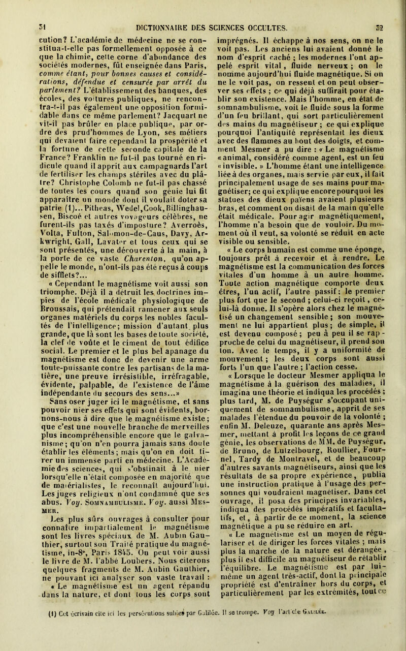 cution? L'académie de médecine ne se con- stilua-t-elle pas formellement opposée à ce que la chimie, celte corne d’abondance des sociétés modernes, fût enseignée dans Paris, comme, étant, pour bonnes causes et considé- rations, défendue et censurée par arrêt du parlement? L’établissement des banques, des écoles, des voitures publiques, ne rencon- tra-t-il pas également une opposition formi- dable dans ce même parlement? Jacquart ne vit-il pas brûler en place publique, par or- dre des prud’hommes de Lyon, ses métiers qui devaient faire cependant la prospérité et la fortune de cette seconde capitale de la France? Franklin ne fut-il pas tourné en ri- dicule quand il apprit aux campagnards l’art de fertiliser les champs stériles avec du plâ- tre? Christophe Colomb ne fut-il pas chassé de toutes les cours quand son génie lui fit apparaître un monde dont il voulait doter sa patrie (1)... Pilheas, Wedel,Cook, Billinghau- sen, Biscoé et autres voyageurs célèbres, ne furent-ils pas taxés d’imposture? Averroès, Voila, Fullon, Sal'>mon-de-Caus, Davy, Ar- kwrighl. Grill, Lavater et tous ceux qui se sont présentés, une découverte à la main, h la porte de ce vaste Charcnlon, qu’on ap- pelle le monde, n’onl-ils pas été reçus à coups de sifflets?... « Cependant le magnétisme voit aussi son triomphe. Déjà il a détruit les doctrines im- pies de l’école médicale physiologique de Broussais, qui prétendait ramener aux seuls organes matériels du corps les nobles facul- tés de l’intelligence; mission d’autant plus grande, que là sont les bases de toute société, la clef de voûte et le ciment de tout édifice social. Le premier et le plus bel apanage du magnétisme est donc de devenir une arme toute-puissante contre les partisans de la ma- tière, une preuve irrésistible, irréfragable, évidente, palpable, de l’existence de l’âme indépendante du secours des sens...» Sans oser juger ici le magnétisme, et sans pouvoir nier ses effets qui sont évidents, bor- nons-nous à dire que le magnétisme existe; que c’est une nouvelle branche de merveilles plus incompréhensible encore que le galva- nisme; qu’on n’en pourra jamais sans doute établir les éléments; mais qu’on en doit ti- rer un immense parti en médecine. L’Acadé- mie des sciences, qui s’obstinait à le nier lorsqu’elle n’était composée en majorité que de maiérialistes, le reconnaît aujourd’hui. Les juges religieux n'ont condamné que ses abus. Voy. Somnambulisme. Voy. aussi Mes- mer. Les plus sûrs ouvrages à consulter pour connaître impartialement le magnétisme sont les livres spéciaux de M. Aubin Gau- thier, surtout son Traité pratique du magné- tisme, in-8°, Paris 18à5. Ou peut voir aussi le livre de M. l’abbé Loubers. Nous citerons quelques fragments de M. Aubin Gauthier, ne pouvant ici analyser son vaste travail : « Le magnétisme est un agent répandu dans la nature, et dont tous les corps sont imprégnés. 11 échappe à nos sens, on ne le voit pas. Les anciens lui avaient donné le nom d’esprit caché ; les modernes l’ont ap- pelé esprit vital , fluide nerveux ; on le nomme aujourd’hui fluide magnétique. Si on ne le voit pas, on ressent et on peut obser- ver ses effets ; ce qui déjà suffirait pour éta- blir son existence. Mais l’homme, en état de somnambulisme, voit le fluide sous la forme d’un feu brillant, qui sort particulièrement des mains du magnétiseur ; ce qui explique pourquoi l’antiquité représentait les dieux avec des flammes au bout des doigts, et com- ment Mesmer a pu dire : « Le magnétisme «animal, considéré comme agent, est un feu «invisible. » L’homme étant une intelligence liéeà des organes, mais servie par eux, il fait principalement usage de ses mains pour ma- gnétiser; ce qui explique encore pourquoi les statues des dieux païens avaient plusieurs bras, et comment on disait de la main qu’elle était médicale. Pour agir magnétiquement, l’homme n’a besoin que de vouloir. Du mo- ment où il veut, sa volonté se réduit en acte visible ou sensible. « Le corps humain est comme une éponge, toujours prêt à recevoir et à rendre. Le magnétisme est la communication des forces vitales d’un homme à un autre homme. Toute action magnétique comporte deux êtres, l’un aelif, l’autre passif; le premier plus fort que le second ; celui-ci reçoit, ce- lui-là donne. Il s’opère alors chez le magné- tisé un changement sensible ; son mouve- ment ne lui appartient plus; de simple, il est devenu composé; peu à peu il se rap- proche de celui du magnétiseur, il prend son ton. Avec le temps, il y a uniformité de mouvement ; les deux corps sont aussi forts l’un que l’autre ; l’action cesse. « Lorsque le docteur Mesmer appliqua le magnétisme à la guérison des maladies, il imagina une théorie et indiqua les procédés ; plus tard, M. de Puységur s’occupant uni- quement de somnambulisme, apprit de ses malades l’étendue du pouvoir de la volonté ; enfin M. Deleuze, quarante ans après Mes- mer, mettant à profit les leçons de ce grand génie, les observations de MM. de Puységur, de Bruno, de Lutzelbourg, Roullier, Four- nel, Tardy de Montravel, et de beaucoup d’autres savants magnétiseurs, ainsi que les résultats de sa propre expérience, publia une instruction pratique à l’usage des per- sonnes qui voudraient magnétiser. Dans cet ouvrage, il posa des principes invariables, indiqua des procédés impératifs et faculta- tifs, et, à partir de ce moment, la science magnétique a pu se réduire en art. « Le magnétisme est un moyen de régu- lariser et de diriger les forces vitales ; mais plus la marche de la nature est dérangée , plus il est difficile au magnétiseur de rétablir l’équilibre. Le magnétisme est par lui- même un agent très-actif, dont la principale propriété est d’entraîner hors du corps, et particulièrement par les extrémités, tout ce