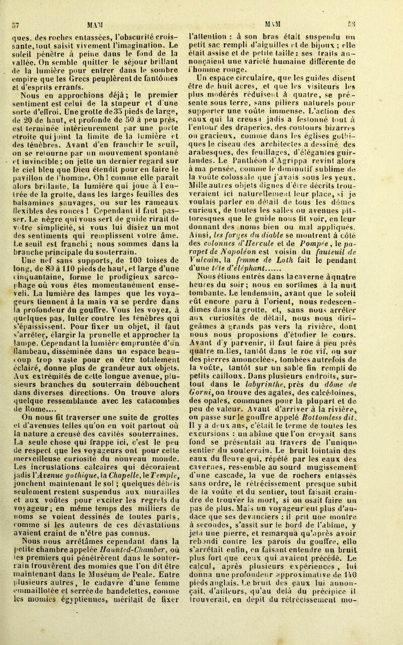 57 MAM M'vM ques, des roches entassées, l’obscurité crois- sante, tout saisit vivement l’imagination. Le soleil pénètre à peine dans le fond de la vallée. On semble quitter le séjour brillant de la lumière pour entrer dans le sombre empire que les Grecs peuplèrent de fantômes et d’esprits errants. Nous en approchions déjà; le premier sentiment est celui de la stupeur et d’une sorte d’effroi. Une grotte de35 pieds de large, de 20 de haut, et profonde de 50 à peu près, est terminée intérieurement par une porte étroite qui joint la limite delà lumière et des ténèbres. Avant d’en franchir le seuil, on se retourne par un mouvement spontané et invincible ; on jette un dernier regard sur le ciel bleu que Dieu étendit pour en faire le pavillon de l’homme. Oh 1 comme elle paraît alors brillante, la lumière qui joue à ren- trée de la grolte, dans les larges feuilles des balsamines sauvages, ou sur les rameaux flexibles des ronces 1 Cependant il faut pas- ser. Le nègre qui vous sert de guide rirait de votre simplicité, si vous lui disiez un mot des sentiments qui remplissent votre âme. Le seuil est franchi ; nous sommes dans la branche principale du souterrain. Une nef sans supports, de 100 toises de long, de 80 à 110 piedsde haut, et large d’une cinquantaine, forme le prodigieux sarco- phage où vous êtes momentanément ense- veli. La lumière des lampes que les voya- geurs tiennent à la main va se perdre dans la profondeur du gouffre. Vous les voyez, à quelques pas, lutter contre les lénèbres qui s’épaississent. Pour fixer un objet, il faut s’arrêter, élargir la prunelle et approcher la lampe. Cependant la lumière empruntée d’un flambeau, disséminée dans un espace beau- coup trop vaste pour en être totalement éclairé, donne plus de grandeur aux objets. Aux extréoiilés de celte longue avenue, plu- sieurs branches du souterrain débouchent dans diverses directions. On trouve alors quelque ressemblance avec les catacombes de Rome.... On nous fit traverser une suite de grottes et d’avenues telles qu’on en voit partout où la nature a creusé des cavités souterraines. La seule chose qui frappe ici, c’est le peu de respect que les voyageurs ont pour cette merveilleuse curiosité du nouveau monde. Les incrustations calcaires qui décoraient jadis VAvenue gothique, la Chapelle, 1 el'emple, jonchent maintenant le sol ; quelques débris seulement restent suspendus aux murailles et aux voûtes pour exciter les regrets du voyageur; en même temps des milliers de noms se voient dessinés de toutes paris, comme si les auteurs de ces dévastations avaient craint de n’être pas connus. Nous nous arrêtâmes cependant dans la petite chambre appelée liaunted-Chamber, où ies premiers qui pénétrèrent dans le souter- rain trouvèrent des momies que l’on dit être maintenant dans le Muséum de Reale. Entre plusieurs autres, le cadavre d’une femme emmaillotée et serrée de bandelettes, comme les momies égyptiennes, méritait de fixer 53 l'attention : à son bras était suspendu un petit sac rempli d’aiguilles et de bijoux; elle était assise et de petite taille: ses (rails an- nonçaient une variété humaine différente de l’homme rouge. Un espace circulaire, que les guides disent être de huit acres, et que les visiteurs les plus modérés réduisent à quatre, se pré- sente sous terre, sans piliers naturels pour supporter une voûte immense. L’action des eaux qui la creusa jadis a festonné tout à l’entour des draperies, des contours bizarres ou gracieux, comme dans les églises gothi- ques le ciseau des architectes a dessiné des arabesques, des feuillages, d’élégantes guir- landes. Le Ranlhéon d’Agrippa revint alors à ma pensée, comme le diminutif sublime de la voûte colossale que j’avais sous les yeux. Mille autres objets dignes d'être décrits trou- veraient ici naturellement leur place, si je voulais parler en détail de tous les dômes curieux, de toules les salles ou avenues pit- toresques que le guide nous fit voir, en leur donnant des noms bien ou mal appliqués. Ainsi, les forges du diable se montrent à côté des colonnes d. Hercule eide Pompée, le pa- rapet de Napoléon est voisin du fauteuil de Vulcain, la femme de Lotli fait le pendant d’une tête d'éléphant Nous étions entrés dans la caverne à quatre heures du soir; nous en sortîmes à la nuit tombante. Le lendemain, avant que le soleii eût encore paru à l’orient, nous redescen- dîmes dans la grotte, et, sans nous arrêter aux curiosités de détail, nous nous diri- geâmes à grands pas vers la rivière, dont nous nous proposions d’étudier le cours. Avant d’y parvenir, il faut faire à peu près quatre m.lles, tantôt dans le roc vif, ou sur des pierres amoncelées, tombées autrefois de la voûte, tantôt sur un sable fin rempli de petits cailloux. Dans plusieurs endroits, sur- tout dans le labyrinthe, près du dôme de Gorni, on trouve des agates, des calcédoines;, des opales, communes pour la plupart et de peu de valeur. Avant d’arriver à la rivière,, on passe sur le gouffre appelé Bottomless dit, Il y a deux ans, c’était le terme de toules les excursions : un abîme que l’on croyait sans fond se présentait au travers de l’unique sentier du souterrain. Le bruit lointain des eaux du fleuve qui, répété par les eaux des cavernes, ressemble au sourd mugissement d’une cascade, la vue de rochers entassés sans ordre, le rétrécissement presque subit de la voûte et du sentier, tout faisait crain- dre de trouver la mort, si on osait faire un pas de plus. Mais un voyageur eut plus d’au- dace que ses devanciers : il prit une montre à secondes, s’assit sur le bord de l’abîme, y jeta une pierre, et remarqua qu’après avoir rebondi contre les parois du gouffre, elle s’arrêtait enfin, en faisant entendre un bruit plus fort que ceux qui avaient précédé. Le calcul, après plusieurs expériences , lui donna une profondeur approximative de UsG pieds anglais. Le bruit des eaux lui annon- çait, d’ailleurs, qu’au delà du précipice il trouverait, eu dépit du rétrécissement mo-