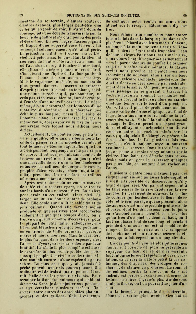 mentané du souterrain, d’autres voûtes et d’autres avenues, plus larges peut-être que celles qu'il venait de voir. Il s’arma donc de courage, jeta une échelle transversale sur la bouche du gonITreet s’y cramponna des pieds et des mains. Un seul nègre l’accompagnait et, frappé d’une superstitieuse terreur, lui annonçait solennel ement qu’il allait périr. La prédiction faillit se trouver vraie. L’é- ciielle, à peine assez longue, était faiblement sou'enue de l’autre côté; aus^i, au moment où l’aventurier croyait toucher l’autre bord, elle glissa et le nègre poussa un cri d’effroi, s’imaginant que l’hydre de l'abîme punissait l'homme blanc de son audace sacrilège. Mais le voyageur i 111répi ie, au moment du plus grand danger, conserva sa présence d’esprit ; il étendit la main en tombant, saisi une pointe de rocher qui, par bonheur, ne céda pas, et se trouva bientôt, hors de crainte, à l’entrée d’une nouvelle caverne. Le nègre même, dit-on, encouragé par le succès d’une tentative si téméraire, alla chercher une échelle plus longue, passa à la suite de l’homme blanc, et revint avec lui par la même route, après avoir vu la rive du fleuve souterrain vers lequel nous allions nous diriger. Actuellement, un pont en bois, jeté à tra- vers le gouffre, offre aux visiteurs toute fa- cilité de passer sans la moindre crainte, et tout le monde s’étonne aujourd’hui que l’on ait été pendant longtemps arrêté par si peu de chose. Il est surprenant, sans doute , de trouver une rivière si loin du jour; c’est une merveille de voir une vallée ténébreuse entourée de collines, de gorges, de ravins, peuplée d’êtres vivants, présentant, à la lu- mière près, tous les caractères des vallons où nous aimons tant à errer. Après avoir descendu un coteau couvert de sab'e et de rochers épars, on se trouve sur les bords d’un nouveau Styx. La rivière peut avoir en cet endroit vingt pieds de large; on lui en donne autant de profon- deur. Elle coule sur un lit de sable lin et de jolis cailloux. Quand clic devient moins profonde et que ses rives sont recouvertes seulement de quelques pouces d’eau, on y trouve un grand nombre d’écrevisses, pour li plupart de petite taille, rabougries, en- tièrement blanches ; quelquefois, pourtant, on en trouve de taille ordinaire, presque noires et mieux nourries. Mais le caractère le plus frappant dans les deux espèces, c’est l'absence d’yeux, causée sans doute par leur inutilité. La cécité la plus complète est aussi le caractère le plus remarquable des pois- sons qui peuplent la rivière souterraine. On n’en connaît encore qu’une espèce du genre cottus. Le plus gros qui y ait jamais été pêché pouvait avoir six pouces ; leur taille ordinaire est de trois à quatre pouces. Ï1 se- rait facile de se les procurer vivants. Pour terminer la liste des animaux qui habitent AInmmoth-Cave, je dois ajouter aux poissons et aux écrevissrs plusieurs espèces d’in- se.cles, entre autres des arachnides phalan- giennes et des grillons. Mais il est temps de continuer notre route ; un canot nous attend sur le rivage; hâtons-no s d’y en- trer. Nous étions trop nombreux pour entrer tous à la fois dans la barque ; les dames s’y placèrent d’abord avec leurs maris. Chacun, sa lampe à la main , se tenait assis et tran- quille ; deux nègres seuls frappaient l’eau de leurs avirons. Pour nous, assis sur la rive, nous vîmes l’esquif voguer majestueusement vers la partie obscure du gouffre.Le pre,mier trajet est à peine de dix minutes ; la barque revint nous prendre, et bientôt nous nous trouvâmes de nouveau réunis sur un banc de terre calcaire compacte, au-dessous du- quel le fleuve se perd comme par enchante- ment dans le sable. On peut éviter ce pre- mier passage en se glissant à travers les rochers jusqu’au sommet des hautes col- lines qui bordent le fleuve ; alors on marche quelque temps sur le bord d’un précipice. On voit à cent pieds de profondeur une im- mense yallée de forme elliptique, au fond de laquelle un murmure sourd indique la pré- sence des eaux. Mais à la suite d’un second passage le fleuve prend un aspect gran- diose et effrayant ; quelquefois son lit est resserré entre des rochers minés par les eaux ; quelquefois il s’élargit et présente la forme d’un lac. Je l’ai plusieurs fois tra- versé, et c’était toujours avec un nouveau sentiment de terreur. Dans le troisième tra- jet, on passe au moins vingt minutes sur la rivière. Une baie s’en détache dans cet en- droit; mais on peut la traverser quelques pas plus loin, en sautant d’un rocher sur l’autre. Plusieurs d’entre nous n’avaient pas osé risquer leur vie sur un aussi frêle esquif, et i! n’est pas possible de disconvenir qu’il y avait danger réel. On parvint cependant à les faire passer de la rive droite sur la rive gauche. Ils gravirent de nouveau la chaîne de collines qui bordent aussi le fleuve de ce côté, et le seul passage qui se présenta alors devant eux était une espèce de grotte étroite et basse, dont les dimensions vont toujours en s’amoindrissant; bientôt ce n’est plus qu’un trou d’un pied et demi de haut, où il faut se glisser tout de son long, et pendant près de dix minutes on est ainsi obligé de ramper. Enfin on arrive au revers-opposé de la cliaine, et on retrouve encore la ri- vière, qui a fait cependant un long circuit. Un des points de vue les plus pittoresques dont il soit possible de jouir se présente au voyageur du haut de ce dernier versant : tout autourse forment rapidement des incrus- tations calcaires; la nature pétrit là des co- lonnes, des draperies, des groupes de ro- chers et de statues en profusion. Le sommet des collines louche la voûte, qui dans cet endroit est percée d’excavations et ornée de festons calcaires à grands plis. Au-dessous coule le fleuve, où l’on pourrait se jeter d’un saut. A la branche principale du souterrain, d’autres cavernes plus étroites viennent se