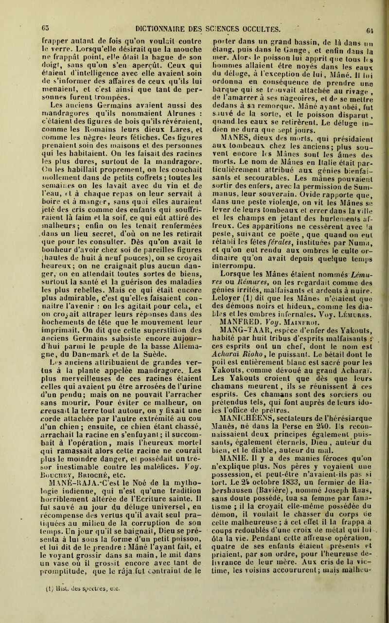 frapper autant de fois qu’on voulait contre le verre. Lorsqu’elle désirait que la mouche ne frappât point, eWe ôtait la bague de son doigt, sans qu’on s’en aperçût. Ceux qui étaient d’intelligence avec elle avaient soin de s’informer des affaires de ceux qu’ils lui menaient, et c’est ainsi que tant de per- sonnes furent trompées. Les anciens Germains avaient aussi des mandragores qu’ils nommaient Alrunes : c’étaient des figures de bois qu’ils révéraient, comme les Romains leurs dieux Lares, et comme les nègres leurs fétiches. Ces figures prenaient soin des maisons et des personnes qui les habitaient. On les faisait des racines les plus dures, surtout de la mandragore. On les habillait proprement, on les couchait mollement dans de petits coffrets; toutes les semaines on les lavait avec du vin et de l’eau, et à chaque repas on leur servait à boire et à manger, sans quoi elles auraient jeté des cris comme des eufants qui souffri- raient là faim et la soif, ce qui eût attiré des malheurs; enfin ou les tenait renfermées .dans un lieu secret, d’où on ne les retirait que pour les consulter. Dès qu’on avait le bonheur d’avoir chez soi de pareilles figures ^hautes de huit à neuf pouces), on se croyait heureux; on ne craignait plus aucun dan- ger, on en attendait toutes sortes de biens, surtout la santé et la guérison des maladies les plus rebelles. Mais ce qui était encore plus admirable, c’est qu’elles faisaient con- naître l’avenir : 011 les agitait pour cela, et on croyait attraper leurs réponses dans des hochements de tête que le mouvement leur imprimait. On dit que cette superstition des anciens Germains subsiste encore aujour- d’hui parmi le peuple de la basse Allema- gne, du Danemark et de la Suède. Les anciens attribuaient de grandes ver- tus à la plante appelée mandragore. Les plus merveilleuses de ces racines étaient celles qui avaient pu être arrosées de l’urine d’un pendu; mais on ne pouvait l’arracher sans mourir. Pour éviter ce malheur, on creusait la terre tout autour, on y fixait une corde attachée par l’autre extrémité au cou d’un chien; ensuite, ce chien étant chassé, arrachait la racine en s’enfuyant ; il succom- bait à l’opération, mais l’heureux mortel qui ramassait alors cette racine ne courait plus le moindre danger, et possédait un tré- sor inestimable contre les maléfices. Voy. R.mjchey, Brioché, etc. MANÉ-ff AJA.’C’est le Noé de la mytho- logie indienne, qui n’est qu’une tradition horriblement altérée de l’Ecriture sainte. Il fut sauvé au jour du déluge universel, en récompense des vertus qu’il avait seul pra- tiquées au milieu de la corruption de son temps. Un jour qu’il se baignait, Dieu se pré- senta à lui sous la forme d’un petit poisson, et lui dit de le prendre : Mâné l’ayant fait, et le voyant grossir dans sa main, le mit dans un vase où il grossit encore avec tant de promptitude, que le râja fut contraint de le porter dans un grand bassin, de là dans un étang, puis dans le Gange, et enfin dans la mer. Alor> le poisson lui apprit que tous l< s hommes allaient être noyés dans les eaux du déluge, à l’exception de lui, Mâné. II loi ordonna en conséquence de prendre une barque qui se trouvait attachée au rivage , de l’amarrer à ses nageoires, et de se mettre dedans à sa remorque. Mâné ayant obéi, fut s.iuvé de la sorte, et le poisson disparut, quand les eaux se retirèrent. Le déluge in- dien ne dura que sept jours. MANES, dieux des morts, qui présidaient aux tombeaux chez les anciens; plus sou- vent encore les Mânes sont les ârnes des morts. Le nom de Mânes en Italie était par- ticulièrement attribué aux génies bienfai- sants et secourables. Les mânes pouvaient sortir des enfers, avec la permission de Sum- manus, leur souverain. Ovide rapporte que, dans une peste violente, on vit les Mânes se lever de leurs tombeaux et errer dans la ville et les champs en jetant des hurlements af- freux. Ces apparitions ne cessèrent avec la peste, suivant ce poêle , que quand on eut rétabli les fêtes férales, instituées par Numa, et qu’on eut rendu aux ombres le culte or- dinaire qu’on avait depuis quelque temps interrompu. Lorsque les Mânes étaient nommés Lému- res ou Rémures, on les regardait comme des génies irrités, malfaisants et ardents à nuire. Leloyer (1) dit que les Mânes n’étaient que des démons noirs et hideux, comme les dia- bles et les ombres infernales. Voy. Lémures. MANFRED. Voy. Mainfroi. MANG-TAÂR, espece d’enfer des Yakouts, habité par huit tribus d’esprits malfaisants : ces esprits ont un chef, dont le nom est Acharai Rio ho, le puissant. Le bétail dont le poil est entièrement blanc est sacré pour les Yakouts, comme dévoué au grand Acharai. Les Yakouts croient que dès que leurs chamans meurent, ils se réunissent à ces esprits. Ces chamans sont des sorciers ou prétendus tels, qui font auprès de leurs ido- les l’office de prêtres. MANICHÉENS, sectateurs de l’hérésiarque Manès, ué dans la Perse en 240. Ils recon- naissaient deux principes également puis- sants, également éternels, Dieu , auteur du bien, et te diable, auteur du mal. MANIE. Il y a des manies féroces qu’on n’explique plus. Nos pères y voyaient une possession, et peut-être n’avaient-ils pas si tort. Le 24 octobre 1833, un fermier de Ha- bershausen (Bavière), nommé Joseph Ruas, sans doute possédé, tua sa femme par fana- tisme ; il la croyait elle-même possédée du démon, il voulait le chasser du corps de cette malheureuse ; à cet effet il la frappa a coups redoublés d’une croix de métal qui lui . ôta la vie. Pendant cette affreuse opération,, quatre de ses enfants étaient présents et priaient, par son ordre, pour l’heureuse dé- livrance de leur mère. Aux cris de la vic- time, les voisins accoururent; mais mâlhcu- IL Hisl, des spectres, oie.