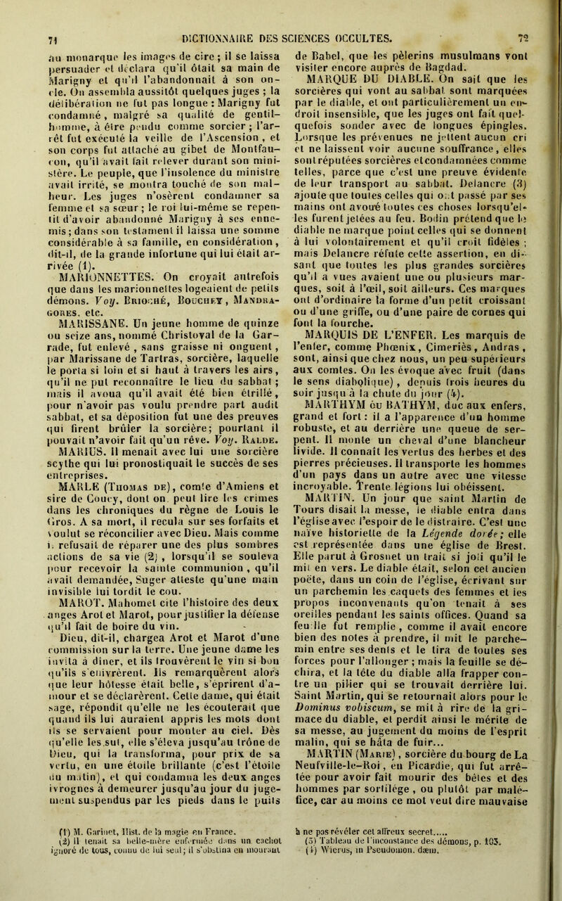 71 «lu monarque les images de cire ; il se laissa persuader et déclara qu’il ôtait sa main de Marigny et qu’il l’abandonnait à son on- de. On assembla aussitôt quelques juges ; la délibéra'!ion ne fut pas longue : Marigny fut condamné, malgré sa qualité de gentil- homme, à être pendu comme sorcier; l’ar- rêt fut exécuté la veille de l’Ascension , et son corps fut attaché au gibet de Montfau- < on, qu’il avait fait relever durant son mini- stère. Le peuple, que l’insolence du ministre avait irrité, se montra touché de son mal- heur. Les juges n’osèrent condamner sa femme et sa sœur; le roi lui-même se repen- tit d’avoir abandonné Marigny à ses enne- mis; dans son testament il laissa une somme considérable à sa famille, en considération, (fit-il, de la grande infortune qui lui était ar- rivée (1). MARIONNETTES. On croyait autrefois que dans les marionnettes logeaient de petits démons. Voy. Brioché, Bouchet , Mandra- gores, etc. MAR1SSANE. Un jeune homme de quinze ou seize ans, nommé Chrisloyal de la Gar- rade, fut enlevé , sans graisse ni onguent, par Marissane de Tariras, sorcière, laquelle le porta si loin et si haut à travers les airs, <1 u’il ne put reconnaître le lieu du sabbat ; mais il avoua qu’il avait été bien étrillé, pour n'avoir pas voulu prendre part audit sabbat, et sa déposition fut une des preuves qui firent brûler la sorcière; pourtant il pouvait n’avoir fait qu’un rêve. Voy. Ralde. MARIUS. 11 menait avec lui une sorcière entreprises. MARLE (Thomas de), comte d’Amiens et sire de Coucy, dont on peut lire les crimes dans les chroniques du règne de Louis le Gros. A sa mort, il recula sur ses forfaits et v oulut se réconcilier avec Dieu. Mais comme i. refusait de réparer une des plus sombres actions de sa vie (2j , lorsqu’il se souleva pour recevoir la sainte communion , qu’il avait demandée, Suger atteste qu’une main invisible lui tordit le cou. MAROT. Mahomet cite l’histoire des deux anges Arotet Marot, pour juslitier la défense qu’il fait de boire du vin. Dieu, dit-il, chargea Arot et Marot d’une commission sur la terre. Une jeune dame les invita à dîner, et ils trouvèrent le vin si bou qu’ils s'enivrèrent. Ils remarquèrent alors que leur hôtesse était belle, s’éprirent d’a- mour et se déclarèrent. Cette dame, qui était sage, répondit qu’elle ne les écouterait que quand ils lui auraient appris les mots dont ils se servaient pour monter au ciel. Dès (iu’elle les sut, elle s’éleva jusqu’au trône de Dieu, qui la transforma, pour prix de sa vertu, en une étoile brillante (c’est l’étoile bu matin), et qui condamna les deux anges ivrognes à demeurer jusqu’au jour du juge- ment suspendus par les pieds dans le puits (t ) M. Garinet, ITisl. de ta magie en France. (2) Il tenait sa l>eile-mère enfermée dans un cachot ignoré de tous, connu de lui seul; il s’obstina en mourant de Babel, que les pèlerins musulmans vont visiter encore auprès de Bagdad. MARQUE DU DIABLE. On sait que les sorcières qui vont au sabbat sont marquées par le diable, et ont particulièrement un en«- droil insensible, que les juges ont fait quel- quefois sonder avec de longues épingles. Lorsque les prévenues ne jettent aucun cri et ne laissent voir aucune souffrance, elles sont réputées sorcières etcondarnnées comme telles, parce que c’est une preuve évidente de leur transport au sabbat. Delancre (3) ajoute que toutes celles qui o;.t passé par ses mains ont avouÉ toutes ces choses lorsqu’el* les furent jetées au feu. Bodin prétend que 1<; diable ne marque point celles qui se donnent à lui volontairement et qu’il croit fidèles ; mais Delancre réfute cette assertion, en di- sant que toutes les plus grandes sorcières qu’il a vues avaient une ou plusieurs mar- ques, soit à l’œil, soit ailleurs. Ces marques ont d’ordinaire la forme d’un petit croissant ou d’une griffe, ou d’une paire de cornes qui font la fourche. ^ MARQUIS DE L’ENFER. Les marquis de Renier, comme Phoenix, Cimeriès, Audras , sont, ainsi que chez nous, un peu supérieurs aux comtes. On les évoque avec fruit (dans le sens diabQÜque), depuis (rois heures du soir jusqu à la chute du jour (i). MARTHYM 6u BATHYM, duc aux enfers, grand et fort : il a l’apparence d’uu homme robuste, et au derrière une queue de ser- pent. 11 monte un cheval d’une blancheur livide. 11 connaît les vertus des herbes et des d’un pays dans un autre avec une vitesse incroyable. Trente légions lui obéissent. MARTIN. Un jour que saint Martin de Tours disait la messe, le diable entra dans l’église avec l’espoir de le distraire. C’esl une naïve historiette de la Légende dorée; elle est représentée dans une église de Brest. Elle parut à Grosnet un trait si joli qu’il le mit en vers. Le diable était, selon cet ancien poète, dans un coin de l’église, écrivant sur un parchemin les caquets des femmes et ies propos inconvenants qu’on tenait à ses oreilles pendant les saints offices. Quand sa feuille fut remplie, comme il avait encore bien des notes à prendre, il mit le parche- min entre ses dents et le tira de toutes ses forces pour l’allonger ; mais la feuille se dé- chira, et la tête du diable alla frapper con- tre un pilier qui se trouvait derrière lui. Saint Martin, qui se retournait alors pour le Dominus vobiscum, se mit à rire de la gri- mace du diable, et perdit ainsi le mérite de sa messe, au jugement du moins de l’esprit malin, qui se hâta de fuir... MARTIN (Marie) , sorcière du bourg de La Neufville-le-Roi, en Picardie, qui fut arrê- tée pour avoir fait mourir des bêtes et des hommes par sortilège, ou plutôt par malé- fice, car au moins ce mot veut dire mauvaise b ne pas révéler cet affreux secret (3) Tableau de l'inconstance des démons, p. 103. ( i) W'ierus, in Pseudomon. dæm.