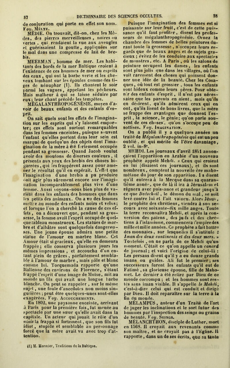 de conjuration qui porte en effet son nom. Voy. Mélye. MÉD1E. On trouvait, dit-on, chez les Mè- des, des pierres merveilleuses , noires ou vertes , qui rendaient la vue aux aveugles et guérissaient la goutte, appliquées sur le mal dans une compresse de lait de bre- bis. MEERMAN , homme de mer. Les habi- tants des bords de la mer Baltique croient à l’existence de ces hommes de mer ou esprits des eaux, qui ont la barbe verte et les che- veux tombant sur les épaules comme des ti- ges de nénuphar (t). Ils chantent le soir parmi les vagues, appelant les pêcheurs. Mais malheur à qui se laisse séduire par eux; leur chant précède les tempêtes. MÉGALANTHROPOGÉNÉS1E, moyen d’a- voir de beaux enfants et des enfants d’es- prit. On sait quels senties effets de l’imagina- tion sur les esprits qui s’y laissent empor- ter; ces effets sont surtout remarquables dans les femmes enceintes, puisque souvent l’enfant qu’elles portent dans leur sein est marqué de quelqu’un des objets dont l’ima- gination de la mère à élé fortement occupée pendant sa grossesse. Quand Jacob voulut avoir des moutons de diverses couleurs , il présenta aux yeux des brebis des choses bi- garrées, qui les frappèrent assez pour ame- ner le résultat qu’il en espérait. L’effet que l’imagination d’une brebis a pu produire doit agir plus sûrement encore sur l’imagi- nation incomparablement plus vive d’une femme. Aussi voyons-nous bien plus de va- riété dans les enfants des hommes que dans les petits des animaux. On a vu des femmes mettre au monde des enfants noirs et velus; et lorsque l’on a cherché la cause de ces ef- fets , on a découvert que, pendant sa gros- sesse, la femme avait l’esprit occupé de quel- que tableau monstrueux. Les statues de mar- bre et d’albâtre sont quelquefois dangereu- ses. Une jeune épouse admira une petite statue de l’amour en marbre blanc. Cet Amour était si gracieux, qu’elle en demeura frappée; elle conserva plusieurs jours les mêmes impressions , et accoucha d’un en- fant plein de grâces , parfaitement sembla- ble à l’amour de marbre , mais pâle et blanc comme lui. Torquemada rapporte qu’une Italienne des environs de Florence, s’étant frappé l’esprit d’une image de Moïse, mit au monde un (ils qui avait une longue barbe blanche. On peut se rappeler , sur le même sujet, une foule d’anecdotes non moins sin- gulières ; peut être quelques-unes sont-elles exagérées. Voy. Accouchements. En 1802, une paysanne enceinte, arrivant à Paris pour la première fois , fut menée au spectacle par une sœur qu’elle avait dans la capitale. Un acteur qui jouait le rôle d’un niais la frappa si fortement, que son fils fut idiot , stupide et semblable au personnage forcé que la mère avait vu avec trop d’at- tention. Puisque l’imagination des femmes est si puissante sur leur fruit, c’est de cette puis- sance qu’il faut profiter, disent les profes- seurs de mégalanthropogénésie. Ornez la chambre des femmes de belles peintures du- rant toute la grossesse , n’occupez leurs re- gards que de beaux anges et de sujets gra- cieux ; évitez de les conduire aux spectacles de monstres, etc. A Paris , où les salons de peinture occupent les dames , les enfants sont plus jolis que dans les villages, où l’on voit rarement des choses qui puissent don- ner une idée de la beauté. Chez les Cosa- ques, où tout est grossier , tous les enfants sont hideux comme leurs pères. Pour obte- nir des enfants d’esprit, il n’est pas néces- saire que les parents en aient, mais qu’ils en désirent, qu’ils admirent ceux qui en ont, qu’ils lisent de bons livres, que la mère se frappe des avantages que donnent l’es- prit , la science, le génie; qu’on parle sou- vent de ces choses', qu’on s’occupe peu de sottises. Voy. Imagination. On a publié il y a quelques années un traité de Mégalanthropogénésie qui est un peu oublié , et qui mérite de l’être davantage, 2 vol. in-8°. MEHDI. Les journaux d’avril 1841 annon- çaient l’apparition en Arabie d’un nouveau prophète appelé Mehdi. « Ceux qui croient en lui (disaient ces journaux), et ils sont nombreux, comptent la nouvelle ère maho- mélane du jour de son apparition. I s disent qu’il entrera à la Mecque dans sa quaran- tième année, que de là il ira à Jérusalem et régnera avec puissance et grandeur jusqu’à ce que Declschuil , le démon du mal, se soit levé contre lui et l’ait vaincu. Alors Jésus, le prophète des chrétiens, viendra à son se- cours avec soixante-dix mille anges. Toute la terre reconnaîtra Mehdi, et après la con- version des païens , des juifs ci des chré- tiens à l’islamisme, commencera l’empire des milleetmille années. Ce prophète a fait battre des monnaies, sur lesquelles il s’intitule : lman des deux continents et des deux mers. » Toutefois , on ne parla de ce Mehdi qu’un moment. C’était ce qu’on appelle un canard de journal; et voici l’origiue de celui-là : Les persans dirent qu’il y a eu douze grands imans ou guides. Ali fut le premier ; ses successeurs furent les enfants qu’il eut de Fatimé , sa glorieuse épouse, fille de Maho- met. Le dernier a élé retiré par Dieu de ce monde corrompu ; et les hommes sont res- tés sans iman visible. 11 s’appelle le Mehdi, c’est-à-dire celui qui est conduit et dirigé par Dieu. Il doit reparaître sur la terre à la fin du monde. MÉLAMPUS , auteur d’un Traité de l’art de juger les inclinations et le sort futur des hommes par l’inspection des seings ou grains de beauté. Voy. Seings. MÉLANCHTHON, disciple de Lulher, mort en 1568. 11 croyait aux revenants comme son maître, et ne croyait pas à l’Eglise. 11 rapporte, dans un de ses écrits, que sa tante