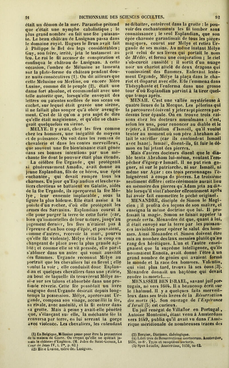 était un démon de la mer. Paracelse prétend que c’était une nymphe cabalistique ; le plus grand nombre en fait une fée puissan- te. Le beau château de Lusignan passa dans le domaine royal. Hugues le Brun avait fait à Philippe le Bel des legs considérables ; Guy, son frère, irrité, jeta le testament au feu. Le roi le fit accuser de conspiration et confisqua le château de Lusignan. A celte occasion, l’ombre de Mélusine se lamenta sur la plate-forme du château pendant dou- ze nuits consécutives (1). On dit ailleurs que cette Mélusine ou Merline, ou encore Mère Lusine, comme dit le peuple (2), était une dame fort absolue, et commandait avec une telle autorité que, lorsqu’elle envoyait des lettres ou patentes scellées de son sceau ou cachet, sur lequel était gravée une sirène, il ne fallait plus songer qu’à obéir aveuglé- ment. C’est de là qu’on a pris sujet de dire qu’elle était magicienne, et qu’elle se chan- geait quelquefois en sirène. MELYE. II y avait, chez les fées comme chez les hommes, une inégalité de moyens et de puissance. On voit dans les romans de chevalerie et dans les contes merveilleux, que souvent une fée bienfaisante était gênée dans ses bonnes intentions par une mé- chante fée dont le pouvoir était plus étendu. La célèbre fée Urgande , qui protégeait si généreusement Amadis, avait donne au jeune Esplandian, fils de ce héros, une épée enchantée, qui devait rompre tous les charmes. Un jour qu’Esplandian etlescheva- iierschrétiens se battaient en Galatie, aidés de la fée Urgande, ils aperçurent la fée Mé- lye , leur ennemie implacable , sous la figure la plus hideuse. Elle était assise à la pointe d’un rocher, d’où elle protégeait les armes des Sarrasins. Esplandian courut à elle pour purger la terre de cette furie (car, bien qu’immortelles de leur nature, jusqu’au jugement dernier, les fées n’éiaienl pas à l’épreuve d’un bon coup d’épée, et pouvaient, comme d’autres, recevoir la mort, pourvu qu’elle fût violente). Mélye évita 1e coup eu changeant de place avec la plus grande agi- lité ; et comme elle se vit pressée, elle parut s’abîmer dans un antre qui vomit aussitôt des flammes. Urgande reconnut Mélye au portrait que les chevaliers lui en firent ; elle voulut la voir ; elle conduisit donc Esplan- dan et quelques chevaliers dans une prairie, au bout de laquelle ils trouvèrent Mélye as- sGe sur ses talons et absorbée dans une pro- fonde rêverie. Cette fée possédait un livre magique dont Urgande désirait depuis long- temps la possession. Mélye, apercevant Ur- gande, composa son visage, accueillit la fée, sa rivale, avec aménité, et la fit entrer dans sa grotte. Mais à peine y avait-elle pénétré que, s’élançant sur elle, la méchante fée la renversa par terre, en lui serrant la gorge avec violence. Les chevaliers, les entendant (l) En Belgique, Mélusine passe pour être la protectrice de la maison de Gavre. Ou croyait qu'elle ne quittait ja- mais le eli&teau d’Engliien. (M. Jules de Saiul-Genois, La 12) ilèie Lusine, mère des Lusignan. se débattre, entrèrent dans la grotte : le pou- voir des enchantements les fit tomber sans connaissance ; le seul Esplandian, que son épée charmée garantissait de tous les pièges magiques, courut sur Mélye et retira Ur- gande de ses mains. Au même instant Mélye prit celui de ses livres qui portait le nom de Médée, et forma une conjuration ; le ciel s’obscurcit aussitôt : il sortit d’un nuage noir un chariot attelé de deux dragons qui vomissaient des flammes. Enlevant leste- ment Urgande, Mélye la plaça dans le cha- riot et disparut avec elle. Elle l’emmena dans Thésyphanle et l’enferma dans une grosse tour d’où Esplandian parvint à la tirer quel- que temps après. MENAH. C’est une vallée mystérieuse à quatre lieues de la Mecque. Les pèlerins qui la parcourentdoivent y jeter sept pierres par- dessus leur épaule. Ou en trouve trois rai- sons chez les docteurs musulmans : c’est, selon les uns, pour renoncer au diable et le rejeter, à l’imitation d’Jsmaël, qu’il voulut tenter au moment où son père Abraham al- lait le sacrifier (car ils confondent Ismaël avec Isaac). Ismaël, disent-ils, fit fuir le dé- mon en lui jetant des pierres. Mais d’autres docteurs disent que le dia- ble tenta Abraham lui-même, voulant l’em- pêcher d’égorger Ismaël. Il ne put rien ga- gner, ni sur le patriarche, ni sur Ismaël, ni même sur Agar : ces trois personnages l’é- loignèrent à coups de pierres. Le troisième sentiment diffère: cette cérémonie aurait lieu en mémoire des pierres qu'Adam jeta au dia- ble lorsqu’il vintl’aborder effrontément après lui avoir fait commettre le péché originel. MENANDRE, disciple de Simon le Magi- cien ; il profila des leçons de son maître, et enseigna la même doctrine que lui. Il pro- fessait la magie. Simon se faisait appeler la grande vertu. Ménandre dit que, quant à lui, il était envoyé sur la terre par les puissan- ces invisibles pour opérer le salut des hom- mes. Ainsi Ménandre et Simon doivent être mis au nombre des faux messies plutôtqu’au rang des hérétiques. L’un et l’autre ensei- gnaient que la suprême intelligence, qu’ils nommaient Ennoïa, avait donné l’être à un grand nombre de génies qui avaient formé le monde et la race des hommes. Valentin, qui vint plus tard, trouva là ses émis (3). Ménandre donnait un baptême qui devait rendre immortel MENASSEH BEN ISRAËL, savant ^uif por- tugais, né vers 1604. Il a beaucoup écrit sur le lhalmud. 11 y a quelques faits merveil- leux dans ses trois livres de la Résurrection des morts (4). Son ouvrage de l'Espérance d'Israël (5) est curieux. Un juif renégat de Villallor en Portugal , Antoine Montesini, étant venu à Amsterdam vers 1649, publia qu’il avait vu dans l’Amé- rique méridionale de nombreuses traces des (5) Bergier, Diction», théologique. (4) Libri très deResurrectione înortuoruni. Amsterdam, 1636, in-8 ’. Typls et sumplibus auctoris.