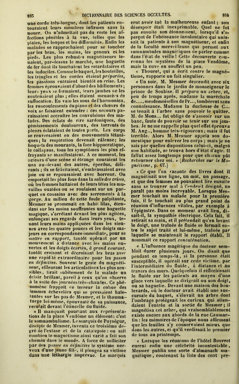 103 touraient leurs membres infirmes sans la nouer. On n’admettait pas du reste les af- fections pénibles à la vue, telles que les plaies, les loupes et les difformités. Enfin les malades se rapprochaient pour se toucher par les bras, les mains, les genoux et les pieds. Les plus robustes magnétiseurs te- naient, par-dessus le marché, une baguette de fer dont ils touchaient les retardataires et les indociles. Comme le baquet, les bouteilles, les tringles et les cordes étaient préparées, les passions entraient bientôt en crise. Les femmes éprouvaient d’abord des bâillements ; leurs yeux se fermaient, leurs jambes ne les soutenaient plus ; elles étaient menacées de suffocation. En vain les sons del’harmonica, les roucoulements du piano et des chœurs de voix se faisaient entendre : ces secours pa- raissaient accroître les convulsions des ma- lades. Des éclats de rire sardoniques, des gémissements douloureux, des torrents de pleurs éclataient de toutes parts. Les corps se renversaient en des mouvements tétani- ques; la respiration devenait râleuse; les hoquets des mourants, la face hippocratique, frayants se manifestaient. A ce moment, les acteurs d’une scène si étrange couraient les uns au-devant des autres, éperdus, déli- rants ; ils se félicitaient, s’embrassaient avec joie ou se repoussaient avec horreur. On emportait les plus fous dans la salle des crises, où les femmes battaient de leurs têtes les mu- railles ouatées ou se roulaient sur un par- quet en coussins avec des serrements à la gorge. Au milieu de celle foule palpitante, Mesmer se promenait en habit lilas, éten- dant sur les moins souffrantes une baguette magique, s’arrêtant devant les plus agitées, enfonçant ses regards dans leurs yeux, te- nant leurs mains appliquées dans les sien- nes avec les quatre pouces et les doigts ma- jeurs en correspondance immédiate, pour se mettre en rapport, tantôt opérant par un mouvement à distance avec les mains ou- vertes et les doigts écartés, à grand courant, tantôt croisant et décroisant les bras avec une rapidité extraordinaire pour les passes en definitive. Souvent le geste du magnéti- seur, effleurant les articulations les plus sen- sibles, lirait subitement de la malade un éclair brillant, pareil à ceux qu’on observe à la suite des journées très-chaudes. Ce phé- nomène frappait de terreur la cohue des femmes échevelées qui se pressaient hale- tantes sur les pas de Mesmer, et le thauma- turge lui même, épouvanté de sa puissance, reculait devant l’étincelle du tluide. « Il manquait pourtant aux représenta- tions de la place Vendôme un élément: c’est le somnambulisme. Lemarquis de Puységur, disciple de Mesmer, inventa ce troisième de- gré de l’extase et delà catalepsie : on sait combien le magnétisme ainsi varié a fait son chemin dans le monde. A force de solliciter par des passes en définitive le système ner- veux d’une jeune fill<*, il plongea sa victime dans une léthargie imprévue. Le marquis désespoir était inexprimable. Quel ne fut pas ensuite son étonnement, lorsqu’il s’a- perçut de l’obéissance involontaire qui unis- sait* la patiente à son magnétiseur, et enfin de la faculté merveilleuse qui permet aux somnambules magnétiques de parler comme dans l’état de veille! Cette découverte cou- ronna les mystères de la place Vendôme, mais la cuve en souffrit un peu. « Thouret, qui a écrit contre le magné- tisme, rapporte un fait singulier. « Un soir, M. Mesmer descendit avec six personnes dans le jardin de monseigneur le prince de Soubise. Il prépara un arbre, et, peu de temps après, madame la maréchale de...., mesdemoiselles de Pr..., tombèrent sans connaissance. Madame la duchesse de C... se tenait à l’arbre sans pouvoir le quitter. M. de Mons... fut obligé de s’asseoir sur un banc, faute de pouvoir se tenir sur ses jam- bes. Je ne me rappelle plus quel effet éprouva M. Ang.., homme très-vigoureux; mais il fut terrible. Alors M. Mesmer appela son do- mestique pour enlever les corps ; mais je ne sais par quelles dispositions celui-ci, malgré fallut assez longtemps pour que chacun pût retourner chez soi. » (Recherches sur le Ma- gnétisme, p. 67.) « Ce que l’on raconte des livres dont il magnétisait une ligne, un mot, un passage, et que des femmes ne pouvaient lire ensuite sans se trouver mal à l'endroit désigné, no paraît pas moins incroyable. Lorsque Mes- mer touchait un malade pour la première fois, il le touchait au plus grand point de réunion d’influences vitales, par exemple à l’épigastre. Dans ce moment avait lieu, di- sait-il, la sympathie électrique. Cela fait, il retirait sa main, et il prétendait qu’en levant le doigt, une traînée de fluide se formait en- tre le sujet traité et lui-même, traînée par laquelle se maintenait le rapport établi. Il nommait ce rapport concaténation. « L’influence magétique du docteur sem- blait durer plusieurs jours. On disait que pendant ce lemps-lâ, si la personne était susceptible, il opérait sur cette victime, par l’intermédiaire du fluide , à distance et au travers des murs. Quelquefois il réfléchissait le fluide sur les patients au moyen d’une glace vers laquelle se dirigeait ou son doigt, ou sa baguetie. Devant une maison des bou- levards, où le docteur avait établi une suc- cursale du baquet, s’élevait un arbre dont l’ombrage protégeait les curieux qui atten- daient l’entrée et la sortie de Mesmer; il magnétisa cet arbre, qui vraisemblablement existe encore aux abords de la rue Caumar- tin : les mémoires de l’époque nous affirment que les feuilles s’y conservaient mieux que dans les autres, et qu’il verdissait le premier de tous au printemps. « Lorsque les réunions de l’hôtel Bourrel eurent enfin une célébrité incontestable, Mesmer publia une sorte d’almanach ma- gnétique , contenant la liste des cent pre-