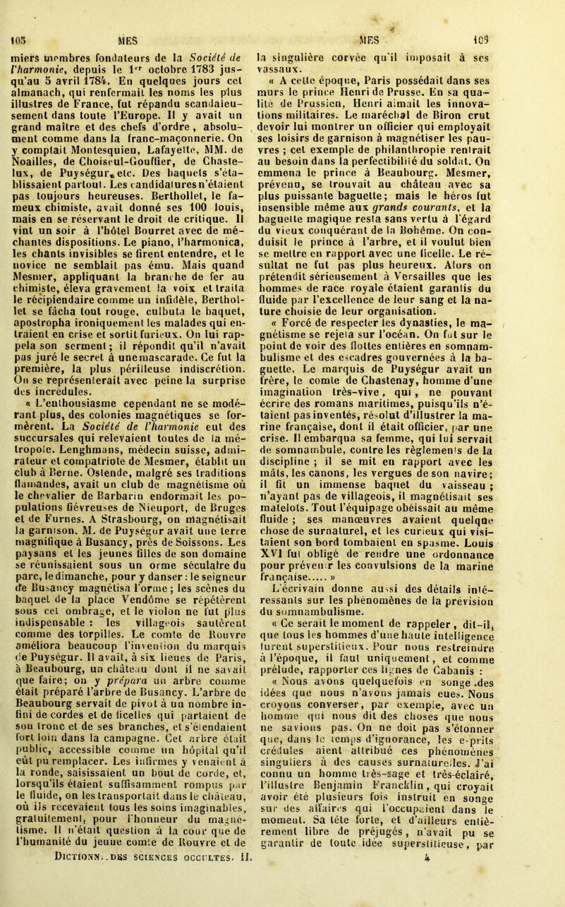 miers inombres fondateurs de la Société de l'harmonie, depuis le 1er octobre 1783 jus- qu’au 5 avril 1784. En quelques jours cet almanach, qui renfermait, les noms les plus illustres de France, fut répandu scandaleu- sement dans toute l’Europe. Il y avait un grand maître et des chefs d’ordre, absolu- ment comme dans la franc-maçonnerie. On y comptait Montesquieu, Lafayette, MM. de Noailles, de Choiseui-Gouffier, de Chaste- lux, de Puységur, etc. Des baquets s’éta- blissaient partout. Les candidatures n’étaient pas toujours heureuses. Berthollet, le fa- meux chimiste, avait donné ses 100 louis, mais en se réservant le droit de critique. 11 vint un soir à l’hôtel Bourret avec de mé- chantes dispositions. Le piano, l’harmonica, les chants invisibles se firent entendre, et le novice ne semblait pas ému. Mais quand Mesmer, appliquant la branche de fer au chimiste, éleva gravement la voix et traita le récipiendaire comme un infidèle, Berthol- lct se fâcha tout rouge, culbuta le baquet, apostropha ironiquement les malades qui en- traient en crise et sortit furieux. On lui rap- pela son serment; il répondit qu’il n’avait pas juré le secret à une mascarade. Ce fut la première, la plus périlleuse indiscrétion. On se représenterait avec peine la surprise des incrédules. « L’enthousiasme cependant ne se modé- rant plus, des colonies magnétiques se for- mèrent. La Société de l'harmonie eut des succursales qui relevaient toutes de la mé- tropole. Lenghmans, médecin suisse, admi- rateur et compatriote de Mesmer, établit un club à Berne. Oslende, malgré ses traditions flamandes, avait un club de magnétisme où le chevalier deBarbarin endormait les po- pulations fiévreuses de Nieuport, de Bruges et de Fûmes. A Strasbourg, on magnétisait la garnison. M. de Puységur avait une terre magnifique à Busancy, près de Boissons. Les paysans et les jeunes filles de son domaine se réunissaient sous un orme séculaire du parc, le dimanche, pour y danser : le seigneur de Busancy magnétisa l’orme; les scènes du baquet de la place Vendôme se répétèrent sous cet ombrage, et le violon ne fut plus indispensable : les villageois sautèrent comme des torpilles. Le comte de Rouvre améliora beaucoup l'invention du marquis de Puységur. Il avait, à six lieues de Paris, à Beaubourg, un château dont il ne savait que faire; on y prépara un arbre comme était préparé l’arbre de Busancy. L’arbre de Beaubourg servait de pivot à un nombre in- fini de cordes et de ficelles qui partaient de son tronc et de ses branches, et s’élendaient fort loin dans la campagne. Get arbre était public, accessible comme un hôpital qu’il eût pu remplacer. Les infirmes y venaient à la ronde, saisissaient un bout de corde, et, lorsqu’ils étaient suffisamment rompus par te fluide, on tes transportait dans 1e château, où ils recevaient tous tes soins imaginables, gratuitement, pour l’honneur du magné- tisme. 11 n’était question à la cour que de l’humanité du jeuue comte de Rouvre et de DlCTiONN. .DBS SCIENCES OCCULTES. IL la singulière corvée qu’il imposait à scs vassaux. « A cette époque, Paris possédait dans ses murs 1e prince Henri de Prusse. En sa qua- lité de Prussien, Henri aimait tes innova- tions militaires. Le maréchal de Biron crut devoir lui montrer un officier qui employait ses loisirs de garnison à magnétiser tes pau- vres ; cet exempte de philanthropie renlrait au besoin dans la perfectibilité du soldat. On emmena 1e prince à Beaubourg. Mesmer, prévenu, se trouvait au château avec sa plus puissante baguette; mais 1e héros lut insensible même aux grands courants, et la baguette magique resla sans vertu à l’égard du vieux conquérant de la Bohême. On con- duisit le prince à l’arbre, et il voulut bien sc mettre en rapport avec une ficelle. Le ré- sultat ne fut pas plus heureux. Alors on prétendit sérieusement à Versailles que les hommes de race royale étaient garantis du fluide par l’excellence de leur sang et la na- ture choisie de leur organisation. « Forcé de respecter tes dynasties, le ma- gnétisme se rejeia sur l’océan. On fut sur le point de voir des fioltes entières en somnam- bulisme et des escadres gouvernées à la ba- guette. Le marquis de Puységur avait un frère, 1e comte de Chastenay, homme d’une imagination très-vive, qui , ne pouvant écrire des romans maritimes, puisqu’ils n’é- taient pas inventés, résolut d’illustrer la ma- rine française, dont ii était officier, par une crise. Il embarqua sa femme, qui lui servait de somnambule, contre tes règlernems de la discipline ; il se mit en rapport avec tes mâts, tes canons, tes vergues de son navire; il fit un immense baquet du vaisseau ; n’ayanl pas de villageois, il magnétisait ses matelots. Tout l’équipage obéissait au même fluide ; ses manœuvres avaient quelque chose de surnaturel, et les curieux qui visi- taient son bord tombaient en spasme. Louis XVI fui obligé de rendre une ordonnance pour prévenir tes convulsions de la marine française » L’écrivain donne au^si des détails inté- ressants sur les phénomènes de la prévision du somnambulisme. «Ce serait le moment de rappeler, dit—il, que tous ies hommes d’une haute intelligence lurent superstitieux. Pour nous restreindre à l’époque, il faut uniquement, et comme prélude, rapporter ces lignes de Cabanis : « Nous avons quelquefois en songe .des idées que nous n’avons jamais eues. Nous croyons converser, par exempie, avec un homme qui nous dit des choses que nous ne savions pas. On ne doit pas s’étonner que, dans le temps d’ignorance, tes e-prits crédules aient attribué ces phénomènes singuliers à des causes surnaturelles, j’ai connu un homme très-sage et très-éclairé, l’i 11 us Ire Benjamin Francklin , qui croyait avoir été plusieurs fois instruit en son°e sur des affaires qui i’occupaient dans 1e moment. Sa tête forte, et d’ailleurs eniiè- rement libre de préjugés, n’avait pu se garantir de toute idée superstitieuse, par k