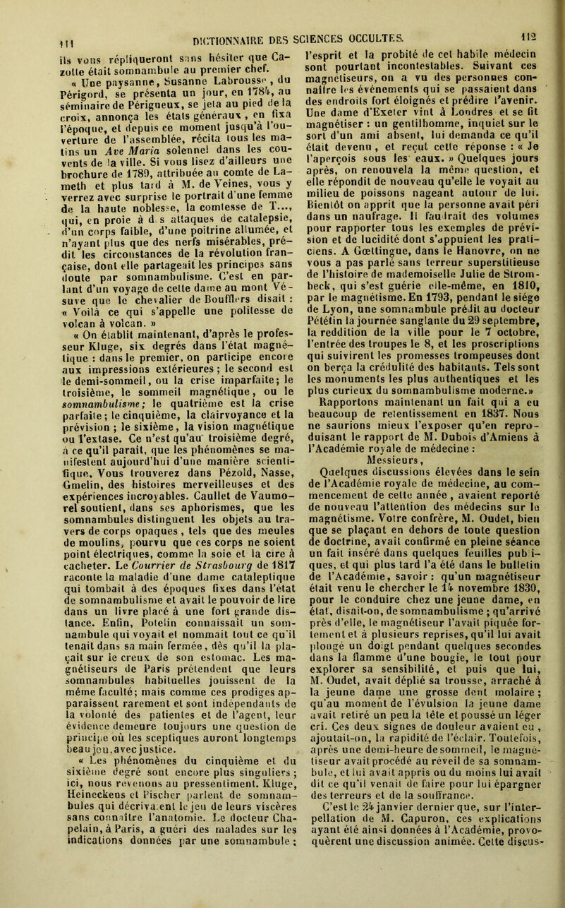 ils vous répliqueront sans hésiter que Ca- zolte était somnambule au premier chef. « Une paysanne, Susanne Labrousse , du Périgord, se présenta un jour, en 1784, au séminaire de Périgueux, se jela au pied delà croix, annonça les états généraux , en fixa l’époque, et depuis ce moment jusqu’à l’ou- verture de l’assemblée, récita tous les ma- tins un Ave Maria solennel dans les cou- vents de !a ville. Si vous lisez d’ailleurs une brochure de 1789, attribuée au comte de La- meth et plus tard à M. deYeines, vous y verrez avec surprise le portrait d’une femme de la haute noblesse, la comtesse de 1..., qui, en proie à d s attaques de catalepsie, d’un corps faible, d’une poitrine allumée, et n’ayant plus que des nerfs misérables, pré- dit les circonstances de la révolution fran- çaise, dont elle partageait les principes sans doute par somnambulisme. C’est en par- lant d’un voyage de cette dame au mont Vé- suve que le chevalier de Bouffiers disait : « Voilà ce qui s’appelle une politesse de volcan à volcan. » « On établit maintenant, d’après le profes- seur Kluge, six degrés dans l’état magné- tique : dans le premier, on participe encore aux impressions extérieures ; le second est le demi-sommeil, ou la crise imparfaite; le troisième, le sommeil magnétique, ou le somnambulisme; le quatrième est la crise parfaite; le cinquième, la clairvoyance et la prévision ; le sixième, la vision magnétique ou l’extase. Ce n’est qu’au troisième degré, à ce qu’il parait, que les phénomènes se ma- nifestent aujourd’hui d’une manière scienti- fique. Vous trouverez dans Pézold, Nasse, Gmelin, des histoires merveilleuses et des expériences incroyables. Caullet de Vaumo- rel soutient, dans ses aphorismes, que les somnambules distinguent les objets au tra- vers de corps opaques , tels que des meules de moulins, pourvu que ces corps ne soient point électriques, comme la soie et la cire à cacheter. Le Courrier de Strasbourg de 1817 raconte la maladie d’une dame cataleptique qui tombait à des époques fixes dans l’état de somnambulisme et avait le pouvoir de lire dans un livre placé à une fort grande dis- tance. Enfin, Poteiin connaissait un som- nambule qui voyait et nommait tout ce qu'il tenait dans sa main fermée, dès qu’il la pla- çait sur le creux de son estomac. Les ma- gnétiseurs de Paris prétendent que leurs somnambules habituelles jouissent de la même faculté; mais comme ces prodiges ap- paraissent rarement et sont indépendants de la volonté des patientes et de l’agent, leur évidence demeure toujours une question de principe où les sceptiques auront longtemps beau jeu,avec justice. « Les phénomènes du cinquième et du sixième degré sont encore plus singuliers ; ici, nous revenons au pressentiment. Kluge, Heineckeos et Pischer parlent de somnam- bules qui décriva.enl le jeu de leurs viscères sans connaître l’anatomie. Le docteur Cha- pelain, à Paris, a guéri des malades sur les indications données par une somnambule ; l’esprit et la probité de cet habile médecin sont pourtant incontestables. Suivant ces magnétiseurs, on a vu des personnes con- naître h s événements qui se passaient dans des endroits fort éloignés et prédire l’avenir. Une dame d’Exeter vint à Londres et se fit magnétiser : un gentilhomme, inquiet sur le sort d’un ami absent, lui demanda ce qu’il était devenu , et reçut cette réponse : « Je l’aperçois sous les eaux. » Quelques jours après, on renouvela la même question, et elle répondit de nouveau qu’elle le voyait au milieu de poissons nageant autour de lui. Bientôt on apprit que la personne avait péri dans un naufrage. 11 faudrait des volumes pour rapporter tous les exemples de prévi- sion et de lucidité dont s’appuient les prati- ciens. A Gœttingue, dans le Hanovre, on ne vous a pas parlé sans terreur superstitieuse de l’histoire de mademoiselle Julie de Slrom- beck, qui s’est guérie eile-même, en 1810, par le magnétisme. En 1793, pendant le siège de Lyon, une somnambule prédit au docteur Pététin la journée sanglante du 29 septembre, la reddition de la ville pour le 7 octobre, l’entrée des troupes le 8, et les proscriptions qui suivirent les promesses trompeuses dont on berça la crédulité des habitants. Tels sont les monuments les plus authentiques et les plus curieux du somnambulisme moderne.» Rapportons maintenant un fait qui a eu beaucoup de retentissement en 1837. Nous ne saurions mieux l’exposer qu’en repro- duisant le rapport de M. Dubois d’Amiens à l’Académie royale de médecine : Messieurs, Quelques discussions élevées dans le sein de l’Académie royale de médecine, au com- mencement de celte année , avaient reporté de nouveau l’attention des médecins sur le magnétisme. Votre confrère, M. Oudet, bien que se plaçant en dehors de toute question de doctrine, avait confirmé en pleine séance un fait inséré dans quelques feuilles pub i- ques, et qui plus lard l’a été dans le bulletin de l’Académie, savoir: qu’un magnétiseur était venu le chercher le 14 novembre 1830, pour le conduire chez une jeune dame, en état, disait-on, de somnambulisme ; qu’arrivé près d’elle, le magnétiseur l’avait piquée for- tement et à plusieurs reprises, qu’il lui avait plongé un doigt pendant quelques secondes dans la flamme d’une bougie, le tout pour explorer sa sensibilité, et puis que lui, M. Oudet, avait déplié sa trousse, arraché à la jeune dame une grosse dent molaire ; qu’au moment de l’évulsion la jeune dame avait retiré un peu la tête et poussé un léger cri. Ces deux signes de douleur avaient eu , ajoutait-on, la rapidité de l’éclair. Toutefois, après une demi-heure de sommeil, le magné- tiseur avait procédé au réveil de sa somnam- bule, et lui avait appris ou du moins lui avait dit ce qu’il venait de faire pour lui épargner des terreurs et de la souffrance. C’est le 24 janvier dernier que, sur l’inter- pellation de M. Capuron, ces explications ayant été ainsi données à l’Académie, provo- quèrent une discussion animée. Cette discus-