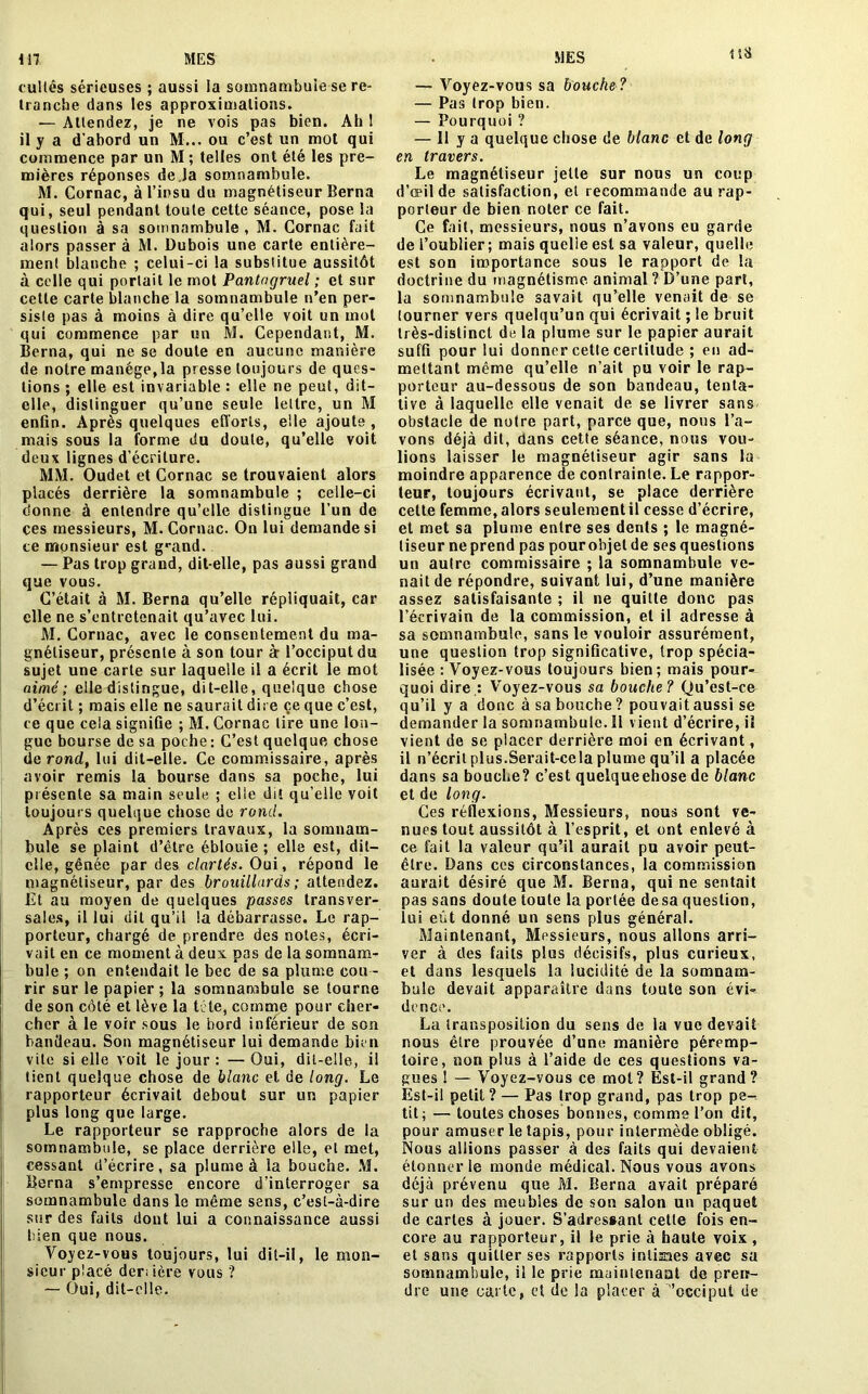 lîÜ cultes sérieuses ; aussi la somnambule se re- tranche dans les approximations. ■— Attendez, je ne vois pas bien. Ah 1 il y a d’abord un M... ou c’est un mot qui commence par un M ; telles ont été les pre- mières réponses de,Ja somnambule. M. Cornac, à l’insu du magnétiseur Berna qui, seul pendant toute cette séance, pose la question à sa somnambule , M. Cornac fait alors passer à M. Dubois une carte entière- ment blanche ; celui-ci la substitue aussitôt à celle qui portait le mot Pantagruel ; et sur cette carte blanche la somnambule n’en per- siste pas à moins à dire qu’elle voit un mot qui commence par un M. Cependant, M. Berna, qui ne se doute en aucune manière de notre manège,la presse toujours de ques- tions ; elle est invariable : elle ne peut, dit- elle, distinguer qu’une seule lettre, un M enfin. Après quelques efforts, elle ajoute , mais sous la forme du doute, qu’elle voit deux lignes d’écriture. MM. Oudet et Cornac se trouvaient alors placés derrière la somnambule ; celle-ci donne à entendre qu’elle distingue l’un de çes messieurs, M. Cornac. On lui demande si ce monsieur est grand. — Pas trop grand, dit-elle, pas aussi grand que vous. C’était à M. Berna qu’elle répliquait, car elle ne s’entretenait qu’avec lui. M. Cornac, avec le consentement du ma- gnétiseur, présente à son tour à- l’occiput du sujet une carte sur laquelle il a écrit le mot aimé; elle distingue, dit-elle, quelque chose d’écrit ; mais elle ne saurait dire çe que c’est, ce que cela signifie ; M. Cornac tire une lon- gue bourse de sa poche : C’est quelque chose de rond, lui dit-elle. Ce commissaire, après avoir remis la bourse dans sa poche, lui présente sa main seule ; elle dit qu’elle voit toujours quelque chose de rond. Après ces premiers travaux, la somnam- bule se plaint d’être éblouie ; elle est, dit— elle, gênée par des clartés. Oui, répond le magnétiseur, par des brouillards ; attendez. Et au moyen de quelques passes transver- sales, il lui dit qu’il la débarrasse. Le rap- porteur, chargé de prendre des notes, écri- vait en ce moment à deux pas de la somnam- bule ; on entendait le bec de sa plume cou - rir sur le papier; la somnambule se tourne de son côté et lève la tète, comme pour cher- cher à le voir sous le bord inférieur de son bandeau. Son magnétiseur lui demande bien vite si elle voit le jour : — Oui, dit-elle, il tient quelque chose de blanc et de long. Le rapporteur écrivait debout sur un papier plus long que large. Le rapporteur se rapproche alors de la somnambule, se place derrière elle, et met, cessant d’écrire, sa plume à la bouche. M. Berna s’empresse encore d’interroger sa somnambule dans le même sens, c’est-à-dire sur des faits dont lui a connaissance aussi bien que nous. Voyez-vous toujours, lui dit-il, le mon- sieur placé deri ière vous ? — Oui, dit-elle. — Voyez-vous sa bouche ? — Pas trop bien. — Pourquoi ? — 11 y a quelque chose de blanc et de long en travers. Le magnétiseur jette sur nous un coup d’œil de satisfaction, et recommande au rap- porteur de bien noter ce fait. Ce fait, messieurs, nous n’avons eu garde de l’oublier; mais quelle est sa valeur, quelle est son importance sous le rapport de la doctrine du magnétisme animal ? D’une part, la somnambule savait qu’elle venait de se tourner vers quelqu’un qui écrivait ; le bruit très-distinct de la plume sur le papier aurait suffi pour lui donner cette certitude ; en ad- mettant même qu’elle n’ait pu voir le rap- porteur au-dessous de son bandeau, tenta- tive à laquelle elle venait de se livrer sans obstacle de notre part, parce que, nous l’a- vons déjà dit, dans cette séance, nous vou- lions laisser le magnétiseur agir sans la moindre apparence de contrainte. Le rappor- teur, toujours écrivant, se place derrière cette femme, alors seulement il cesse d’écrire, et met sa plume entre ses dents ; le magné- tiseur ne prend pas pour objet de ses questions un autre commissaire ; la somnambule ve- nait de répondre, suivant lui, d’une manière assez satisfaisante ; il ne quitte donc pas l’écrivain de la commission, et il adresse à sa somnambule, sans le vouloir assurément, une question trop significative, trop spécia- lisée : Voyez-vous toujours bien; mais pour- quoi dire : Voyez-vous sa bouche? Qu’est-ce qu’il y a donc à sa bouche? pouvait aussi se demander la somnambule. 11 vient d’écrire, il vient de se placer derrière moi en écrivant, il n’écrit plus.Serait-cela plume qu’il a placée dans sa bouche? c’est quelqueehose de blanc et de long. Ces réflexions, Messieurs, nous sont ve- nues tout aussitôt à l’esprit, et ont enlevé à ce fait la valeur qu’il aurait pu avoir peut- être. Dans ces circonstances, la commission aurait désiré que M. Berna, qui ne sentait pas sans doute toute la portée de sa question, lui eût donné un sens plus général. Maintenant, Messieurs, nous allons arri- ver à des faits plus décisifs, plus curieux, et dans lesquels la lucidité de la somnam- bule devait apparaître dans toute son évi- dence. La transposition du sens de la vue devait nous être prouvée d’une manière péremp- toire, non plus à l’aide de ces questions va- gues ! — Voyez-vous ce mot? Est-il grand? Est-il petit ? — Pas trop grand, pas trop pe- tit ; — toutes choses bonnes, comme l’on dit, pour amuser le tapis, pour intermède obligé. Nous allions passer à des faits qui devaient étonner le monde médical. Nous vous avons déjà prévenu que M. Berna avait préparé sur un des meubles de son salon un paquet de cartes à jouer. S’adressant cette fois en- core au rapporteur, il le prie à haute voix , et sans quitter ses rapports intisnes avec sa somnambule, il le prie maintenant de pren- dre une carte, et de la placer à occiput de