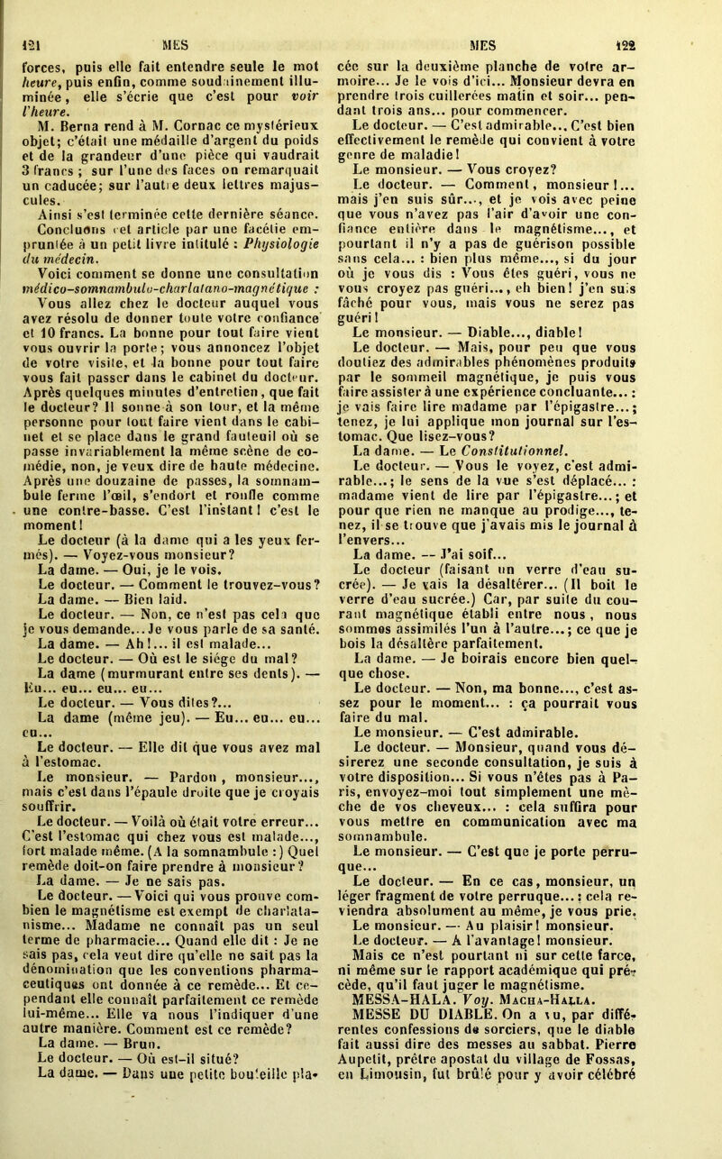 forces, puis elle fait entendre seule le mot heure, puis enfin, comme soudainement illu- minée , elle s’écrie que c’est pour voir l'heure. M. Berna rend à M. Cornac ce mystérieux objet; c’était une médaille d’argent du poids et de la grandeur d’une pièce qui vaudrait 3 francs ; sur l’une des faces on remarquait un caducée; sur l’autie deux lettres majus- cules. Ainsi s’est terminée cette dernière séance. Concluons cet article par une facétie em- pruntée à un petit livre intitulé : Physiologie du médecin. Voici comment se donne une consultation médico-somnambulo-charlatano-mag né tique : Vous allez chez le docteur auquel vous avez résolu de donner toute votre confiance et 10 francs. La bonne pour tout faire vient vous ouvrir la porte; vous annoncez l’objet de votre visite, et la bonne pour tout faire vous fait passer dans le cabinet du docteur. Après quelques minutes d’entretien , que fait le docteur? 11 sonne à son tour, et la même personne pour tout faire vient dans le cabi- net et se place dans le grand fauteuil où se passe invariablement la même scène de co- médie, non, je veux dire de haute médecine. Après une douzaine de passes, la somnam- bule ferme l’œil, s’endort et ronde comme • une contre-basse. C’est l’instant 1 c’est le moment I Le docteur (à la dame qui a les yeux fer- més). — Voyez-vous monsieur? La dame. — Oui, je le vois. Le docteur. — Comment le trouvez-vous? La dame. — Bien laid. Le docteur. — Non, ce n’est pas celi que je vous demande... Je vous parle de sa santé. La dame. — Ah !... il est malade... Le docteur. — Où est le siège du mal? La dame (murmurant entre ses dents). — Eu... eu... eu... eu... Le docteur. — Vous dites?... La dame (même jeu). — Eu... eu... eu... eu... Le docteur. — Elle dit que vous avez mal à l’estomac. Le monsieur. — Pardon , monsieur..., mais c’est dans l’épaule droite que je croyais souffrir. Le docteur. — Voilà où était votre erreur... C’est l’estomac qui chez vous est malade..., fort malade même. (A la somnambule : ) Quel remède doit-on faire prendre à monsieur? La dame. — Je ne sais pas. Le docteur. —Voici qui vous prouve com- bien le magnétisme est exempt de charlata- nisme... Madame ne connaît pas un seul terme de pharmacie... Quand elle dit : Je ne sais pas, cela veut dire qu’elle ne sait pas la dénomination que les conventions pharma- ceutiques ont donnée à ce remède... El ce- pendant elle connaît parfaitement ce remède lui-même... Elle va nous l’indiquer d’une autre manière. Comment est ce remède? La dame. — Brun. Le docteur. — Où est-il situé? La dame. — Dans une petite bouteille pla* cée sur la deuxième planche de votre ar- moire... Je le vois d’ici... Monsieur devra en prendre trois cuillerées maiin et soir... pen- dant trois ans... pour commencer. Le docteur. — C’est admirable... C’est bien effectivement le remède qui convient à votre genre de maladie 1 Le monsieur. — Vous croyez? Le docteur. — Comment, monsieur 1... mais j’en suis sûr..., et je vois avec peine que vous n’avez pas l’air d’avoir une con- fiance entière dans le magnétisme..., et pourtant il n’y a pas de guérison possible sans cela... : bien plus même..., si du jour où je vous dis : Vous êtes guéri, vous ne vous croyez pas guéri..., eh bien! j’en suis fâché pour vous, mais vous ne serez pas guéri ! Le monsieur. — Diable..., diablel Le docteur. — Mais, pour peu que vous doutiez des admirables phénomènes produit» par le sommeil magnétique, je puis vous faire assistera une expérience concluante... : je vais faire lire madame par l’épigastre...; tenez, je lui applique mon journal sur l’es- tomac. Que lisez-vous? La dame. — Le Constitutionnel. Le docteur. — Vous le voyez, c’est admi- rable...; le sens de la vue s’est déplacé... : madame vient de lire par l’épigastre... ; et pour que rien ne manque au prodige..., te- nez, il se trouve que j’avais mis le journal à l’envers... La dame. — J’ai soif... Le docteur (faisant un verre d’eau su- crée). — Je vais la désaltérer... (Il boit le verre d’eau sucrée.) Car, par suite du cou- rant magnétique établi entre nous, nous sommes assimilés l’un à l’autre...; ce que je bois la désaltère parfaitement. La dame. — Je boirais encore bien quel-r que chose. Le docteur. — Non, ma bonne..., c’est as- sez pour le moment... : ça pourrait vous faire du mal. Le monsieur. — C’est admirable. Le docteur. — Monsieur, quand vous dé- sirerez une seconde consultation, je suis à votre disposition... Si vous n’êtes pas à Pa- ris, envoyez-moi tout simplement une mè- che de vos cheveux... : cela suffira pour vous mettre en communication avec ma somnambule. Le monsieur. — C’est que je porte perru- que... Le docteur.— En ce cas, monsieur, un léger fragment de votre perruque... s cela re- viendra absolument au même, je vous prie. Le monsieur. — Au plaisirI monsieur. Le docteur. — À l’avantage! monsieur. Mais ce n’est pourtant ni sur cette farce, ni même sur le rapport académique qui pré? cède, qu’il faut juger le magnétisme. MESSA-HALA. Voy. Macha-Haj.la. MESSE DU DIABLE. On a vu, par diffé- rentes confessions de sorciers, que le diable fait aussi dire des messes au sabbat. Pierre Aupetit, prêtre apostat du village de Fossas, en Limousin, fut brû’é pour y avoir célébré