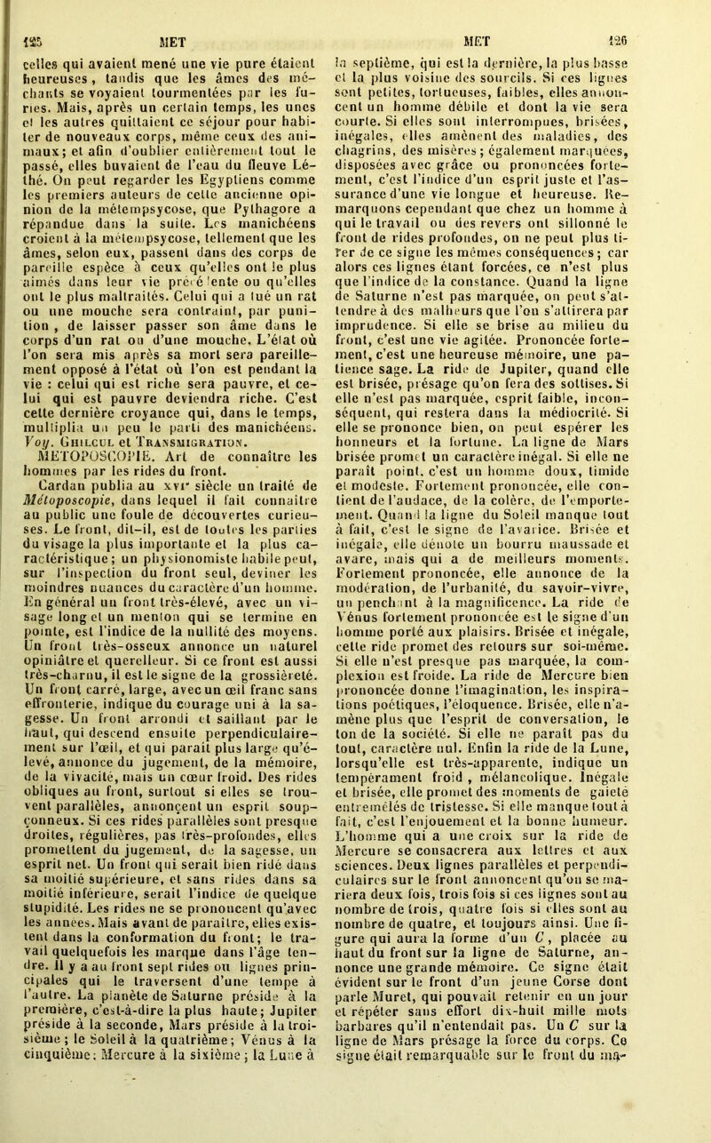 celles qui avaient mené une vie pure étaient heureuses, tandis que les âmes des mé- chants se voyaient tourmentées par les fu- ries. Mais, après un certain temps, les unes c! les autres quittaient ce séjour pour habi- ter de nouveaux corps, même ceux des ani- maux; et afin d’oublier entièrement tout le passé, elles buvaient de l’eau du fleuve Lé- thé. On peut regarder les Egyptiens comme les premiers auteurs de cette ancienne opi- nion de la métempsycose, que Pythagore a répandue dans la suite. Les manichéens croient à la métempsycose, tellement que les âmes, selon eux, passent dans des corps de pareille espèce à ceux qu’elles ont le plus aimés dans leur vie prêt é lente ou qu’elles ont le plus maltraités. Celui qui a lué un rat ou une mouche sera contraint, par puni- tion , de laisser passer son âme dans le corps d’un rat ou d’une mouche. L’élat où l’on sera mis après sa mort sera pareille- ment opposé à l’état où l’on est pendant la vie : celui qui est riche sera pauvre, et ce- lui qui est pauvre deviendra riche. C’est celte dernière croyance qui, dans le temps, multiplia un peu le parti des manichéens. Voy. Ghilcul et Transmigration. METOPÜSCOPIE. Art de connaître les hommes par les rides du front. Cardan publia au xvi“ siècle un traité de Métoposcopie, dans lequel il fait connaître au public une foule de découvertes curieu- ses. Le front, dit-il, est de toutes les parties du visage la plus importante et la plus ca- ractéristique; un physionomiste habile peut, sur l’inspection du front seul, deviner les moindres nuances du caractère d’un homme. En généra! un front très-élevé, avec un vi- sage long et un menton qui se termine en pointe, est l’indice de la nullité des moyens. Un front très-osseux annonce un naturel opiniâtre et querelleur. Si ce front est aussi très-charnu, il est le signe de la grossièreté. Un front carré, large, avec un œil franc sans effronterie, indique du courage uni à la sa- gesse. Un front arrondi et saillant par le haut, qui descend ensuite perpendiculaire- ment sur l’œil, et qui parait plus large qu’é- levé, annonce du jugement, de la mémoire, de la vivacité, mais un cœur froid. Des rides obliques au front, surtout si elles se trou- vent parallèles, annoncent un esprit soup- çonneux. Si ces rides parallèles sont presque droites, régulières, pas très-profondes, elles promettent du jugement, de la sagesse, un esprit net. Un front qui serait bien ridé dans sa moitié supérieure, et sans rides dans sa moitié inférieure, serait l’indice de quelque stupidité. Les rides ne se prononcent qu’avec les années. Mais avant de paraître, elies exis- tent dans la conformation du front; le tra- vail quelquefois les marque dans l’âge ten- dre. il y a au front sept rides ou lignes prin- cipales qui le traversent d’une tempe à l’autre. La pianèle de Saturne préside à la première, c’est-à-dire la plus haute; Jupiter préside à la seconde, Mars préside à la troi- sième ; le Soleil à la quatrième ; Vénus à la cinquième; Mercure à la sixième ; la Lune à la septième, qui est la dernière, la plus liasse et la plus voisine des sourcils. Si ces lignes sont petites, tortueuses, faibles, elles annon- cent un homme débile et dont la vie sera courte. Si elles sont interrompues, brisées, inégales, elles amènent des maladies, des chagrins, des misères; également marquées, disposées avec grâce ou prononcées forte- ment, c’est l’indice d’un esprit juste et l’as- surance d’une vie longue et heureuse. Ue- marquons cependant que chez un homme à qui le travail ou des revers ont sillonné le front de rides profondes, on ne peut plus ti- rer de ce signe les mêmes conséquences ; car alors ces lignes étant forcées, ce n’est plus que l’indice de la constance. Quand la ligne de Saturne n’est pas marquée, on peut s’at- tendre à des malheurs que l’on s’attirera par imprudence. Si elle se brise au milieu du front, c’est une vie agitée. Prononcée forte- ment, c’est une heureuse mémoire, une pa- tience sage. La ride de Jupiter, quand elle est brisée, présage qu’on fera des sottises. Si elle n’est pas marquée, esprit faible, incon- séquent, qui restera dans la médiocrité. Si elle se prononce bien, on peut espérer les honneurs et la fortune. La ligne de Mars brisée promet un caractère inégal. Si elle ne paraît point, c’est un homme doux, timide et modeste. Fortement prononcée, elle con- tient de l’audace, de la colère, de l'emporte- ment. Quand la ligne du Soleil manque tout à fait, c’est le signe de l’avarice. Brisée et inégale, elle dénote un bourru maussade et avare, mais qui a de meilleurs moments. Fortement prononcée, elle annonce de la modération, de l’urbanité, du savoir-vivre, un penchant à la magnificence. La ride c'e Vénus fortement prononcée est le signe d’un homme porté aux plaisirs. Brisée et inégale, cette ride promet des retours sur soi-même. Si elle n’est presque pas marquée, la com- plexion est froide. La ride de Mercure bien prononcée donne l’imagination, les inspira- tions poétiques, l’éloquence. Brisée, elle n’a- mène plus que l’esprit de conversation, le ton de la société. Si elle ne paraît pas du tout, caractère nul. Enfin la ride de la Lune, lorsqu’elle est très-apparente, indique un tempérament froid , mélancolique. Inégale et brisée, elle promet des moments de gaieté entremêlés de tristesse. Si elle manque tout à fait, c’est l’enjouement et la bonne humeur. L’homme qui a une croix sur la ride de Mercure se consacrera aux lettres et aux sciences. Deux lignes parallèles et perpendi- culaires sur le front annoncent qu’on se ma- riera deux fois, trois fois si ces lignes sont au nombre de trois, quatre fois si elles sont au nombre de quatre, et toujours ainsi. Une fi- gure qui aura la forme d’un C, placée au haut du front sur la ligne de Saturne, an- nonce une grande mémoire. Ce signe était évident sur le front d’un jeune Corse dont parle Muret, qui pouvait retenir en un jour et répéter sans effort dix-huit mille mots barbares qu’il n’entendait pas. Un C sur la ligne de Mars présage la force du corps. Ce signe était remarquable sur le front du mrp-