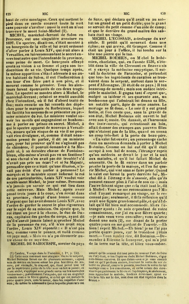 129 : haut île celle montagne. Ceux qui mettent le pied dans ce cercle courent toute la nuit i sans pouvoir s’arrêter : aussi la nuit on n’ose traverser le mont Saint-Michel (1). MICHFL, maréchal-ferrant de Salon en Provence, eut une singulière aventure en 1697. Un spectre, disait-on, s’était montré à un bourgeois de la ville et lui avait ordonné d'aller parler à Louis XIV, qui était alors à Versailles, en luirecommandant le secret en- vers toutautre que l’intendantde la province, sous peine de mort. Ce bourgeois effrayé conta sa vision à sa femme et paya son in- discrétion de sa vie. Quelque temps après, la même apparition s’étae.t adressée à un au- tre habitant de Salon, il eut l’indiscrétion à son tour d’en faire part à son père, et il mourut comme le premier. Tous les alen- tours furent épouvantés de ces deux tragé- dies. Le spectre se montra alors à Michel, le maréchal-ferrant ; celui-ci se rendit aussitôt chez l’intendant, où il fut d’abord traité de fou; mais ensuite on lui accorda des dépê- ches pour le marquis de Barbezieux, lequel lui facilita les moyens de se présenter au pre- mier ministre du roi. Le ministre voulut sa- voir les motifs qui engageaient ce bonhom- me à parler au prince en secret. Michel, à qui le spectre apparut de nouveau à Versail- les, assura qu’au risque de sa vie il ne pou- vait rien divulguer, et, comme il était néan- moins pressé de parler, il dit au ministre que, pour lui prouver qu’il ne s’agissait pas de chimères, il pouvait demander à Sa Ma- jesté si, à sa dernière chasse de Fontaine- bleau, elle-même n’avait pas vu un fantôme? si son cheval n’en avait pas été troublé? s’il n’avait pas pris un écart? et si Sa Majesté, persuadée que ce n’était qu’une illusion, n’a- vait pas évité d’en parler à personne? Le marquis et le ministre ayant informé le roi de ces particularités, Louis XIV voulut voir secrètement Michel, le jour même. Personne n’a jamais pu savoir ce qui eut lieu dans cette entrevue. Mais Michel, après avoir passé trois jours à la cour, s’en revint dans sa province, chargé d’une bonne somme d’argentqae lui availdonnée Louis XIV,avec l’ordre de garder le secret le plus rigoureux sur le sujet de sa mission. On ajoute que, le roi étant un jour à la chasse, le duc de Du- ras, capitaine des gardes du corps, ayant dit qu’il n’aurait jamais laissé approcher Michel de la personne du roi, s’il n’en avait reçu l’ordre, Louis XIV répondit: « 11 n’est pas fou, comme vous le pensez, et voilà comme on juge mal. » Mais on n’a pu découvrir au- tre chose de ce mystère. MICHEL DE SAHOURSPE, sorcier du pays (t) Cambry, Voyage dans le Finistère, t. I, p. 2i2. (2) Cette noix contenait une araignée. Ouire te serpent, Michel Boémius faisait cas de plusieurs animaux, «ayant soin de mettre en bonne odeur les plus horribles de na- ture, par exemple, le crapaud, qui, étant percé tout vif par la supérieure parLiede la tôle avec un bilnn pointe, et éiant séché, s'applique avec grande vertu sur les morsures venimeuses ; pareillement l’araignée, qui est un singulier îemède contre la fièvre quarte, si celui qui est malade la porte quatre jours, sans le savoir, dans les coquilles d’une noix ; de môme la salamandre (avec laquelle plusieurs ont de Saxe, qui déclara qu’il avait vu au sab- bat un grand et un petit diable;que le grand se servait du petit comme d’un aide de camp; et que le derrière du grand maître des sab- bals étail un visage. MICHEL L’ECOSSAIS, astrologue du xvi* siècle. Il prédit qu’il mourrait dans une église; ce qui arriva, dil Granger. Comme il était un jour à l’office, il lui tomba sur la télé une pierre qui le tua. MICHEL BOEMIUS, ou M chel le bohé- mien, charlatan, qui. en l’année 1536, s’éta- blit dans la ville de Clermont en Beauvassis et y exerça la médecine empyrique. il sui- vait la doctrine de Paracelse, et prétendait que tous les ingrédients de curation se trou- vaient dans le serpent, surtout dans le ser- pent d’Allemagne. (11 était de ce pays.) 11 tua beaucoup de monde; mais son audace intré- pide le maintint. Il gagna tant d’argent que, malgré sa laideur et ses quarante ans, un bonhomme qui l’admirait lui donna sa fille, un notable parti, âgée de seize années. Le mariage se fit donc. « Le soir il y eut grand festin, et l’on conte que, sans la gravité de son état, Michel Boémius eût ouvert le bal avec son é; ousée. On dansait, et l’harmonie des instruments, qui retentissait au loin, allait donner des crampes aux pauvres filles qui n’étaient pas de la fête, quand on sonna un coup très-fort à la porte du beau-père. « Un valet fut ouvrir; un personnage caché dans un manteau demanda à parler à Michel Boémius. Comme on lui eut dit qu’il était occupé à son bal de noces, l’étranger reprit qu’un médecin se devait le jour et la nuit aux malades, et qu’il lui fallait Michel de nécessité. On le fit entrer dans un parloir proche la porte de la maison, et l’on fut qué- rir Michel, qui vint sans sé faire prier. Quand le valet eut fermé la porte derrière lui, Mi- chel dit à l’élrang-r de s’asseoir, afin qu’ils pussent causer plus à l’aise de son cas ; mais l’autre faisant signe que cela était inul le, dit à Michel : Vous ne me reconnaissez pas? Mi- chel l’ayant remarqué au visage, ne le re- connut pas; seulement, il fitla réflexion qu’il avait une figure grandement pâle,et qu’il fal- lait qu’il fût bien mal accommodé. Alors l’é- tranger ajouta : Je suis cependant de voire connaissance, car j’ai eu une Gèvre quarte ; —je suis venu vous consulter; vous m’avez donné une noix (2), me disant de la porter quatre jours en me gardanl de l’ouvrir.—Eh bien 1 reprit Michel.—Eh bien ! je ne l’ai pas portée quatre jours, car le troisième j’étais mort.—Vous voulez rire, dit Boémius.—De- mandez à Etienne le fossoyeur, qui m’a jeté de la terre sur la tête, et tâtez vous-même. assuré qu’ils avaient été tout près de trouver l’art, de faire de i’or) était, selon l’opinion dudit Michel Boémius, dqnp très-bonne curation. El que diriez-vous si je vous contais tout ce qu’il professa encore, touchant la vertu du ver de terre ou pluvial, contre le panaris, touchant la vertu du rat sauvage contre les convulsions, et celte infinie des écre- visses qui guérissent la lièvre et i’hydropisie, si seulement, sans approcher le malade, lesdiles écrevisses ayant eu les bras liés sur le dos, sont dans cet état rejetées dans le fleuve.»