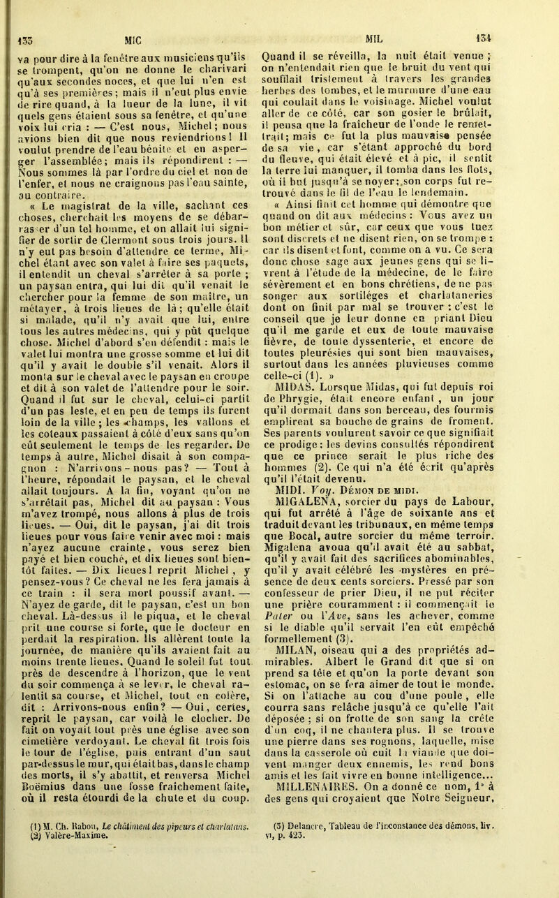 MIL 154 155 MiC va pour dire à la fenêtre aux musiciens qu’ils se trompent, qu’on ne donne le charivari qu’aux secondes noces, et que lui n’en est qu’à ses premières; mais il n’eut plus envie de rire quand, à la lueur de la lune, il vit quels gens étaient sous sa fenêtre, et qu’une voix lui cria : — C’est nous, Michel; nous avions bien dit que nous reviendrions ! 11 voulut prendre de l’eau bénite et en asper- ger l’assemblée; mais ils répondirent : — Nous sommes là par l’ordre du ciel et non de l’enfer, et nous ne craignons pas l’eau sainte, au contraire. « Le magistrat de la ville, sachant ces choses, cherchait les moyens de se débar- ras er d’un tel homme, et on allait lui signi- fier de sortir de Clermont sous trois jours. II n'y eut pas besoin d’attendre ce terme, Mi- chel étant avec son valet à faire ses paquets, il entendit un cheval s’arrêter à sa porte ; un paysan entra, qui lui dit qu’il venait le chercher pour la femme de son maitre, un métayer, à trois lieues de là; qu’elle était si malade, qu’il n’y avait que lui, entre tous les autres médecins, qui y pût quelque chose. Michel d’abord s’eu défendit : mais le valet lui montra une grosse somme et lui dit qu’il y avait le double s’il venait. Alors il monia sur le cheval avec le paysan en croupe et dit à son valet de l’attendre pour le soir. Quand il fut sur le cheval, celui-ci partit d’un pas leste, et en peu de temps ils furent loin de la ville ; les .champs, les vallons et les coteaux passaient à côté d’eux sans qu’on eût seulement le temps de les regarder. De temps à autre, Michel disait à son compa- gnon : N’arrivons - nous pas? — Tout à l’heure, répondait le paysan, et le cheval allait toujours. A la fin, voyant qu’on ne s’arrêtait pas, Michel dit au paysan : Vous m’avez trompé, nous allons à plus de trois lieues. — Oui, dit le paysan, j’ai dit trois lieues pour vous faire venir avec moi : mais n’ayez aucune craint.e, vous serez bien payé et bien couché, et dix lieues sont bien- tôt faites. — Dix lieues! reprit Michel, y pensez-vous? Ce cheval ne les fera jamais à ce train : il sera mort poussif avant. — N’ayez de garde, dit le paysan, c’est un bon cheval. Là-dessus i! le piqua, et le cheval prit une course si forte, que le docteur en perdait la respiration. Ils allèrent toute la journée, de manière qu’ils avaient fait au moins trente lieues. Quand le soleil fut tout près de descendre à l’horizon, que le vent du soir commença à se lever, le cheval ra- lentit sa course, et Michel, tout en colère, dit : Arrivons-nous enfin? —Oui, certes, reprit le paysan, car voilà le clocher. De fait on voyait tout près une église avec son cimetière verdoyant. Le cheval fit trois fois le tour de l’église, puis entrant d’un saut par-dessusle mur,qui élaitbas,dansle champ des morts, il s’y abattit, et renversa Michel Boëmius dans une fosse fraîchement faite, où il resta étourdi de la chute et du coup. (1) M. Ch. ltabou, Le châtiment des pipeurs et charlatans. (2) Yalère-Maxime. Quand il se réveilla, la nuit était venue ; on n’entendait rien que le bruit du vent qui soufflait tristement à travers les grandes herbes des lombes, et le murmure d’une eau qui coulait dans le voisinage. Michel voulut aller de ce côté, car son gosier le brûlait, i! pensa que la fraîcheur de l’onde le remet- trait; mais ce fut la plus mauvais* pensée de sa vie , car s’étant approché du bord du fleuve, qui était éievé cl à pic, il sentit la terre lui manquer, il tomba dans les flots, où il but jusqu’à se noyer;.son corps fui re- trouvé dans le fil de l’eau le lendemain. « Ainsi finit cet homme qui démontre que quand on dit aux médecins: Vous avez un bon métier et sûr, car ceux que vous tuez sont discrets et ne disent rien, on se trompe : car ils disent et font, comme on a vu. Ce sera donc chose sage aux jeunes gens qui se li- vrent à l’étude de la médecine, de le faire sévèrement et en bons chrétiens, de ne pas songer aux sortilèges et charlataneries dont on finit par mal se trouver : c’est le conseil que je leur donne en priant Dieu qu’il me garde et eux de toute mauvaise fièvre, de louie dyssenterie, et encore de toutes pleurésies qui sont bien mauvaises, surtout dans les années pluvieuses comme celle-ci (î). » M1DAS. Lorsque Midas, qui fut depuis roi de Phrygie, était encore enfant , un jour qu’il dormait dans son berceau, des fourmis emplirent sa bouche de grains de froment. Ses parents voulurent savoir ce que signifiait ce prodige: les devins consultés répondirent que ce prince serait le plus riche des hommes (2). Ce qui n’a été écrit qu’après qu’il l’était devenu. MIDI. Voy. Démon de midi. MiGALENA, sorcier du pays de Labour, qui fut arrêté à l’âge de soixante ans et traduit devant les tribunaux, en même temps que Bocal, autre sorcier du même terroir. Migalena avoua qu’il avait été au sabbat, qu’il y avait fait des sacrifices abominables, qu’il y avait célébré les -mystères en pré- sence de deux cents sorciers. Pressé par son confesseur de prier Dieu, il ne put réciter une prière couramment : il commençait io Pater ou VÂve, sans les achever, comme si le diable qu’il servait l’en eût empêché formellement (3). MILAN, oiseau qui a des propriétés ad- mirables. Albert le Grand dit que si on prend sa lêie et qu’on la porte devant son estomac, on se fera aimer de tout le monde. Si on l’atlache au cou d’une poule, elle courra sans relâche jusqu’à ce qu’elle l’ait déposée ; si on frotte de son sang la crête d’un coq, il ne chantera plus. 11 se trouve une pierre dans ses rognons, laquelle, mise dans la casserole où cuit la viande que doi- vent manger deux ennemis, les rend bons amis et les fait vivre en bonne intelligence... MILLENAIRES. On a donné ce nom, 1° à des gens qui croyaient que Notre Seigneur, (3) Delancve, Tableau de l'inconstance des démons, liv. yi, p. 423.