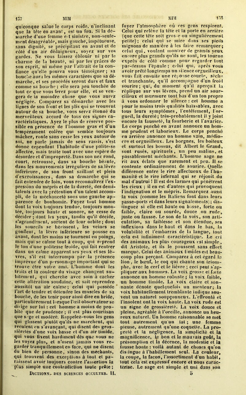 137 MIM r.3 quiconque salue le corps roide, n’inclinant que la tête en avan!, es! un fou. Si la dé- marche d’une femme c.*t sinistre, non-seule- inont désagréable, mais gauche, impétueuse, s.ans dignité, se précipitant en avant et de côté d un air dédaigneux, soyez sur vos gardes. Ne vous laissez éblouir ni par le charme de la beauté, ni par les grâces de son esprit, ni même par l’attrait de la con- fiance qu’elle pourra vous témoigner; sa bouche aura les mêmes caractères que sa dé- marche, et ses procédés seront durs et faux comme sa bouche ; elle sera peu touchée de tout ce que vous ferez pour clic, et se ven- gera de la moindre chose que vous aurez négligée. Comparez sa démarche avec les lignes de son front et les plis qui se trouvent autour de sa bouche, vous serez étonné du merveilleux accord de tous ces signes ca- ractéristiques. Ayez le plus de réserve pos^ sible en présence de l’homme gras et d’un tempérament colère qui semble toujours mâcher, roule sans cesse les yeux autour de soi, ne parle jamais de sens rassis, s’est donné cependant l'habitude d’une politesse affectée, mais traite tout avec une espèce de désordre et d’improprelé. Dans son nez rond, court, retroussé, dans sa bouche béante, dans les mouvements irréguliers de sa.lèvre inférieure, de son front saillant et plein d’excroissances, dans sa démarche qui se fait entendre de loin, vous reconnaîtrez l’ex- pression du mépris et de la dureté, des demi- talents avec la prétention d’un talent accom- pli, de la méchanceté sous une gauche ap- parence de bonhomie. Fuyez tout homme dont la voix toujours tendue, toujours mon- tée, toujours haute et sonore, ne cesse de décider; dont les yeux, tandis qu’il décide, s'agrandissent, sortent de leur orbite; dont les sourcils se hérissent, les veines se gonflent, la lèvre inférieure se pousse en avant, dont les mains se tournent en poings, mais qui sc calme tout à coup, qui reprend le ton d une politesse froide, qui fait rentrer dans un calme apparent ses yeux et ses lè- vres, s’il est interrompu par la présence imprévue d’un personnage important qui se trouve être votre ami. L’homme dont les traits et la couleur du visage changent su- bitement, qui cherche avec soin à cacher cette altération soudaine, et sait reprendre aussitôt un air calme; celui qui possède l’art de tendre et détendre les muscles de sa bouche, de les tenir pour ainsi dire en bride, particulièrement lorsque l’œil observateur se diiige sur lui : cet homme a moins de pro- bité que de pFudence ; il est plus courtisan que sage et modéré. Rappelez-vous les gens qui glissent plutôt qu’ils ne marchent, qui reculent en s’avançant, qui disent des gros- sièretés d’une voix basse et d’un air timide, qui vous fixent hardiment dès que vous ne les voyez plus, et n’osent jamais vous re- garder tranquillement en face, qui ne disent du bien de personne, sinon des méchants, qui trouvent des exceptions à tout et pa- raissent avoir toujours contre l’assertion la plus simple une contradiction toute prâte; Dictionn- des sciences occultes. II. MIM fuyez l’atmosphère où res gens respirent. Celui qui relève la tête et la porle en arrière (que celle tète soit gros-c ou singulièrement petite) ; celui qui sc mire dans ses piedâ mignons de manière à les faire remarquer; celui qui, voulant montrer de grands yeux encore plus grands qu’ils ne sont, les tourna exprès de côté comme pour regarder tout par-dessus l’épaule; celui qui, après vous avoir prêté longtemps un silence orgueilleux, vous fait ensuite une réponse courte, sèche et tranchante, qu’il accompagne d’un froid sourire; qui, du moment qu’il aperçoit la réplique sur vos lèvres, prend un air sour- cilleux et murmure tout bas d'un ton propre à vous ordonner le silence : cet homme a pour le moins trois qualités haïssables, avec tous leurs symptômes, l'entêtement, l'or- gueil, la durelé; très-probablement il y joint encore la fausseté, la fourberie et l’avarice. Le corps penché en avant annonce un hom- me prudent et laborieux. Le corps penché en arrière annonce un homme vain, médio- cre et orgueilleux. Les borgnes, les boiteux et surtout les bossus, dit Albert le Grand, sont rusés, spirituels, un peu malins, et passablement méchants. L’homme sage ne rit aux éclats que rarement et peu. 11 se contente ordinairement de sourire. Quelle différence entre le rire affectueux de l’hu- manité et le rire infernal qui se réjouit du mal d’autrui 1 II est des larmes qui pénètrent les cieux ; il en est d’aulres qui provoquent l'indignation et le mépris. Remarquez aussi la voix (comme les Italiens font dans leurs passe-ports et dans leurs signalements) ; dis- tinguez si elle est haute ou basse, forte ou faible, claire ou sourde, douce ou rude, juste ou fausse. Le son de la voix, son arti- culation, sa faiblesse et son élendue, ses inflexions dans le haut et dans le bas, la Volubilité et l’embarras de la langue, tout cela est infiniment caractéristique. Le cri des animaux les plus courageux est simple , dit Aristote, et ils le poussent sans effort marqué. Celui des animaux timides est beau- coup plus perçant. Comparez à cet égard le lion, le bœuf, le coq qui chante son triom- phe, avec le cerf et le lièvre ; ceci peul s’ap- pliquer aux hommes. La voix grosse et forte annonce un homme robuste ; la voix faible, un homme timide. La voix claire et son- nante dénote quelquefois un menteur; la voix habituellement tremblante indique sou- vent un naturel soupçonneux. L’effronté et l’insolent ont la voix haute. La voix rude est un signe de grossièreté. La voix douce et pleine, agréable à l’oreille, annonce un heu- reux naturel. Un homme raisonnable se met tout autrement qu'un lat ; une femme pieuse, autrement qu’une coquette. La pro- preté et la négligence, la simplicité et la magnificence, Ije bon et le mauvais goût, la présomption et la décence, la modestie et la fausse honte : voilà autant de choses qu’on distingue à l’habillement seul. La couleur, la coupe, la façon, l’assortiment d'un habit, tout cela est expressif encore et nous carac- térise. Le sage est simple fet uni dans son o