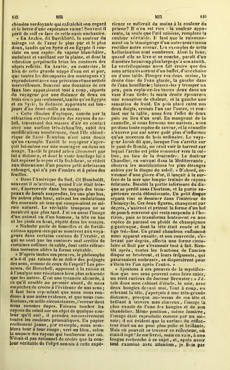 chimère verdoyante qui rafraîchit son regard et le berce d’une espérance vaine 1 Souvent il péril de soif en face de cette oasis enchantée. « En Arabie, dit Burckhard, la couleur du mirage est de l'azur le plus pur et le plus doux, tandis qu’en Syrie et en Egypte il con- siste en une espèce de vapeur blanchâtre, ondulant et vacillant sur la plaine, et dont la vibration perpétuelle brise les contours des objets reflétés. En Arabie, au contraire, le bleu de cette grande nappe d’eau est si pur, que toutes les découpures des montagnes s’y reproduisentavec une précisionetunenetteté merveilleuses. Souvent une douzaine de ces faux lacs apparaissent tout à coup, séparés du voyageur par une distance de deux ou trois cents pas seulement, tandis qu’en Egypte et en Syrie, la distance apparente est tou- jours d’un demi-mille au moins. « Cette illusion d’optique, causée par la réfraction extraordinaire des rayons du so- leil, traversant des masses d’air en contact avec une surface très-échau'Vée, subit des modifications nombreuses, dont l’île chimé- rique de Saint - Brandon n’est sans doute qu’un exemple. Tantôt le voyageur s’aper- çoit lui-même sur une montagne ou dans un nuage. Tantôt le grand arbre découvert par lui à distance, et dont le vaste feuillage lui a fait espérer le repos et la fraîcheur, se réduit aux dimensions d’un pauvre petit, arbrisseau rabougri, qui n’a pas d’ombre et à peine des feuilles. « Dans l’Amérique du Sud, dit Humboldt, souvent il m’arrivait, quand l’air était très- sec, d’apercevoir dans les nuages des trou- peaux de bœufs suspendus, les uns plus bas, les autres plus haut, suivant les ondulations des courants aéi iens qui composaient ce mi- roir naturel. Le véritable troupeau ne se montrait que plus tard. J’ai vu aussi l’image d’un animal ou d’un homme, la tête en bas et les pieds en haut, répété dans les nuages. « Niebuhr parle de tourelles et de fortifi- cations appareutesqui se montrentaux voya- geurs dans certains cantons de l’Arabie, cl qui ne sont que les contours mal arrêtés de certaines collines de sable, dont cette réfrac- tion terrestre altère la forme véritable. « D’après toutes ces preuves, le philosophe n’a-t-il pas raison de se défier des préjugés des sens, comme de ceux de l’esprit? Les pre- miers, dit Herschell, opposent à la raison et à l’analyse une résistance bien plus acharnée que les autres. G est une tyrannie absurde, à ce qu’il semble au premier abord, de nous empêcher de croire à l’évidence de nos sens ; il faut bien cependant que nous nous ren- dions à une autre évidence, et que nous con- fessions, en mille circonstances, l’erreur dont nous sommes dupes. Faisons tomber les rayons du soleil sur un objet de quelque cou- leur qu’il soit, il prendra successivement toutes les couleurs prismatiques. Un papier réellement jaune , par exemple, nous sem- blera tour à tour rouge, vert ou bleu, selon la nuance des rayons qui tomberont sur iui. N’était-il pas rationnel de croire que la cou- leur véritable de l’objet soumis à cette expé- rience se mêlerait du moins à la couleur du prisme? Il n’en est rien : la couleur appa- rente, la seule que l’œil saisisse, remplace la couleur véritable. Il faut que le raisonne- ment ou le témoignage d’un autresens vienne reclifier notre erreur. Les exemples de cette hallucination sont nombreux. Ainsi la lune, quand elle se lève et se couche, paraît d’un diamètre beaucouppluslargequ’à sonzénith. Le ventriloquisme nous fait croire que des sons articulés sortentd’un buffet, d’ur.cchaise ou d’une table. Plongez vos deux mains, la droile dans de l’eau glacée, la gauche dans de l’eau bouillante; laissez-les y tremper un peu, puis replaiez-les toutes deux dans un vase d’eau tiède; la main droite éprouvera une sensation de chaleur, et la gauche une sensation de froid. Un pois placé entre nos deux doigts, croisés l’un sur l’autre, et rou- lant sur la table, nous fera l’effet de deux pois au lieu d’un seul. En mangeant de la cannelle, si nous fermons nos narines, noua perdons toute espèce de saveur, et la cannelle n’exerce pas sur noire goût plus d’influence qu’un morceau de bois ordinaire. Le voya- geur Jacob dit que, lorsque l’on s’arrête sur le pont de Honda, on croit voir le torrent sur lequel l’arche est jetée remonter vers la col- line, au lieu de la descendre. Le docteur Chandler, en entrant dans la Méditerranée, observa les modifications tes plus étranges subies par le disque du soleil. « D’abord, en- vironné d’une gloire d’or, il lançait à la sur- face de la mer une longue traînée de rayons éclatants. Bientôt la partie inférieure du dis- que se perdit sous l’horizon, et la partie su- périeure resta éblouissante. Un petit disque séparé vint se dessiner dans l’intérieur do l’hémicycle. Ces deux figures, changeant par degrés, s’unirent et prirent la forme d’un bol de punch renversé qui resta suspendu à l’ho- rizon, puis se transforma lentement en une espèce de parasol ou plutôt de champignon gigantesque, dont la tête était ronde et la tige très-fine. Un grand chaudron enflammé nous apparut ensuite, et son couvercle, s’é- levant par degrés, affecta une forme circu- laire et finit par s’évanouir tout à fait. Bien- tôt après , toutes les fractions de l’ancien disque se brisèrent, et leurs fragments, qui paraissaient embrasés, se dispersèrent pour s’éteindre l’un après l’autre. » « Ajoutons à ces preuves de la mystifica- tion que nos sens peuvent nous faire subir, un récit curieux du docîeur Brewster : « J’é- tais dans mon cabinet d’étude, le soir, avec deux bougies devant moi. Tout à coup, en relevant la tète, j’aperçois à une très-grande distance, presque au-iessus de ma tête et brillant à travers mes cheveux, l’image la plus exacte de l’une des bougies et de son chandelier. Même position, même lumière, l’image était reproduite comme par un mi- roir; il est évident que la surface du réflec- teur était on ne peut plus polie et brillante. Mais où pouvait se trouver ce réflecteur, où était-il logé? Je me livrai, mais en vain, à une longue recherche à ce sujet, et, après avoir tout examiné avec attention, je finis par