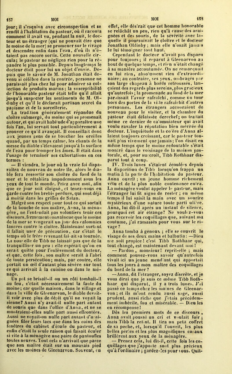 153 jour; il s’esquiva avec circonspection et se rendit à l’habitation du pasteur, où il raconta comment il avait vu, pendant la nuit, le doc- teur et un étranger (qui ne pouvait être que le moine de la mer) se promener sur le rivage et descendre enfin dans l’eau, d’où ils n’é- taient pas encore sortis. Celle nouvelle cir- cula; le pasteur ne négligea rien pour la ré- pandre le plus possible. Depuis longtemps le docteur était pour lui un objet d’envie. De- puis que le savoir de M. Jonathan était de- venu si célèbre dans la contrée, personne ne paraissait plus chez lui pour admirer sa col- lection de produits marins; la susceptibilité de l’honorable pasteur était telle qu’il allait jusqu’à suspecter les sentiments de M. 01- dinby et qu’il le déclarait partisan secret du papisme et de la sorcellerie. La tradition généralement répandue du cloître submergé, du moine qui se promenait autour,et qui avait habitude d’apparaître une fois l’an, lui servait tout particulièrement à prouver ce qu’il avançait. 11 conseillait donc aux jeunes gens de se boucher les oreilles quand, par un temps calme, les chants de la messe du diable s’élevaient jusqu’à la surface de l’eau pour tromper les âmes. Il était dans l’usage de terminer ses exhortations en ces termes : — II viendra, le jour où la vraie foi dispa- raîtra de nouveau de notre île, alors le dia- ble fera ressortir son cloître du fond de la mer et le rétablira impudemment sous les yeux de tout le monde. Priez avec moi, afin que ce jour soit éloigné, et tenez-vous en garde contre les brebis perdues, qui sont déjà à moitié dans les griffes de Satan. Malgré son respect pour tout ce qui sortait de la bouche de son maître, Anna, la ména- gère , ne l’entendait pas volontiers tenir ces discours, fermementconvaincue que le moine de la mer se vengerait un jour des calomnies lancées contre le cloître. Maintenant surtout il fallait user de précaution, car c’était le temps où le frère revenant fai-ait sa tournée. La nou' elle de Tihb ne laissait pas que de la tranquilliser un peu : elle espérait qu’on en serait quitte pour l’enlèvement du docteur, et que, cette fois, son maître serait à l’abri de toute persécution; mais, par contre, elle portait un œil d’autant plus sévère sur tout ce qui arrivait à la cuisine ou dans le mé- nage. Un pot se brisait-il ou un rôti tombait-il au feu, c’était nécessairement la faute du moine; car quelle maison, dans le village et dans la ville de Gleenarvon, le diable devait- il voir avec plus de dépit qu’il ne voyait la sienne? Aussi n’y avait-il nulle part autant de souris que dans l’office d’Anna, et ne se montraient-elles nulle part aussi effrontées. Aussi ne voyait-on nulle part autant d’arai- gnées filer leurs lacs que dans les coins des fenêtres du cabinet d’élude du pasteur, et enfin c’était la seule raison qui faisait éculer si vile à la ménagère une paire de pantoufles toutes neuves. Tout cela u’arrivait que parce que son maître était sur un mauvais pied effet, elle désirait que cet homme honorable se relâchât un peu, rien qu’à cause des arai- gnées et des souris, de la sévérité avec la- quelle il poursuivait le cloître et le docteur Jonathan Oldinby ; mais elle n’osait jamais le lui témoigner tout haut. Cependant le docteur n’avait pas disparu pour toujours; il reparut à Gleenarvon au bout de quelque temps, et rien n’était changé à sa manière accoutumée. On ne remarquait en lui rien, absolument rien d’extraordi- naire; au contraire, ses yeux, ombragés par son large chapeau à bords retroussés, lan- çaient des regards plus sereins, plus gracieux qu’autrefois ; la promenade au fond de la mer par,lissait l’avoir rafraîchi, comme un tour hors des portes de la vide rafraîchit d’autres personnes. Les étrangers accouraient de nouveau pour le visiter, et la chambre du pasteur était délaissée derechef; on traitait même ce dernier de calomniateur qui avait voulu ravaler la réputation bien méritée du docteur. L’inquiétude et la co'ère d’Anna al- laient toujours croissant, car le pasteur ton- nait plus vivement que jamais; l’on disait en même temps que le moine redoutable s’était montré dans le voisinage de la maison pas- torale, et, pour surcroît, Tibb Rothhaar dis- parut tout à coup. IV. Trois lunes s’étaient écoulées depuis la disparition de Tibl» lorsqu’on frappa un matin à la porte de l’habitation du pasteur. Anna ouvrit ; un jeune homme richement vêtu et de la plus noble contenance enira. La ménagère voulut appeler le pasteur, mais l’étranger lui fil signe de rester ; en même temps il lui saisit la main avec un sourire mystérieux d’une nature toute parti uiièrc. Anna, lui dit-il après un instant de silence, pourquoi cet air étrange? Ne voulez-vous pas recevoir les coquillages que, suivant ma coutume, i’ai ramassés pour vous sur le ri- vage ? Anna tomba à genoux ; elle se couvrit le visage de ses deux mains et balbutia : —Dieu me soit propice ! c’est Tibb Rothhaar qui, tout changé, est maintenant devant moi 1 — Pardon , monsieur 1 reprit-elle ; mais comment pouvez-vous savoir qu’aulrefois vivait ici un jeune mendiant qui apportait tous les jours à mon maître des coquillages du bord de la mer ? —Anna, dit l’étranger, soyez discrète, et je vous dirai que je suis ce même Tibb Roth- haar qui disparut, il y a trois lunes. J’ai passé ce temps chez les moines de Gleenar- von ; et ils m’ont rendu aussi sage, aussi prudent, aussi riche que j’étais précédem- ment imbécile, fou et misérable. — Dieu les en récompense 1 Dès les premiers mots de ce discours , Anna avait poussé un cri et voulait fuir ; mais Tibb la retint. 11 tira un petit coffret de sa poche, et, lorsqu’il l’ouvrit, les plus belles perles elles plus magnifiques coiaux brillèrent aux yeux de la ménagère. — Prenez cela, lui dit-il, celte fois les co- quillages que j’apporte sont plus précieux