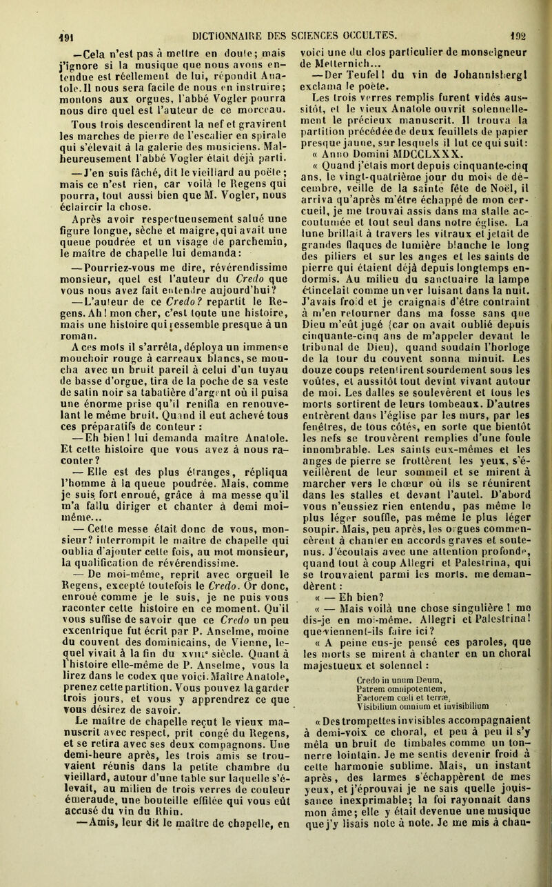 — Cela n’est pas à mettre en doute; mais j’ignore si la musique que nous avons en- tendue est réellement de lui, répondit Ana- tole.Il nous sera facile de nous en instruire; montons aux orgues, l’abbé Vogler pourra nous dire quel est l’auteur de ce morceau. Tous trois descendirent la nef et gravirent les marches de pierre de l’escalier en spirale qui s’élevait à la galerie des musiciens. Mal- heureusement l’abbé Vogler était déjà parti. — J’en suis fâché, dit le vieillard au poëte ; mais ce n’est rien, car voilà le Regens qui pourra, tout aussi bien queM. Vogler, nous éclaircir la chose. Après avoir respectueusement salué une figure longue, sèche et maigre,qui avait une queue poudrée et un visage de parchemin, le maître de chapelle lui demanda: — Pourriez-vous me dire, révérendissime monsieur, quel est l’auteur du Creclo que vous nous avez fait entendre aujourd’hui? — L’auteur de ce Credo? repartit le Re- gens. Ah ! mon cher, c’est toute une histoire, mais une histoire qui ressemble presque à un roman. A ces mots il s’arrêta, déploya un immense mouchoir rouge à carreaux blancs, se mou- cha avec un bruit pareil à celui d’un tuyau de basse d’orgue, tira de la poche de sa veste de salin noir sa tabatière d’argent où il puisa une énorme prise qu’il renifla en renouve- lant le même bruit. Quand il eut achevé tous ces préparatifs de conteur : — Eh bienl lui demanda maître Anatole. Et cette histoire que vous avez à nous ra- conter? — Elle est des plus étranges, répliqua l’homme à la queue poudrée. Mais, comme je suis fort enroué, grâce à ma messe qu’il m’a fallu diriger et chanter à demi moi- même... — Cette messe était donc de vous, mon- sieur? interrompit le maître de chapelle qui oublia d’ajouter celle fois, au mot monsieur, la qualification de révérendissime. — De moi-même, reprit avec orgueil le Regens, excepté toutefois le Credo. Or donc, enroué comme je le suis, je ne puis vous raconter cette histoire en ce moment. Qu’il vous suffise de savoir que ce Credo un peu excentrique fut écrit par P. Anselme, moine du couvent des dominicains, de Vienne, le- quel vivait à la fin du xvme siècle. Quant à 1 histoire elle-même de P. Anselme, vous la lirez dans le codex que voici. Maître Anatole, prenez cette partition. Vous pouvez la garder trois jours, et vous y apprendrez ce que vous désirez de savoir. Le maître de chapelle reçut le vieux ma- nuscrit avec respect, prit congé du Regens, et se retira avec ses deux compagnons. Une demi-heure après, les trois amis se trou- vaient réunis dans la petite chambre du vieillard, autour d’une table sur laquelle s’é- levait, au milieu de trois verres de couleur émeraude, une bouteille effilée qui vous eût accusé du vin du Rhin. —Amis, leur dit le maître de chapelle, en voici une du clos particulier de monseigneur de Metternich... — DerTeufel! du vin de Johannisbergl exclama le poète. Les trois verres remplis furent vidés aus- sitôt, et le vieux Anatole ouvrit solennelle- ment le précieux manuscrit. Il trouva la partition précédéede deux feuillets de papier presque jaune, sur lesquels il lut ce qui suit: « Anno Domini MDCCLXXX. « Quand j’étais mort depuis cinquante-cinq ans, le vingt-quatrième jour du mois de dé- cembre, veille de la sainte fête de Noël, il arriva qu’après m’être échappé de mon cer- cueil, je me trouvai assis dans ma stalle ac- coutumée et tout seul dans notre église. La lune brillait à travers les vitraux et jetait de grandes (laques de lumière blanche le long des piliers et sur les anges et les saints de pierre qui étaient déjà depuis longtemps en- dormis. Au milieu du sanctuaire la lampe étincelait comme un ver luisant dans la nuit. J’avais froid et je craignais d’être contraint à m’en retourner dans ma fosse sans que Dieu m’eût jugé (car on avait oublié depuis cinquante-cinq ans de m’appeler devant le tribunal de Dieu), quand soudain l’horloge de la tour du couvent sonna minuit. Les douze coups retentirent sourdement sous les voûtes, et aussitôt tout devint vivant autour de moi. Les dalles se soulevèrent et tous les morts sortirent de leurs tombeaux. D’autres entrèrent dans l’église par les murs, par les fenêtres, de tous côtés, en sorte que bientôt les nefs se trouvèrent remplies d’une foule innombrable. Les saints eux-mêmes et les anges de pierre se frottèrent les yeux, s’é- veillèrent de leur sommeil et se mirent à marcher vers le chœur où iis se réunirent dans les stalles et devant l’autel. D’abord vous n’eussiez rien entendu, pas même le plus léger souffle, pas même le plus léger soupir. Mais, peu après, les orgues commen- cèrent à chanieren accords graves et soute- nus. J’écoutais avec une attention profonde, quand tout à coup Allegri et Palestrina, qui se trouvaient parmi ies morts, me deman- dèrent : « — Eh bien? « — Mais voilà une chose singulière 1 me dis-je en moi-même. Allegri et Palestrina ! que-viennent-ils faire ici? « A peine eus-je pensé ces paroles, que les morts se mirent à chanter en un choral majestueux et solennel : Credo in unnm Denm, Patrerr. omnipotentem, Faotorem cœli el terræ; Visibilium omnium et iuvisibilium « Destrompettesinvisibles accompagnaient à demi-voix ce choral, et peu à peu il s’y mêla un bruit de timbales comme un ton- nerre lointain. Je me sentis devenir froid à celte harmonie sublime. Mais, un instant après, des larmes s'échappèrent de mes yeux, et j’éprouvai je ne sais quelle jouis- sance inexprimable; la foi rayonnait dans mon aine; elle y était devenue une musique que j’y lisais note à note. Je me mis à chau-