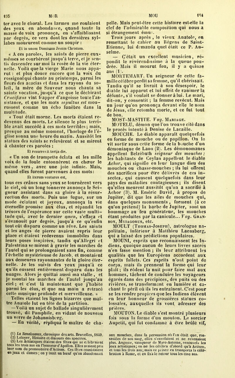 194 1er avec le choral. Les larmes me roulaient des yeux en abondance, quand toute la niasse de voix prononça, en s’affaiblissant par degrés, ce vers dont les dernières syl- labes moururent comme un soupir : Et in unum Dominjum Jesum Christum. « A ces paroles, les saints de pierre eux- mémes se courbèrent jusqu’à terre, et je sen- tis descendre sur moi la rosée de la vie éter- nelle. Voilà que la vierge Marie nous appa- rut : et plus douce encore que la voix du rossignolqui chante au printemps, parmi les fleurs des acacias et dans les rayons du so- leil, la mère du Sauveur nous chanta sa sainte vocation, jusqu’à ce que le déchirant Crucifix us vînt frapper d’angoisse toute l’as- sistance, et que les mots seyultus est mou- russent comme un écho funèbre dans la multitude. « Tout était morne. Les morts étaient re- devenus des morts. Le silence le plus terri- ble avait succédé à ces mots terribles; mais, presque au même moment, l’horloge de l’é- glise sonna une heure du malin. Aussitôt les statues des saints se relevèrent et se mirent à chanter ces paroles : Et resurrexit terlja die. « Un son de trompette éclata et les mille voix de la foule entonnèrent en chœur le même vers , avec une joie infinie. Mais, quand elles furent parvenues à ces mots: El iterum venturus est, tous ces crânes sans yeux se tournèrent vers le ciel, où un long tonnerre annonça le Sei- gneur assistant dans sa gloire à la résur- rection des morts. Puis une fugue, sur un mode éclatant et joyeux, annonça la vie éternelle promise aux élus, et répandit les trésors de l’espérance sur celte vaste multi- tude qui, avec le dernier qmen, s’effaça et s’évanouit par degrés, jusqu'à ce qu’enfin tout eût disparu comme un rêve. Les saints et les anges de pierre avaient repris leur place et étaient redevenus immobiles dans leurs poses inspirées, tandis qu’Allegri et Palestrina se mirent à gravir les marches de l’autel qui se prolongeaient sans fin, comme l’échelle mystérieuse de Jacob, et montaient aux demeures rayonnantes delà gloire éter- nelle. Je les suivis des yeux jusqu’à ce qu’ils eussent entièrement disparu dans les nuages. Alors je quittai aussi ma stalle , et je montai les marches de l’autel jusqu’au ciel ; et c’est là maintenant que j’habite parmi les élus, et que ma main a retracé cette musique profonde et merveilleuse. » Telles étaient les lignes bizarres que maî- tre Anatole lut en tète de la partition. —Voilà un sujet de ballade singulièrement trouvé, dit Pamphile, en vidant de nouveau un verre de Johannisberg. — En vérité, répliqua le maître de cha- (t) La Renaissance, chronique desarls. Bruxelles, 1810. (2) Leloyer, Histoire el discours des spectres. (3) Les Aciiatiques étaient des fêtes qui se célébraient tous les trois ans en l’honneur d’Apollon. Elles avaient pris leur nom du promontoire d’Actium. Ces fêtes consistaient «n jeux et danses ; on y tuait un bœuf qu’on abandonnait pelle. Mais peut-être celte histoire est-elle la clef de l’admirable composition qui nous a si étrangement émus. Trois jours après , le vieux Anatole, en remettant le cahier au Régens de Saint- Etienne, lui demanda quel était ce P. An- selme. — C’était un excellent musicien, ré- pondit le révérendissime à la queue pou- drée. Mais il mourut fou, il y a quinze ans (1). MORTEMART. Un seigneur de cette fa- millecélèbrc perdit sa femme, qu’il chérissait. Tandis qu’il se livrait à son désespoir, le diable lui apparut et lui offrit de ranimer la défunte, s’il voulait se donnerà lui. Le mari, dit-on, y consentit ; la femme revécut. Mais un jour qu’on prononça devant elle le nom de Jésus, elle retomba morte, et ce fut tout de bon. MOST-MAST1 TE. Voy. Mariage. MOTELU, démon que l’on trou ve cité dans le procès intenté à Denise de Lacaille. MOUCHE. Le diable apparaît quelquefois en forme de mouche ou de papillon. On le vit sortir sous cette forme de la bouche d’un démoniaque de Laon (2). Les démonomanes appellent Belzébuth seigneur des mouches : les habitants de Ceylan appellent le diable Achor, qui signifie en leur langue dieu des mouches ou chasse-mouches ; ils lui offrent des sacrifices pour être délivrés de ces in- sectes, qui causent quelquefois dans leur pays des maladies contagieuses; ils disent qu’elles meurent aussitôt qu’on a sacrifié à Achor (3). M. Eméric David, à propos de Jupiter, dit que les ailes de mouches qui, dans quelques monuments , forment (à ce qu’on prétend) la barbe de Jupiter, sont un hommage au feu générateur, les mouches étant produites par la canicule... Voy. Gran- son, Myiagorus, etc. MOULT (Thomas-Joseph), astrologue na- politain, inférieur à Matthieu Laensberg, qui a laissé des prédictions populaires. MOUNI, esprits que reconuaissent les In- diens, quoique aucun de leurs livres sacrés n’en fasse mention ; ils leur attribuent les qualités que les Européens accordent aux esprits follets. Ces .esprits n’ont point de corps, mais ils prennent la forme qui leur plaît; ils rôdent la nuit pour faire mal aux hommes, tâchent de conduire les voyageurs égarés dans des précipices, des puits ou des rivières, se transformant en lumière et ca- chant le péril où ils les entraînent. C’est pour se les rendre propices que les Indiens élèvent on leur honneur de grossières statues co- lossales, auxquelles ils vont adresser des prières. MOUTON. Le diable s’est montré plusieurs fois sous la forme d’un mouton. Le sorcier Aupetit, qui fut condamné à être brûlé vif, aux mouches, dans la persuasion où l’on était que, ras- sasiées de son sang, elles s’envolaient et ne revenaient plus. Auguste, vainqueur de Marc-Antoine, renouvela les jeux aciiatiques; on ne les célébra d’abord qu’à Aclium, et tous les trois ans; mais ce prince en transporta la célé- bration à Home, el en fixa le retour tous les cina ans.