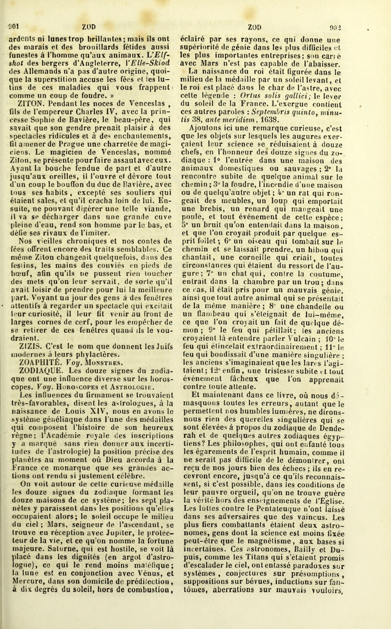 ZOD SOI ardents ni lunes trop brillantes ; mais ils ont des marais et des brouillards fétides aussi funestes à l’homme qu’aux animaux. L’Elf- shot des bergers d’Angleterre, VElle-Skiod des Allemands n’a pas d’autre origine, quoi- que la superstition accuse les fées et les lu- tins de ces maladies qui vous frappent i comme un coup de foudre. » ZITON. Pendant les noces de Venceslas , fils de l’empereur Charles IV, avec la prin- cesse Sophie de Bavière, le beau-père, qui savait que son gendre prenait plaisir à des spectacles ridicules et à des enchantements, fit amener de Prague une charretée de magi- ciens. Le magicien de Venceslas, nommé Ziton, se présente pour faire assautaveceux. Ayant la bouche fendue de part et d’autre jusqu’aux oreilles, il l’ouvre et dévore tout d’un coup le bouffon du duc de Bavière, avec tous ses habits, excepté ses souliers qui étaient sales, et qu’il cracha loin de lui. En- suite, ne pouvant digérer une telle viande, il va se décharger dans une grande cuve pleine d’eau, rend son homme par le bas, et défie ses rivaux de l’imiter. Nos vieilles chroniques et nos contes de fées offrent encore des traits semblables. Ce même Ziton changeait quelquefois, dans des festins, les mains des conviés en pieds de bœuf, afin qu’ils ne pussent rien toucher des mets qu’on leur servait, de sorte qu’il avait loisir de prendre pour lui la meilleure part. Voyant un jour des gens à des fenêtres attentifs à regarder un spectacle qui excitait leur curiosité, il leur fit venir au front de larges cornes de cerf, pour les empêcher de se retirer de ces fenêtres quand ils le vou- draient. Z1ZIS. C’est le nom que donnent les Juifs modernes à leurs phylactères. ZOAPH1TÉ. Voy. Monstres. ZODIAQUE. Les douze signes du zodia- que ont une influence diverse sur les horos- copes. Voy. Horoscopes et Astrologie. Les influences du firmament se trouvaient très-favorables, disent les astrologues, à la naissance de Louis XIV, nous en avons le système généliaque dans l’une des médailles qui composent l’histoire de son heureux règne; l’Académie royale des inscriptions y a marqué sans rien donner aux incerti- tudes de l’astrologie) la position précise des planètes au moment où Dieu accorda à la France ce monarque que ses grandes ac- tions ont rendu si justement célèbre. On voit autour de cette curieuse médaille les douze signes du zodiaque formant les douze maisons de ce système; les sept pla- nètes y paraissent dans les positions qu’elles occupaient alors; le soleil occupe le milieu du ciel; Mars, seigneur de l’ascendant, se trouve eu réception avec Jupiter, le protec- teur de la vie, et ce qu’on nomme la fortune majeure. Saturne, qui est hostile, se voit là placé dans les dignités (en argot d’astro- logue), ce qui le rend moins maléfique; la lune est en conjonction avec Vénus, et Mercure, dans son domicile de prédilection, à dix degrés du soleil, hors de combustion. ZOD 002 éclairé par ses rayons, ce qui donne une supériorité de génie dans les plus difficiles et les plus importantes entreprises ; son cari é avec Mars n’est pas capable de l’abaisser. La naissance du roi était figurée daus le milieu de la médaille par un soleil levant, et le roi est placé dans le char de l’astre, avec cette légende : Ortus solis gallici; le lever du soleil de la France. L’exergue contient ces autres paroles : Septembris quinto, minu- lis 38, ante meridiem, 1638. Ajoutons ici une remarque curieuse, c’est que les objets sur lesquels les augures exer- çaient leur science se réduisaient à douze chefs, en l’honneur des douze signes du zo- diaque : 1° l’entrée dans une maison des animaux domestiques ou sauvages ; 2° la rencontre subite de quelque animal sur le chemin ; 3U la foudre, l’incendie d’une maison ou de quelqu’autre objet ; k° un rat qui ron- geait des meubles, un loup qui emportait une brebis, un renard qui mangeait une poule, et tout événement de cette espèce; 5° un bruit qu’on entendait dans la maison, et que l’on croyait produit par quelque es- prit follet ; 6° un oiseau qui tombait sur le chemin et se laissait prendre, un hibou qui chantait, une corneille qui criait, toutes circonstances qui étaient du ressort de l’au- gure; 7° un chat qui, contre la coutume, entrait dans la chambre par un trou; dans ce ras, il était pris pour un mauvais génie, ainsi que tout autre animal qui se présentait delà même manière; 8 une chandelle ou un flambeau qui s’éteignait de lui-même, ce que l’on croyait un fait de quelque dé- mon ; 9° le feu qui pétillait; les anciens croyaient là entendre parler Vulcain ; 10’ le feu qui étincelait extraordinairement ; 11° le (eu qui bondissait d’une manière singulière ; les anciens s’imaginaient que les lares l’agi- taient; 12° enfin, une tristesse subite et tout événement fâcheux que l’on apprenait contre toute attente. Et maintenant dans ce livre, où nous dé- masquons toutes les erreurs, autant que le permettent nos humbles lumières, ne dirons- nous rien des querelles singulières qui se sont élevées à propos du zodiaque de Dende- rah et de quelques autres zodiaques égyp- tiens? Les philosophes, qui ont enfanté tous les égarements de l’esprit humain, comme il ne serait pas difficile de le démontrer, ont reçu de nos jours bien des échecs ; ils en re- cevront encore, jusqu’à ce qu’ils reconnais- sent, si c’est possible, dans les conditions de leur pauvre orgueil, qu’on ne trouve guère la vérité hors des enseignements de l’Eglise. Les luttes contre le Pentateuque n’ont laissé dans ses adversaires que des vaincus. Les plus Gers combattants étaient deux astro- nomes, gens dont la science est moins fixée peut-être que le magnétisme, aux bases si incertaines. Ces astronomes, Bailly et Du- puis, comme les Titans qui s’étaient promis d’escalader le ciel, ont entassé paradoxes sur systèmes , conjectures sur présomptions , suppositions sur bévues, inductions sur fan- tômes, aberrations sur mauvais vouloirs.