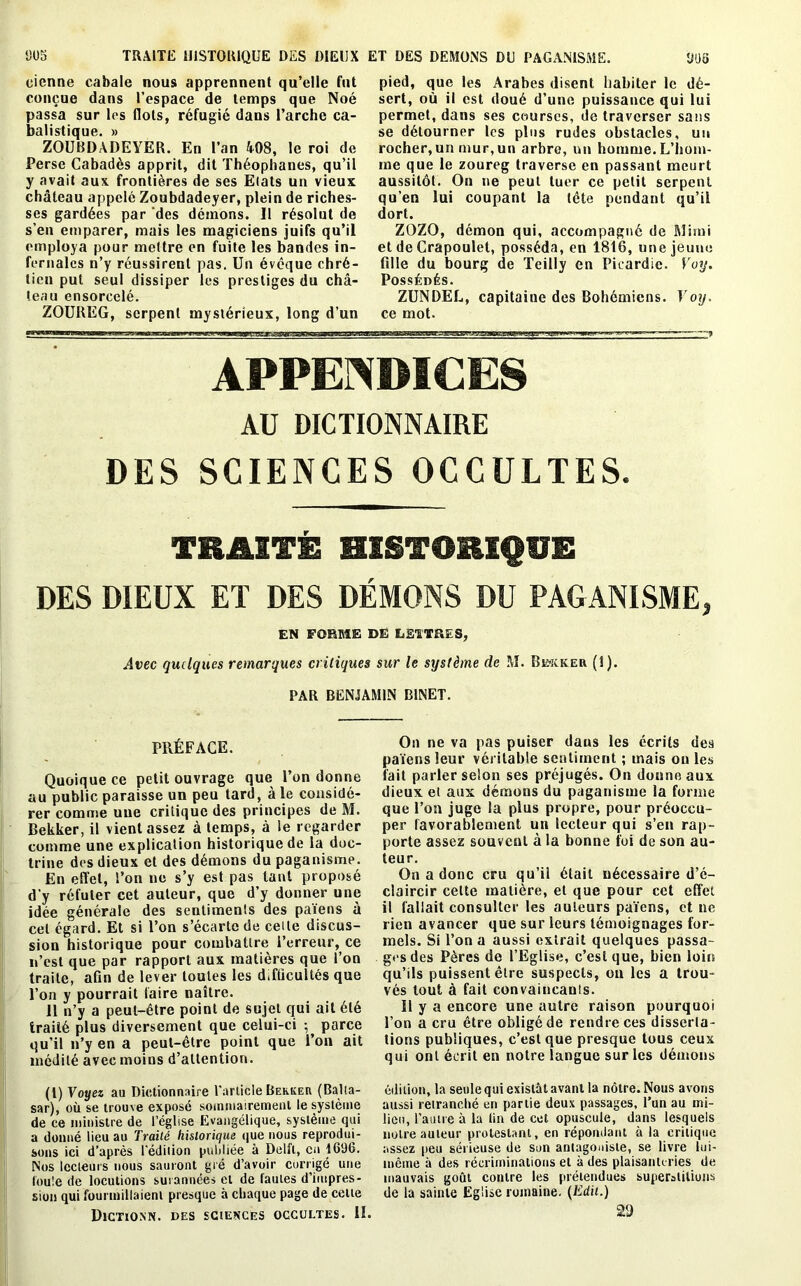 1)05 cicnne cabale nous apprennent qu’elle fut conçue dans l’espace de temps que Noé passa sur les flots, réfugié dans l’arche ca- balistique. » ZOUBDADEYER. En l’an 408, le roi de Perse Cabadès apprit, dit Théophanes, qu’il y avait aux frontières de ses Elats un vieux château appelé Zoubdadeyer, plein de riches- ses gardées par 'des démons. Il résolut de s’en emparer, mais les magiciens juifs qu’il employa pour mettre en fuite les bandes in- fernales n’y réussirent pas. Un évêque chré- tien put seul dissiper les prestiges du châ- teau ensorcelé. ZOUREG, serpent mystérieux, long d’un DOS pied, que les Arabes disent habiter le dé- sert, où il est doué d’une puissance qui lui permet, dans ses courses, de traverser sans se détourner les plus rudes obstacles, un rocher, un mur, un arbre, un homme. L’hom- me que le zoureg traverse en passant meurt aussitôt. On ne peut tuer ce petit serpent qu’en lui coupant la tête pendant qu’il dort. ZOZO, démon qui, accompagné de Minai et de Crapoulet, posséda, en 1816, une jeune fille du bourg de Teilly en Picardie, Yoy. Possédés. ZUNDEL, capitaine des Bohémiens. Yoy. ce mot. TRAITE HISTORIQUE DES DIEUX ET DES DEMONS DU PAGANISME. APPENDICES AU DICTIONNAIRE DES SCIENCES OCCULTES. TRAITÉ HISTORIQUE DES DIEUX ET DES DÉMONS DU PAGANISME, EN FORME DE LETTRES, Avec quelques remarques critiques sur le système de M. Bk-icker (î). PAR BENJAMIN BINET. PRÉFACE. Quoique ce petit ouvrage que l’on donne au public paraisse un peu tard, à le considé- rer comme une critique des principes de M. Bekker, il vient assez à temps, à le regarder comme une explication historique de la doc- trine des dieux et des démons du paganisme. En effet, l’on ne s’y est pas tant proposé d’y réfuter cet auteur, que d’y donner une idée générale des sentiments des païens à cet égard. Et si l’on s’écarte de cette discus- sion historique pour combattre l’erreur, ce n’est que par rapport aux matières que l’on traite, afin de lever toutes les dTûcullés que l’on y pourrait faire naître. 11 n’y a peut-être point de sujet qui ail été traité plus diversement que celui-ci ; parce qu’il n’y en a peut-être point que l’on ait médité avec moins d’attention. (1) Voyez au Dictionnaire l'article Bekkeh (Balta- sar), où se trouve exposé sommairement le système de ce ministre de l’église Evangélique, système qui a donné lieu au Traité historique que nous reprodui- sons ici d’après l'édiiion publiée à Délit, en 16%. Nos lecteurs nous sauront gré d’avoir corrigé une foule de locutions surannées et de lautes d’impres- sion qui fourmillaient presque à chaque page de celte Dictionn. des sciences occultes. II. On ne va pas puiser dans les écrits des païens leur véritable sentiment ; mais ou les fait parler selon ses préjugés. On donne aux dieux et aux démons du paganisme la forme que fou juge la plus propre, pour préoccu- per favorablement un lecteur qui s’en rap- porte assez souvent à la bonne foi de son au- teur. On a donc cru qu’il était nécessaire d’é- claircir cette matière, et que pour ect effet il fallait consulter les auteurs païens, et ne rien avancer que sur leurs témoignages for- mels. Si l’on a aussi extrait quelques passa- ges des Pères de l’Eglise, c’est que, bien loin qu’ils puissent être suspects, ou les a trou- vés tout à fait convaincants. Il y a encore une autre raison pourquoi l’on a cru être obligé de rendre ces disserta- tions publiques, c’est que presque tous ceux qui ont écrit en notre langue sur les démons édition, la seule qui existât avant la nôtre. Nous avons aussi retranché en partie deux passages, l’un au mi- lieu, l’autre à la tin de cet opuscule, dans lesquels notre auteur protestant, en répondant à la critique assez peu sérieuse de son antagoniste, se livre lui- même à des récriminations et à des plaisanteries de mauvais goût contre les prétendues superstitions de la sainte Eglise romaine. (Edit.) 29