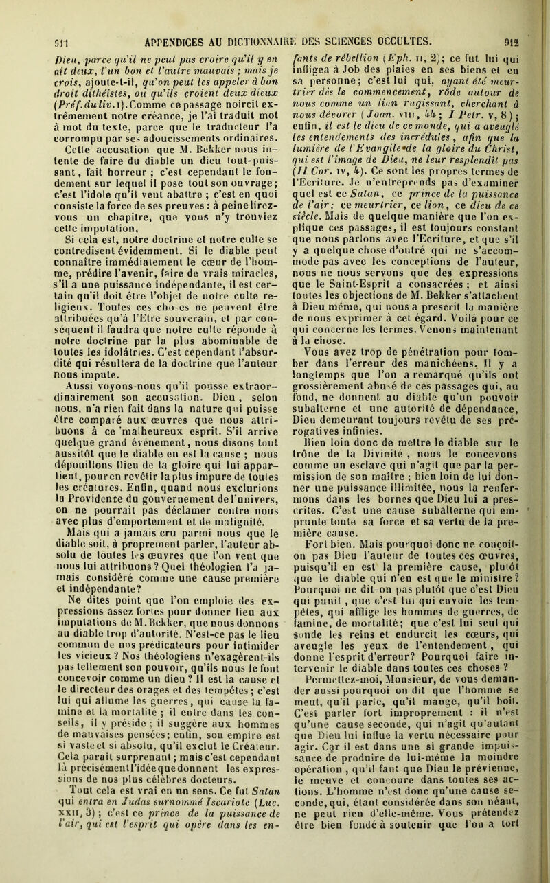 Pieu, parce qu'il ne peut pas croire qu'il y en crois, ajoute-t-il, qu'on peut les appeler à bon droit dithéistes, ou qu’ils croient deux dieux (Préf.duliv.t).Comme ce passage noircit ex- à mot du texte, parce que le traducteur l’a corrompu par ses adoucissements ordinaires. Cette accusation que M. Bekker nous in- tente de faire du diable un dieu tout-puis- sant, fait horreur ; c’est cependant le fon- dement sur lequel il pose tout son ouvrage ; c’est l’idole qu’il veut abattre ; c’est en quoi consiste la force de ses preuves : à peine lirez- vous un chapitre, que vous n’y trouviez contredisent évidemment. Si le diable peut connaître immédiatement le cœur de l’hom- me, prédire l’avenir, faire de vrais miracles, s’il a une puissance indépendante, il est cer- tain qu’il doit être l’objet de notre culte re- ligieux. Toutes ces cho-es ne peuvent être attribuées qu'à l’Etre souverain, et par con- séquent il faudra que notre culte réponde à notre doctrine par la plus abominable de toutes les idolâtries. C’est cependant l’absur- dité qui résultera de la doctrine que l’auteur Aussi voyons-nous qu’il pousse extraor- dinairement son accusation. Dieu , selon nous, n’a rien fait dans la nature qui puisse être comparé aux œuvres que nous attri- buons à ce 'malheureux esprit. S’il arrive quelque grand événement, nous disons tout aussitôt que le diable en est la cause ; nous dépouillons Dieu de la gloire qui lui appar- tient, pouren revêtir la plus impure de toutes les créatures. Enfin, quand nous exclurions la Providence du gouvernement de l’univers, on ne pourrait pas déclamer contre nous avec plus d’emportement et de malignité. Mais qui a jamais cru parmi nous que le diable soit, à proprement parler, l’auteur ab- solu de toutes fi s œuvres que l’on veut que nous lui attribuons ? Quel théologien l’a ja- mais considéré comme une cause première et indépendante? Ne dites point que l’on emploie des ex- pressions assez fories pour donner lieu aux imputations de M.Bekker, que nous donnons au diable trop d’autorité. N’esl-ce pas le lieu commun de nos prédicateurs pour intimider les vicieux? Nos théologiens n’exagèrent-ils pas tellement son pouvoir, qu’ils nous le font concevoir comme un dieu ? Il est la cause et le directeur des orages et des tempêtes ; c’est lui qui allume les guerres, qui cause la fa- mine et la mortalité ; il entre dans les con- seils, il y préside ; il suggère aux hommes de mauvaises pensées; eufin, sou empire est si vastect si absolu, qu’il exclut le Gréateur. Cela paraît surprenant ; mais c’est cependant là précisémentl’idéequedonnent les expres- sions de nos plus célèbres docteurs. Tout cela est vrai en un sens. Ce fut Satan qui entra en Judas surnommé Iscariote [Luc. xxn, 3); c’est ce prince de la puissance de l'air, qui est l’esprit qui opère dans les en- fants de rébellion [Eph. n, 2); ce fut lui qui sa personne; c’est lui qui, ayant été meur- trier dès le commencement, rôde autour de nous comme un lion rugissant, cherchant à enfin, il est le dieu de ce monde, qui a aveuglé les entendements des incrédules , afin que la lumière de l'Evangile»de la gloire du Christ, qui est l'image de Dieu, ne leur resplendît pas (Il Cor. iv, 4). Ce sont les propres termes de l’Ecriture. Je n’enlreprends pas d’examiner quel est ce Satan, ce prince de la puissance de l’air; ce meurtrier, ce lion, ce dieu de ce siècle. Mais de quelque manière que l’on ex- y a quelque chose d’outré qui ne s’accom- mode pas avec les conceptions de l’auteur, nous ne nous servons que des expressions que le Saint-Esprit a consacrées ; et ainsi toutes les objections de M. Bekker s'attachent à Dieu même, qui nous a prescrit la manière de nous exprimer à cet égard. Voilà pour ce qui concerne les termes. Venons maintenant à la chose. Vous avez trop de pénétration pour tom- ber dans l’erreur des manichéens. Il y a grossièrement abu>é de ces passages qui, au fond, ne donnent au diable qu’un pouvoir subalterne et une autorité de dépendance, Dieu demeurant toujours revêtu de ses pré- rogatives infinies. Bien loin donc de mettre le diable sur le trône de la Divinité , nous le concevons comme un esclave qui n’agit que par la per- mission de son maître ; bien loin de lui don- ner une puissance illimitée, nous la renfer- mons dans les bornes que Dieu lui a pres- crites. C’est une cause subalterne qui em- prunte toute sa force et sa vertu de la pre- mière cause. Forl bien. Mais pourquoi donc ne eonçoil- on pas Dieu l’auteur de toutes ces oeuvres, puisqu’il en est la première cause, plutôt que le diable qui n’en est que le minisire? Pourquoi ne dit-on pas plutôt que c’est Dieu qui punit , que c’est lui qui envoie les tem- pêtes, qui afflige les hommes de guerres, de famine, de mortalité; que c’est lui seul qui sonde les reins et endurcit les cœurs, qui aveugle les yeux de l’entendement, qui donne l'esprit d’erreur? Pourquoi faire in- tervenir le diable dans toutes ces choses ? Permettez-moi, Monsieur, de vous deman- der aussi pourquoi on dit que l’homme se meut, qu’il parie, qu’il mange, qu’il boit. C’est parler fort improprement : il n’est qu’une cause seconde, qui n’agit qu’autant que Dieu lui influe la vertu nécessaire pour agir. Car il est dans une si grande impuis- sance de produire de lui-même la moindre opération , qu’il faut que Dieu le prévienne, le meuve et concoure dans toutes ses ac- tions. L’homme n’est donc qu’une cause se- conde, qui, étant considérée dans son néant, ne peut rien d’elle-même. Vous prétendez être bien fondé à soutenir que l’on a tort