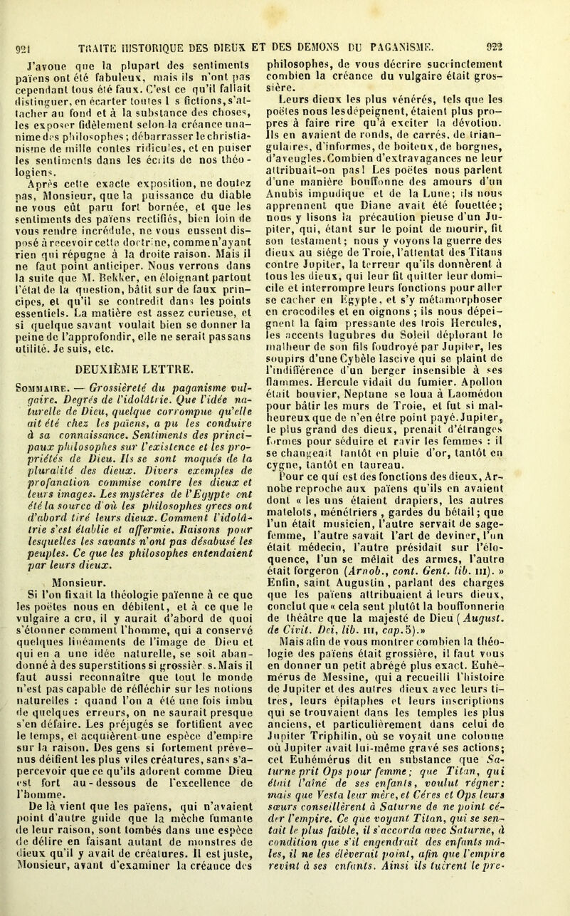 J’avoue que la plupart des sentiments païens ont été fabuleux, mais ils n’ont pas cependant tous été faux. C’est ce qu’il fallait distinguer, en écarter toutes 1 s fictions, s’at- tacher au fond et à la substance des choses, les exposer fidèlement selon la créance una- nimedes philosophes ; débarrasser lechristia- nisrne de mille contes ridicules, et en puiser les sentiments dans les éciils de nos théo- logiens. Après cette exacte exposition, ne doutez pas, Monsieur, que la puissance du diable ne vous eût paru fort bornée, et que les sentiments des païens rectifiés, bien loin de vous rendre incrédule, ne vous eussent dis- posé àrecevoircetle doctrine, comme n’ayant rien qui répugne à la droite raison. Mais il ne faut point anticiper. Nous verrons dans la suite que M. Rekker, en éloignant partout l’étal de la question, bâtit sur de faux prin- cipes, et qu’il se contredit dans les points essentiels. La matière est assez curieuse, et si quelque savant voulait bien se donner la peine de l’approfondir, elle ne serait passans utilité. Je suis, etc. DEUXIÈME LETTRE. Sommaire. — Grossièreté du paganisme vul- gaire. Degrés de l'idolâtrie. Que l'idée na- turelle de Dieu, quelque corrompue qu’elle ait été chez les païens, a pu les conduire à sa connaissance. Sentiments des princi- paux philosophes sur l'existence et les pro- priétés de Dieu. Ils se sont moqués de la pluralité des dieux. Divers exemples de profanation commise contre les dieux et leurs images. Les mystères de l'Egypte ont été la source d'où les philosophes grecs ont d’abord tiré leurs dieux. Comment l'idolâ- trie s'est établie et affermie. Baisons pour lesquelles les savants n'ont pas désabusé les peuples. Ce que les philosophes entendaient par leurs dieux. Monsieur. Si l’on fixait la théologie païenne à ce que les poètes nous en débitent, et à ce que le vulgaire a cru, il y aurait d’abord de quoi s’étonner comment l’homme, qui a conservé quelques linéaments de l’image de Dieu et qui eu a une idée naturelle, se soit aban- donné à des superstitions si grossier s. Mais il faut aussi reconnaître que tout le monde n’est pas capable de réfléchir sur les notions naturelles : quand l’on a été une fois imbu «le quelques erreurs, on ne saurait presque s’en défaire. Les préjugés se fortifient avec le temps, et acquièrent une espèce d’empire sur la raison. Des gens si fortement préve- nus déifient les plus viles créatures, sans s’a- percevoir que ce qu’ils adorent comme Dieu est fort au - dessous de l'excellence de l’homme. De là vient que les païens, qui n’avaient point d’autre guide que la mèche fumante de leur raison, sont tombés dans une espèce de délire en faisant autant de monstres de dieux qu’il y avait de créatures. Il est juste, Monsieur, avant d’examiner la créance des philosophes, de vous décrire succinctement combien la créance du vulgaire était gros- sière. Leurs dieux les plus vénérés, tels que les poètes nous lesdépeignent, étaient plus pro- pres à faire rire qu’à exciter la dévotion. Ils en avaient de ronds, de carrés, de trian- gulaires, d’informes, de boiteux, de borgnes, d’aveugles.Combien d’extravagances ne leur attribuait-on pas! Les poètes nous parlent d’une manière bouffonne des amours d’un Anubis impudique et de la Lune; ils nous apprennent que Diane avait été fouettée; nous y lisons la précaution pieuse d’un Ju- piter, qui, étant sur le point de mourir, fit son testament; nous y voyons la guerre des dieux au siège de Troie, l’attentat des Titans contre Jupiter, la terreur qu’ils donnèrent à tous les dieux, qui leur fit quitter leur domi- cile et interrompre leurs fonctions pour aller se cacher en Egypte, et s’y métamorphoser en crocodiles et en oignons ; ils nous dépei- gnent la faim pressante des trois Hercules, les accents lugubres du Soleil déplorant le malheur de son fils foudroyé par Jupiter, les soupirs d’une Cybèle lascive qui se plaint de l’indifférence d’un berger insensible à ses flammes. Hercule vidait du fumier. Apollon était bouvier, Neptune se loua à Laomédon pour bâtir les murs de Troie, et fut si mal- heureux que de n’en être point payé. Jupiter, le plus grand des dieux, prenait d’étranges f irmes pour séduire et ravir les femmes : il se changeait tantôt en pluie d’or, tantôt en cygne, tantôt en taureau. Pour ce qui est des fonctions des dieux, Ar- nobe reproche, aux païens qu’ils en avaient dont « les uns étaient drapiers, les autres matelots, ménétriers , gardes du bétail; que l’un était musicien, l’autre servait de sage- femme, l’autre savait l’art de deviner, l’im était médecin, l’autre présidait sur l’élo- quence, l’un se mêlait des armes, l’autre était forgeron (Arnob., cont. Gent. lib. m). » Enfin, saint Augustin, parlant des charges que les païens attribuaient à leurs dieux, conclut que « cela sent plutôt la bouffonnerie de théâtre que la majesté de Dieu ( August. de Civit. Dei, lib. ni, cap.5).» Mais afin de vous montrer combien la théo- logie des païens était grossière, il faut vous en donner un petit abrégé plus exact. Euhé- mérus de Messine, qui a recueilli l’histoire de Jupiter et des autres dieux avec leurs ti- tres, leurs épitaphes et leurs inscriptions qui se trouvaient dans les temples les plus anciens, et particulièrement dans celui do Jupiter Triphilin, où se voyait une colonne où Jupiter avait lui-même gravé ses actions; cet Euhémérus dit en substance que Sa- turne prit Ops pour femme ; que Titan, qui était l’aîné de ses enfants, voulut régner: mais que Vesta leur mère, et Céres et Ops leurs sœurs conseillèrent à Saturne do ne point cé- der l'empire. Ce que voyant Titan, qui se sen- tait le plus faible, il s'accorda avec Saturne, à condition que s'il engendrait des enfants mâ- les, il ne les élèverait point, afin que l'empire revint à ses enfants. Ainsi ils tuèrent lèpre-