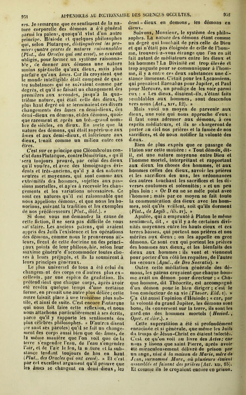 APPENDICES AC DlCTlONNAlb ros. Je remarque que ce senliment de la na - lure corporelle des démons a é'é général parmi les païen1:, quoiqu’il vînt d’un autre principe. Hésiode et quelques philosophes qui, selon Plutarque, distinguèrent les pre- miers guatre genres de natures raisonnables (Plut., des Oracles qui ont cessé), se crurent obligés, pour former un système raisonna- ble , de donner aux démons une nature moins spirituelle qu’aux dieux, mais plus parfaile qu’aux âmes. Car ils croyaient que le monde intelligible était composé de qua- tre substances qui se suivaient comme par degrés, et qu’il se faisait un changement des premières aux secondes, jusqu’à la qua- trième nature, qui était celle des dieux, le plus haut degré où se terminaient ces divers changements des âmes en demi-dieux, des demi-dieux en démons, etdes démons, quoi- que rarement et après un très-grand nom- bre de siècles, en dieux. En sorte (pie la nature des démons, qui était supérieui e aux âmes et aux demi-dieux, et inférieure aux dieux, tenait comme un milieu entre ces cires. C’est sur ce principe que Cléombrolus con- clutdansPlutarque, contreDémétrius, « qu’il sera toujours prouvé, par celui des dieux qu’il voudra, et avec des témoignages évi- dents et très-anciens, qu’il y a des natures neutres et moyennes, qui sont comme aux extrémités des hommes, sujettes aux pas- sions mortelles, et ap!es à recevoir les chan- gements et les variations nécessaires. Ce sont ces natures qu’il est raisonnable que nous appelions démons, et que nous les ho- norions, suivant la tradition et les exemples de nos prédécesseurs (Plut., ibid.). » Si donc vous me demandez la cause de cette fiction, il ne sera pas difficile de vous sat sfaire. Les anciens païens, qui avaient appris des Juifs l’existence et les opérations des démons, comme nous le prouverons ail- leurs, firent de cette doctrine un des princi- paux points de leur philosophie, selon leur maxime généra'e d’accommoder toutes cho- ses à leurs préjugés, et ils la soumirent à leurs principes généraux. Le plus universel de tous a été celui du changement des corps en d’autres plus ex- cellents, par une espèce de gradation. Ils prétendaient que chaque corps, après avoir été revêtu quelque temps d’une certaine forme, en prenait une autre plus déliée ; celte autre faisait place à une troisième plus sub- tile, et ainsi de suite. C’est encore P.utarque qui nous fait faire celte réflexion, et nous nous attachons particulièrement à ses écrits, parce qu’il y rapporte les sentiments des plus célèbres philosophes. « D’autres disent (ce sont scs paroles) qu’il se fait un change- ment des corps aussi bien que de-* âmes, de la même manière que l’on voit que de la terre s'engendre l’eau, de l’eau s’engendre l’air, et de l’air le feu, la n lure et la sub- stance tendant toujours de bas en haut (Plut., des Oracles gui ont cessé). » Et c’est par ect excellent argument qu’il prouve que les âmes sc changent en demi-dieux, les E DES SCIENCES OCCULTES. 952 demi-dieux en démons, les démons en dieux. Suivons, Monsieur, le système des philo- sophes. La nature des démons étant comme un degré qui touchait de près celle de Dieu et qui n’était pas éloignée de celle de l’hom- me, trouveri z-vous étrange que l’on en ail fait autant de médiateurs entre les dieux et les hommes? La Divinité est trop élevée et trop auguste pour se communiquer à l’hom- me, il y a entre ces deux substances une di- stance immense. C’était pour les Lycaoniens. qui prenaient Ilarnabas pour Jupiter, et Paul pour Mercure, un prodige de les voir parmi eux : « Les dieux, disaient-ils, s’étant faits semblables aux hommes, sont descendus vers nous (Act., xiv, 12). » Mais voici un moyen de parvenir aux dieux, une voie qui nous approche d’eux : il faut nous adresser aux démons, à ces esprits médiateurs, et ils se chargeront de porter au ciel nos prières et la fumée de nos sacrifices, et de nous notifier la volonté des dieux. Rien de plus exprès que ce passage de Platon sur celle matière : « Tout démo’n, dit- il, est une nature moyenne entre Dieu et l’homme mortel, interprétant et rapportant aux dieux les choses des hommes, îït aux hommes celles des dieux, savoir les prières et les sacrifices des uns, les ordonnances des autres touchant les sacrifices et les di- verses coutumes et solennités; » et un peu plus loin : « Or D eu ne se mêle point avec l’homme ; mais par ce moyen se fait toute la communication des dieux avec les hom- mes, soit qu’ils veillent, soit qu’ils dorment (Plat.y de Legib., lib. iv). » Apulée, qui a emprunté à Platon le même sentiment, dit, « qu'il y a de certaines divi- nités moyennes entre les hauts cieux et ces terres basses, qui portent nos prières et nos mérites aux dieux ; on les appelle en grec démons. Ce sont eux qui portent les prières des hommes aux dieux, et les bienfaits des dieux aux hommes : ils vont et viennent pour porter d’un côté les requêtes, de l’autre les secours (Apul., de Deo Socratis). » Outre celte médiation générale des dé- mons, les païens croyaient que chaque hom- me avait un démon pour directeur : « Cha- que homme, dit Théocrile, est accompagné d’un démon pour le bien diriger ; c’est le bon conducteur de sa vie (Theocr. Eid. i). » C’a été aussi l’opinion d’Hésiode ; « car, par la volonté du grand Jupiter, les démons sont bons, ils conversent sur la terre, ils sont les gard.cns des hommes mortels ( Hesiod. , Oper. et (lier.). » Cette superstition a été si profondément enracinée et si générale, que même les Juifs du temps de Jésus-Christ en étaient infectée. C’est ce qu’on voit au livre des Actes; car nous y lisons que saint Pierre, après avoir été miraculeusement délivré de prison par un ange, vint à la maison de Marie, mère de Jean, surnommé Marc, où plusieurs étaient assemblés et faisant des prières (Act. xsi, 15). Et comme ils le croyaient encore eu prison.