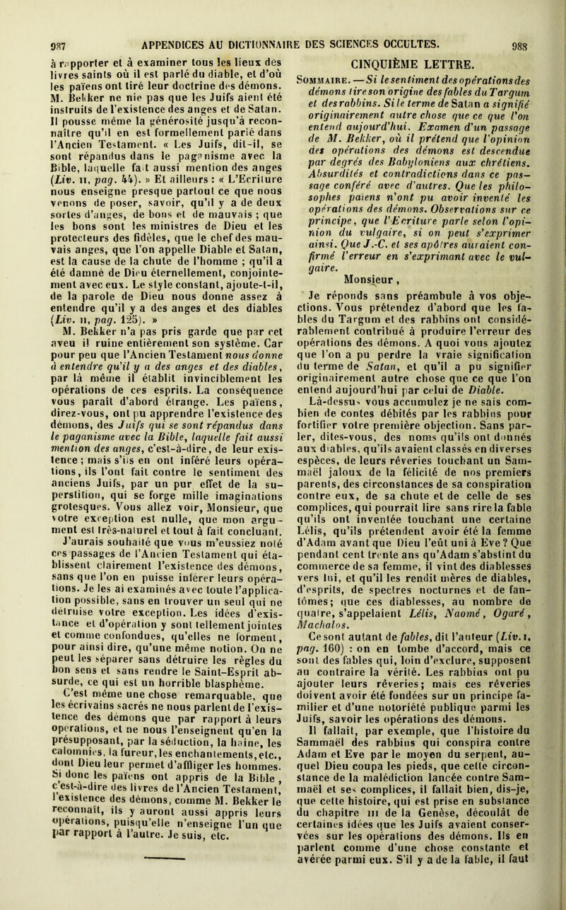 987 à rapporter et à examiner tous les lieux des livres saints où il est parlé du diable, et d’où les païens ont tiré leur doctrine des démons. M. Becker ne nie pas que les Juifs aient été instruits de l’existence des anges et de Satan. Il pousse même la générosité jusqu’à recon- naître qu’il en est formellement parlé dans l’Ancien Testament. « Les Juifs, dit-il, se sont répandus dans le paganisme avec la Bible, laquelle fa t aussi mention des anges (Liv. n, pag. 44). » Et ailleurs : « L’Ecriture nous enseigne presque partout ce que nous venons de poser, savoir, qu’il y a de deux sortes d’anges, de bons et de mauvais ; que les bons sont les ministres de Dieu et les protecteurs des fidèles, que le chef des mau- vais anges, que Ton appelle Diable et Satan, est la cause de la chute de l’homme ; qu’il a été damné de Dieu éternellement, conjointe- ment avec eux. Le style constant, ajoute-t-il, de la parole de Dieu nous donne assez à entendre qu’il y a des anges et des diables (Liv. u, pag. 125). » M. Bekker n’a pas pris garde que par cet aveu i! ruine entièrement son système. Car pour peu que l’Ancien Testament nous donne à entendre qu'il y a des anges et des diables, par là même il établit invinciblement les opérations de ces esprits. La conséquence vous paraît d’abord étrange. Les païens, direz-vous, ont pu apprendre l’existence des démons, des Juifs qui se sont répandus dans le paganisme avec la Bible, laquelle fait aussi mention des anges, c’est-à-dire, de leur exis- tence ; mais s’iis en ont inféré leurs opéra- tions , ils l’ont fait contre le sentiment des anciens Juifs, par un pur effet de la su- perstition, qui se forge mille imaginations grotesques. Vous allez voir, Monsieur, que votre exception est nulle, que mon argu- ment est très-naturel et tout à fait concluant. J’aurais souhaité que vous m’eussiez noté ces passages de l’Ancien Testament qui éta- blissent clairement l’existence des démons, sans que Ton en puisse intérer leurs opéra- tions. Je les ai examinés avec toute l’applica- tion possible, sans en trouver un seul qui ne détruise votre exception. Les idées d’exis- tance et d’opération y sont tellement jointes et comme confondues, qu’elles ne forment, pour ainsi dire, qu’une même notion. On ne peut les séparer sans détruire les règles du bon sens et sans rendre le Saint-Esprit ab- surde, ce qui est un horrible blasphème. C’est même une chose remarquable, que les écrivains sacrés ne nous parlent de l’exis- tence des démons que par rapport à leurs operations, et ne nous l’enseignent qu’en la présupposant, par la séduction, la haine, les calomnies, la fureur, les enchantements,etc., dont Dieu leur permet d’affliger les hommes. Si donc les païens ont appris de la Bible , c cst-à-dire des livres de l’Ancien Testament, 1 existence des démons, comme M. Bekker le reconnaît, ils y auront aussi appris leurs operations, puisqu’elle n’enseigne l’un que par rapport à l’autre. Je suis, etc. CINQUIÈME LETTRE. Sommaire. —Si le sentiment des opérations des démons lireson origine des fables duTargum et des rabbins. Si le terme de Satan a signifié originairement autre chose que ce que l'on entend aujourd'hui. Examen d'un passage de M. Bekker, où il prétend que l'opinion des opérations des démons est descendue par degrés des Babyloniens aux chrétiens. Absurdités et contradictions dans ce pas- sage conféré avec d'autres. Que les philo- sophes païens n'ont pu avoir inventé les opérations des démons. Observations sur ce principe, que l’Ecriture parle selon l'opi- nion du vulgaire, si on peut s’exprimer ainsi. Que J .-C. et ses apôtres auraient con- firmé l’erreur en s’exprimant avec le vul- gaire. Monsieur, Je réponds sans préambule à vos obje- ctions. Vous prétendez d’abord que les fa- bles du Targum et des rabbins ont considé- rablement contribué à produire Terreur des opérations des démons. A quoi vous ajoutez que Ton a pu perdre la vraie signification du terme de Satan, et qu’il a pu signifier originairement autre chose que ce que Ton entend aujourd’hui par celui de Diable. Là-dessu> vous accumulez je ne sais com- bien de contes débités par les rabbins pour fortifier votre première objection. Sans par- ler, dites-vous, des noms qu’ils ont donnés aux dlabiés, qu’ils avaient classés en diverses espèces, de leurs rêveries touchant un Sam- maël jaloux de la félicité de nos premiers parents, des circonstances de sa conspiration contre eux, de sa chute et de celle de ses complices, qui pourrait lire sans rire la fable qu’ils ont inventée touchant une certaine Lélis, qu’ils prétendent avoir été la femme d’Adam avant que Dieu l’eût uni à Eve ? Que pendant cent trente ans qu’Adam s’abstint du commerce de sa femme, il vint des diablesses vers lui, et qu’il les rendit mères de diables, d’esprits, de spectres nocturnes et de fan- tômes; que ces diablesses, au nombre de quaire, s’appelaient Lélis, Naomé, Ogaré, Machalos. Ce sont autant de fables, dit l’auteur (Liv. i, pag. 160) : on en tombe d’accord, mais ce sont des fables qui, loin d’exclure, supposent au contraire la vérité. Les rabbins ont pu ajouter leurs rêveries; mais ces rêveries doivent avoir été fondées sur un principe fa- milier et d’une notoriété publique parmi les Juifs, savoir les opérations des démons. Il fallait, par exemple, que l’histoire du Sammaël des rabbins qui conspira contre Adam et Eve par le moyen du serpent, au- quel Dieu coupa les pieds, que cette circon- stance de la malédiction lancée contre Sam- maël et ses complices, il fallait bien, dis-je, que celte histoire, qui est prise en substance du chapitre ni de la Genèse, découlât de certaines idées que les Juifs avaient conser- vées sur les opérations des démons. Ils en parlent comme d’une chose constante et avérée parmi eux. S’il y a de la fable, il faut