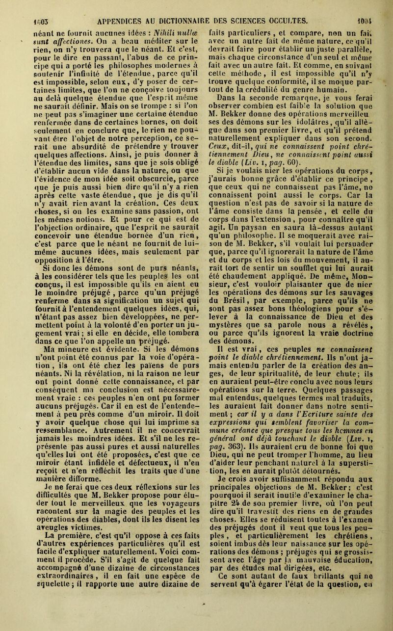 néant ne fournit aucunes idées : Nihili nullœ surit affecliones. On a beau méditer sur le rien, on n’y trouvera que le néant. Et c’est, pour le dire en passant, l’abus de ce prin- cipe qui a porté les philosophes modernes à soutenir l’infinité de l’étendue, parce qu’il est impossible, selon eux, d’y poser de cer- taines limites, que l’on ne conçoive toujours au delà quelque étendue que l’esprit même ne peut pas s’imaginer une certaine étendue renfermée dans de certaines bornes, on doit seulement en conclure que, le rien ne pou- vant être l’objet de notre perception, ce se- rait une absurdité de prétendre y trouver quelques affections. Ainsi, je puis donner à l’étendue des limites, sans que je sois obligé d’établir ancun vide dans la nature, ou que l’évidence de mon idée soit obscurcie, parce que je puis aussi bien dire qu’il n’y a rien après cette vaste étendue , que je dis qu’il n’y avait rien avant la création. Ces deux choses, si on les examine sans passion, ont les mêmes notions. Et pour ce qui est de l’objection ordinaire, que l’esprit ne saurait concevoir une étendue bornée d’un rien, c’est parce que le néant ne fournit de lui- même aucunes idées, mais seulement par opposition à l’être. Si donc les démons sont de purs néants, à les considérer tels que les peuples les ont conçus, il est impossible qu’ils en aient eu le moindre préjugé , parce qu’un préjugé renferme dans sa signification un sujet qui fournit à l’entendement quelques idées, qui, n’étant pas assez bien développées, ne per- mettent point à la volonté d’en porter un ju- gement vrai ; si elle en décide, elle tombera dans ce que l’on appelle un préjugé. Ma mineure est évidente. Si les démons n’ont point été connus par la voie d’opéra- tion , ils ont été chez les païens de purs néants. Ni la révélation, ni la raison ne leur ont point donné celte connaissance, et par conséquent ma conclusion est nécessaire- ment vraie : ces peuples n’en ont pu former aucuns préjugés. Car il en est de l’entende- ment à peu près comme d’un miroir. Il doit y avoir quelque chose qui lui imprime sa ressemblance. Autrement il ne concevrait jamais les moindres idées. Et s’il ne les re- présente pas aussi pures et aussi naturelles qu’elles lui ont été proposées, c’est que ce miroir étant infidèle et défectueux, il n’en reçoit et n’en réfléchit les traits que d’une manière difforme. Je ne ferai que ces deux réflexions sur les difficultés que M. Bekker propose pour élu- der tout le merveilleux que les voyageurs racontent sur la magie des peuples et les opérations des diables, dont ils les disent les aveugles victimes. La première, c’est qu’il oppose à ces faits d’autres expériences particulières qu'il est facile d’expliquer naturellement. Voici com- ment il procède. S’il s’agit de quelque fait accompagné d’une dizaine de circonstances extraordinaires , il en fait une espèce de squelette; il rapporte une autre dizaine de faits particuliers, cl compare, non un fai, avec un autre fait de même nature, ce qu’il devrait faire pour établir un juste parallèle, mais chaque circonstance d’un seul et même fait avec un autre fait. Et comme, en suivant celle méthode, il est impossible qu’il n’y trouve quelque conformité, il se moque par- tout de la crédulité du genre humain. Dans la seconde remarque, je vous ferai M. Bekker donne des opérations merveilleu ses des démons sur les idolâtres, qu’il allè- gue dans son premier livre, et qu’il prétend naturellement expliquer dans son second. Ceux, dit-il, qui ne connaissent point chré- tiennement Dieu, ne connaissent point aussi le diable ( Liv. i, pag. 60). Si je voulais nier les opérations du corps, j’aurais bonne grâce d’établir ce principe, que ceux qui ne connaissent pas l’âme, no connaissent point aussi le corps. Car la question n’est pas de savoir si la nature de l’âme consiste dans la pensée, et celle du corps dans l'extension , pour connaître qu’il agit. Un paysan en saura là-dessus autant qu’un philosophe. Il se moquerait avec rai- son de M. Bekker, s’il voulait lui persuader que, parce qu’il ignorerait la nature de l’âme et du corps et les lois du mouvement, il au- rait tort de sentir un soufflet qui lui aurait été chaudement appliqué. De même, Mon- sieur, c’est vouloir plaisanter que de nier les opérations des démons sur les sauvages du Brésil, par exemple, parce qu’ils ne sont pas assez bons théologiens pour s’é- lever à la connaissance de Dieu et des mystères que sa parole nous a révélés, ou parce qu’ils ignorent la vraie doctrine des démons. Il est vrai, ces peuples ne connaissent point le diable chrétiennement. Ils n’ont ja- mais entendu parler de la création des an- ges, de leur spiritualité, de leur chute; ils en auraient peut-être conclu avec nous leurs opérations sur la terre. Quelques passages mal entendus, quelques termes mal traduits, les auraient fait donner dans notre senti- ment ; car il y a dans l'Ecriture sainte des expressions qui semblent favoriser la com- mune créance que presque tous les hommes en général ont déjà touchant le diable (Liv. î, pag. 363). Us auraient cru de bonne foi que Dieu, qui ne peut tromper l’homme, au lieu d’aider leur penchant naturel à la supersti- tion, les en aurait plutôt détournés. Je crois avoir suffisamment répondu aux principales objections de M. Bekker; c’est pourquoi il serait inutile d’examiner le cha- pitre 24 de son premier livre, où l’on peut dire qu’il travestit des riens en de grandes choses. Elles se réduisent toutes à l’examen des préjugés dont il veut que tous les peu- ples , et particulièrement les chrétiens, soient imbus dès leur naissance sur les opé- rations des démons ; préjugés qui se grossis- sent avec l’âge par la mauvaise éducation, par des études mal dirigées, etc. Ce sont autant de faux brillants qui no servent qu’à égarer l’état de la question, eu