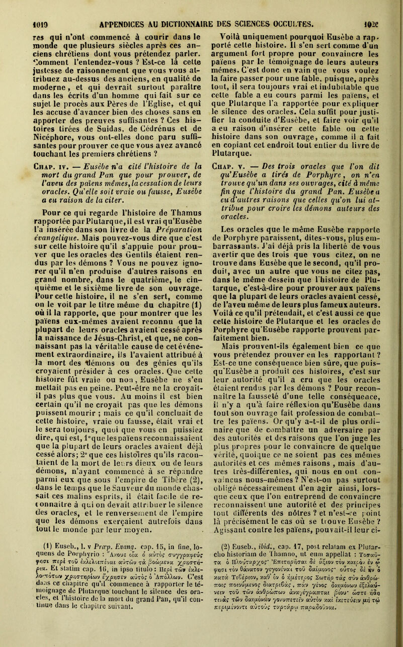 res qui n’ont commencé à courir dans le monde que plusieurs siècles après ces an- Comment l’entendez-vous ? Est-ce là cette justesse de raisonnement que vous vous at- tribuez au-dessus des anciens, en qualité de moderne, et qui devrait surtout paraître dans les écrits d’un homme qui fait sur ce sujet le procès aux Pères de l’Eglise, et qui les accuse d’avancer bien des choses sans en apporter des preuves suffisantes ? Ces his- toires tirées de Suidas, de Cédrénus et de Nicéphore, vous ont-elles donc paru suffi- santes pour prouver ce que vous avez avancé touchant les premiers chrétiens ? mort du grand Pan que pour prouver, de l’aveu des païens mêmes, la cessation de leurs oracles. Qu’elle soit vraie ou fausse, Eusèbe a eu raison de la citer. Pour ce qui regarde l’histoire de Thamus rapportée parPlutarque,il est vrai qu’Eusèbe l’a insérée dans son livre de la Préparation cvangelique. Mais pouvez-vous dire que c’est sur celte histoire qu’il s’appuie pour prou- ver que les oracles des Gentils étaient ren- dus par les démons ? Vous ne pouvez igno- rer qu’il n’en produise d’autres raisons en grand nombre, dans le quatrième, le cin- quième et le sixième livre de son ouvrage. Pour cette histoire, il ne s’en sert, comme on le voit par le titre même du chapitre (1) où il la rapporte, que pour montrer que les païens eux-mêmes avaient reconnu que la plupart de leurs oracles avaient cessé après la naissance de Jésus-Christ, et que, ne con- naissant pas la véritable cause de cet événe- ment extraordinaire, ils l’avaient attribué à la mort des démons ou des génies qu’ils croyaient présider à ces oracles. Que cette histoire fût vraie ou non, Eusèbe ne s’en mettait pas en peine. Peut-être ne la croyait- il pas plus que vous. Au moins il est bien certain qu’il ne croyait pas que les démons puissent mourir ; mais ce qu’il concluait de cette histoire, vraie ou fausse, était vrai et le sera toujours, quoi que vous en puissiez dire, qui est, l°que lespaïensreconnaissaient que la plupart de leurs oracles avaient déjà cessé alors; 2° que ces histoires qu’ils racon- taient de la mort de leurs dieux ou de leurs démons, n’ayant commencé à se répandre parmi eux que sous l’empire de Tibère (2), dans le temps que le Sauveur du monde chas- sait ces malins esprits, il était facile de re- t onnaitre à qui on devait attribuer le silence t/es oracles, et le renversement de l’empire quo les démons exerçaient autrefois dans tout le monde par leur moyen. quens de Porphyrio : vA-/ous oïa o aùrof tjvyypxyvjç friai nepi tou vÀkikoi-Ki'ju.1 aùr&Vv xx fZoùy.evx xpriaxi- om. El slatim cap. l(i, in ipso tilulo: ïlepi xâ>v i-Az- Ao'totmv ypnaxnpioù'j syprtaev xùxà; 6 ’AttoXXmv. C’est dans ce chapitre qu’il commence à rapporter le té- moignage de Plutarque touchant le silence des ora- cles, et l’histoire de la mort du grand Pan, qu’il con- tinue dans le chapitre suivant. Voilà uniquement pourquoi Eusèbe a rap. porté cette histoire. Il s’en sert comme d’un païens par le témoignage de leurs auteurs mêmes. C’est donc en vain que vous voulez la faire passer pour une fable, puisque, après tout, il sera toujours vrai et indubitable quo cette fable a eu cours parmi les païens, et que Plutarque l’a rapportée pour expliquer le silence des oracles. Cela suffit pour justi- fier la conduite d’Eusèbe, et faire voir qu’il a eu raison d’insérer celte fable ou cette histoire dans son ouvrage, comme il a fait en copiant cet endroit tout entier du livre de Plutarque. qu’Eusèbe a tirés de Porphyre, on n’en trouve qu’un dans ses ouvrages, cité à même fin que l’histoire du grand Pan. Eusèbe a eu d'autres raisons que celles qu’on lui at- tribue pour croire les démons auteurs des oracles. Les oracles que le même Eusèbe rapporte de Porphyre paraissent, dites-vous, plus em- barrassants. J’ai déjà pris la liberté de vous avertir que des trois que vous citez, on ne trouve dans Eusèbe que le second, qu’il pro- duit, avec un autre que vous ne citez pas, dans le même dessein que l'histoire de Plu- tarque, c’est-à-dire pour prouver aux païens que la plupart de leurs oracles avaient cessé, de l’aveu même de leurs plus fameuxauteurs. Voilà ce qu’il prétendait, et c’est aussi ce que celte histoire de Plutarque et les oracles de Porphyre qu’Eusèbe rapporte prouvent par- faitement bien. Mais prouvent-ils également bien ce que vous prétendez prouver en les rapportant ? Est-ce une conséquence bien sûre, que puis- qu’Eusèbe a produit ces histoires, c’est sur leur autorité qu’il a cru que les oracles étaient rendus par les démons ? Pour recon- naître la fausseté d’une telle conséquence, il n’y a qu’a faire réflexion qu’Eusèbe dans tout son ouvrage fait profession de combat- tre les païens. Or qu’y a-t-il de plus ordi- naire que de combattre un adversaire par des autorités et des raisons que l’on juge les plus propres pour le convaincre de quelque vérité, quoique ce ne soient pas ces mêmes autorités et ces mêmes raisons , mais d’au- tres très-différentes, qui nous en ont con- vaincus nous-mêmes ? N’esl-on pas surtout obligé nécessairement d’en agir ainsi, lors- que ceux que l’on entreprend de convaincre reconnaissent une autorité et des principes tout différents des nôtres ? et n’esl-re point là précisément le cas où se Louve Eusèbe ? Agissant contre les païens, pouvait-il leur ci- cho hisioriain de Thamno, ut eum appellat : Too-aü- xx à nïo'jxupyoç’ 'ETuxrip-baxi 5i xZiov xàv xxicàj êv «S cpïj<7l TQV SaVKTOV ytyOVZVXl TOU SxLUOVOf ClVXOç 3è iv ô y.xxx Tioépiov, xaS’ ôv 6 ■hp.ixepoç Suxrip xx; t7Ùv àvSpi>- tzoiç 7cot.ovp.£Voç §ixrpi.6xç , tzxv yzvoç 5a.tu.6vcov ÈÇsXaû- vzlv toû tcüv àv0pcÔ7ra)v àvxyéypouvxxi fiiov wore rjS/} x iv as x £>v Sxtptovwv yovvrzxzïv «ùrov y.xi Ixzxzvsiv jur) t<u 7têpipivovxt aùroùf xxpxxprp 7rao«5oûv«c.