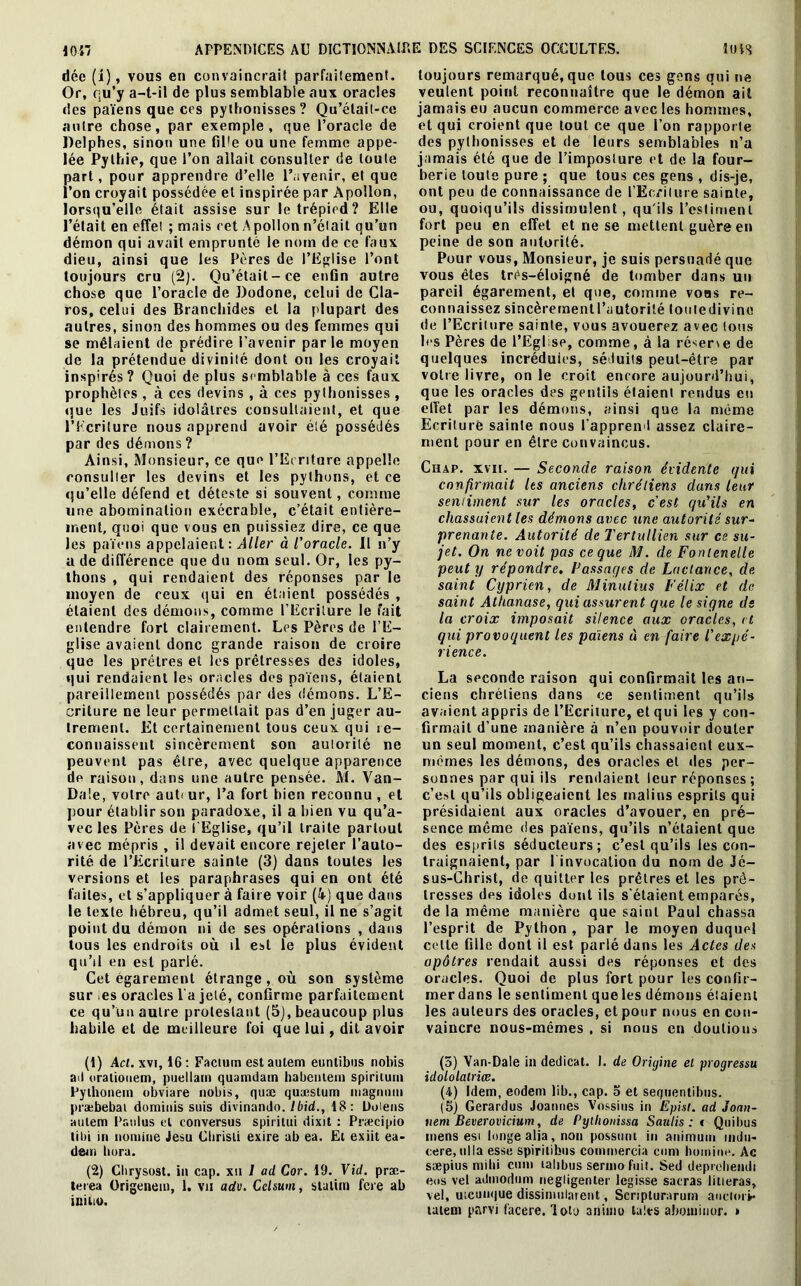 dée (i), vous en convaincrai! parfaitement. Or, qu’y a-t-il de plus semblable aux oracles des païens que ces pylhonisses? Qu’élait-ce autre chose, par exemple, que l’oracle de Delphes, sinon une fiPe ou une femme appe- lée Pythie, que l’on allait consulter de toute part, pour apprendre d’elle l’avenir, et que l’on croyait possédée et inspirée par Apollon, lorsqu’elle était assise sur le trépied? Elle l’était en effet ; mais cet Apollon n’était qu’un démon qui avait emprunté le nom de ce faux dieu, ainsi que les Pères de l'Eglise l’ont toujours cru (2). Qu’était-ce enfin autre chose que l’oracle de Dodone, celui de Cla- ros, celui des Branchides et la plupart des autres, sinon des hommes ou des femmes qui se mêlaient de prédire l’avenir par le moyen de la prétendue divinité dont on les croyait inspirés? Quoi de plus semblable à ces faux prophètes , à ces devins , à ces pylhonisses , que les Juifs idolâtres consultaient, et que l’Ecriture nous apprend avoir été possédés par des démons ? Ainsi, Monsieur, ce que l’Ecriture appelle consulter les devins et les pythons, et ce qu’elle défend et déteste si souvent, comme une abomination exécrable, c’était entière- ment, quoi que vous en puissiez dire, ce que les païens appelaient: Aller à l'oracle. Il n’y a de différence que du nom seul. Or, les py- thons , qui rendaient des réponses par le moyen de ceux qui en étaient possédés , étaient des démons, comme l’Ecriture le fait entendre fort clairement. Les Pères de l’E- glise avaient donc grande raison de croire que les prêtres et les prêtresses des idoles, qui rendaient les oracles des païens, étaient pareillement possédés par des démons. L’E- criture ne leur permettait pas d’en juger au- trement. Et certainement tous ceux qui re- connaissent sincèrement son autorité ne peuvent pas être, avec quelque apparence de raison, dans une autre pensée. M. Van- Da!e, votre aut< ur, l’a fort bien reconnu , et pour établir son paradoxe, il a bien vu qu’a- vec les Pères de l'Eglise, qu’il traite partout avec mépris , il devait encore rejeter l’auto- rité de l’Ecriture sainte (3) dans toutes les versions et les paraphrases qui en ont été faites, et s’appliquer à faire voir (4-) que dans le texte hébreu, qu’il admet seul, il ne s’agit point du démon ni de ses opérations , dans tous les endroits où il est le plus évident qu’il en est parlé. Cet égarement étrange, où son système sur es oracles l'a jeté, confirme parfaitement ce qu’un autre protestant (5), beaucoup plus habile et de meilleure foi que lui, dit avoir (1) Ad. xvt, 16: Factum est autem euntibus nobis ail orationem, puellam quamdam habentem spiritum Pylhonein obviare nobis, quæ quæstum magnum præbebai dominis suis divinamlo. Ibid., 18: Doiens autem Paulus et conversus spirilui dixit : Præcipio tibi in nomme Jesu Clirisii exire ab ea. Et exiit ea- dem liera. (2) Chrysost. in cap. xu I ad Cor. 19. Vid. præ- terea Origenem, 1. vu adv. Celsum, slalim fere ab iniiio. toujours remarqué, que tous ces gens qui ne veulent point reconnaître que le démon ait jamais eu aucun commerce avec les hommes, et qui croient que tout ce que l’on rapporte des pylhonisses et de leurs semblables n’a jamais été que de l’imposture et de la four- berie toute pure ; que tous ces gens , dis-je, ont peu de connaissance de l’Ecriture sainte, ou, quoiqu’ils dissimulent, qu'ils l’estiment fort peu en effet et ne se mettent guère en peine de son autorité. Pour vous, Monsieur, je suis persuadé que vous êtes três-éloigné de tomber dans un pareil égarement, et que, comme vous re- connaissez sincèrementl’autorité toutedivine de l’Ecriture sainte, vous avouerez avec tous les Pères de l’Eglise, comme, à la réserie de quelques incrédules, séduits peut-être par votre livre, on le croit encore aujourd’hui, que les oracles des gentils étaient rendus eu effet par les démons, ainsi que la même Ecriture sainte nous l’apprend assez claire- ment pour en être convaincus. Ciiap. xvir. — Seconde raison évidente qui confirmait les anciens chrétiens dans leur sentiment sur les oracles, c'est qu’ils en chassuient les démons avec une autorité sur- prenante. Autorité de Tertullien sur ce su- jet. On ne voit pas ce que M. de Fontenelle peut y répondre. Passages de Lactance, de saint Cyprien, de Minulius Félix et de saint Atlianase, qui assurent que le signe de la croix imposait silence aux oracles, et qui provoquent les païens à en faire l’expé- rience. La seconde raison qui confirmait les an- ciens chrétiens dans ce sentiment qu’ils avaient appris de l’Ecriture, et qui les y con- firmait d’une manière à n’en pouvoir douter un seul moment, c’est qu’ils chassaient eux- mêmes les démons, des oracles et îles per- sonnes par qui ils rendaient leur réponses ; c’est qu’ils obligeaient les malins esprits qui présidaient aux oracles d’avouer, en pré- sence même des païens, qu’ils n’étaient que des esprits séducteurs; c’est qu’ils les con- traignaient, par l invocalion du nom de Jé- sus-Christ, de quitter les prêtres et les prê- tresses des idoles dont ils s’étaient emparés, de la même manière que saint Paul chassa l’esprit de Python , par le moyen duquel celle fille dont il est parlé dans les Actes des apôtres rendait aussi des réponses et des oracles. Quoi de plus fort pour les confir- mer dans le sentiment que les démons étaient les auteurs des oracles, et pour nous en con- vaincre nous-mêmes , si nous en doutions (5) Van-Dale in dedicat. ). de Origine el progressu idololalriœ. (4) Idem, eodem lib., cap. 3 et sequentibns. (5) Gerardus Joannes Vossius in Episl. ad Jonn- vem Beverovicium, de Pyllionissa Saulis : » Qnibus mens esi longe alia, non possnnt in animum mdn- cere, ulla esse spiritibus commercia cnm homim*. Ac sæpius milii cnm lalibus sermo fuit. Sed deprebendi eus vel admodnm negligenter legisse sacras hueras, vel, uicumjue dissimulaient, Scriplurarum aucloii*