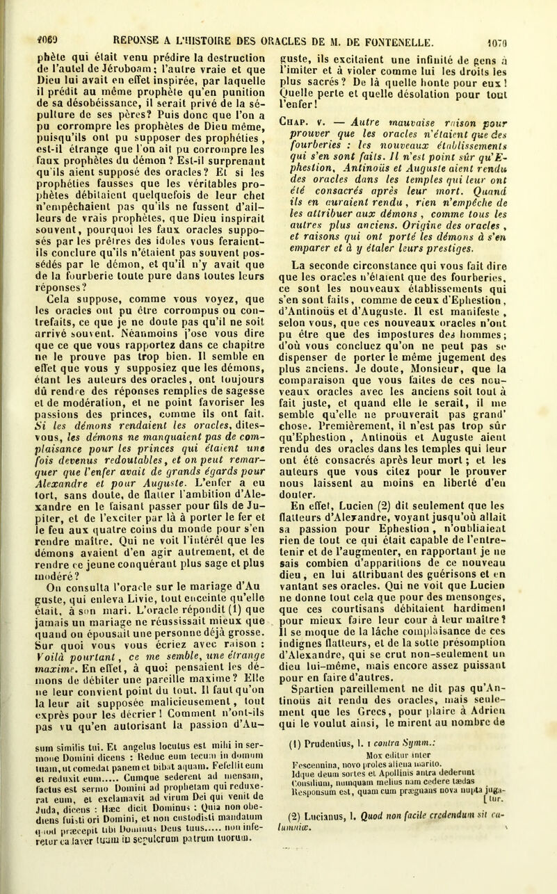 phète qui était venu prédire la destruction de l’autel de Jéroboam; l’autre vraie et que Dieu lui avait en effet inspirée, par laquelle il prédit au même prophète qu’en punition de sa désobéissance, il serait privé de la sé- pulture de ses pères? Puis donc que l’on a pu corrompre les prophètes de Dieu même, puisqu’ils ont pu supposer des prophéties , est-il étrange que l’on ait pu corrompre les faux prophètes du démon? Est-il surprenant qu’ils aient supposé des oracles ? Et si les prophéties fausses que les véritables pro- phètes débitaient quelquefois de leur chet n’empêchaient pas qu’ils ne fussent d’ail- leurs de vrais prophètes, que Dieu inspirait souvent, pourquoi les faux oracles suppo- sés par les prêlres des idoles vous feraient- ils conclure qu’ils n’étaient pas souvent pos- sédés par le démon, et qu’il n’y avait que de la fourberie toute pure dans toutes leurs réponses? Cela suppose, comme vous voyez, que les oracles ont pu être corrompus ou con- trefaits, ce que je ne doute pas qu’il ne soit arrivé souvent. Néanmoins j’ose vous dire que ce que vous rapportez dans ce chapitre ne le prouve pas trop bien. Il semble en effet que vous y supposiez que les démons, étant les auteurs des oracles, ont toujours dû rendre des réponses remplies de sagesse et de modération, et ne point favoriser les passions des princes, comme ils ont fait. Si les démons rendaient les oracles, dites- vous, les démons ne manquaient pas de com- plaisance pour les princes qui étaient une fois devenus redoutables, et on peut remar- quer que l'enfer avait de grands égards pour Alexandre et pour Auguste. L’enfer a eu tort, sans doute, de flatter l’ambition d’Ale- xandre en le faisant passer pour Gis de Ju- piter, et de l’exciter par là à porter le fer et le feu aux quatre coins du monde pour s’en rendre maître. Qui ne voit l’intérêt que les démons avaient d’en agir autrement, et de rendre ce jeune conquérant plus sage et plus modéré? On consulta l’oracle sur le mariage d’Au guste, qui enleva Livie, tout enceinte qu’elle était, à son mari. L’oracle répondit (1) que jamais un mariage ne réussissait mieux que quand on épousait une personne déjà grosse. Sur quoi vous vous écriez avec raison : Voilà pourtant, ce me semble, une étrange maxime. En effet, à quoi pensaient les dé- mons de débiter une pareille maxime? Elle ne leur convient point du tout. 11 faut qu on la leur ait supposée malicieusement, tout exprès pour les décrier ! Comment n’ont-ils pas vu qu’en autorisant la passion d’Au— su m similis tui. Et angelns loculus est mihi in ser- inone Domini dicens : Reduc eum tecum in domuin main, ut comedat panem et bibat aquani. Felelliteuni ei reduxil eum Cuinque sederenl ad mensain. Cactus est sermo Domini ad prophetam quireduxe- rat eum, et exclamavit ad virum Dei qui venit de Juda, dicens : Hæc dicil Dominas : Quia nonobe- diens fuhti ori Domini, et non cuslodisti mandaimn (i.iod præcepit tibi Dounuus Deus tuus non infe- retur caiavcr main in seoulcrum patruin tuorum. guste, ils excitaient une inflnité de gens à l’imiter et à violer comme lui les droits les plus sacrés? De là quelle honte pour eux! Quelle perte et quelle désolation pour tout l’enfer! Chap. v. — Autre mauvaise raison pour prouver que les oracles n'étaient que des fourberies : les nouveaux établissements qui s'en sont faits. Il n'est point sûr qu'E- phestion, Antinous et Auguste aient rendu des oracles dans les temples qui leur ont été consacrés après leur mort. Quand ils en auraient rendu, rien n'empêche de les attribuer aux démons , comme tous les autres plus anciens. Origine des oracles , et raisons qui ont porté les démons à s'en emparer et à y étaler leurs prestiges. La seconde circonstance qui vous fait dire que les oracles n’étaient que des fourberies, ce sont les nouveaux établissements qui s’en sont faits, comme de ceux d’Ephestion , d’Antinoüs et d’Auguste. 11 est manifeste , selon vous, que ces nouveaux oracles n’ont pu être que des impostures des hommes; d’où vous concluez qu’on ne peut pas se dispenser de porter le même jugement des plus anciens. Je doute, Monsieur, que la comparaison que vous faites de ces nou- veaux oracles avec les anciens soit tout à fait juste, et quand elle le serait, il me semble qu’elle ne prouverait pas grand’ chose. Premièrement, il n’est pas trop sûr qu’Epheslion , Anlinoüs et Auguste aient rendu des oracles dans les temples qui leur ont été consacrés après leur mort ; et les auteurs que vous citez pour le prouver nous laissent au moins en liberté d’en douter. En effet, Lucien (2) dit seulement que les flatteurs d’Alexandre, voyant jusqu’où allait sa passion pour Ephestion, n’oubliaient rien de tout ce qui était capable de l’entre- tenir et de l’augmenter, en rapportant je no sais combien d’apparitions de ce nouveau dieu, en lui attribuant des guérisons et en vantant ses oracles. Qui ne voit que Lucien ne donne tout cela que pour des mensonges, que ces courtisans débitaient hardiment pour mieux faire leur cour à leur maître? Il se moque de la lâche complaisance de ces indignes flatteurs, et de la sotte présomption d’Alexandre, qui se crut non-seulement un dieu lui-même, mais encore assez puissant pour en faire d’autres. Spartien pareillement ne dit pas qu’An- linoüs ail rendu des oracles, mais seule- ment que les Grecs, pour plaire à Adrien qui le voulut ainsi, le mirent au nombre de (1) Prudenlius, 1. i contra Sijmm.: Mox cilitur inter Fescennina, novo proies aliéna marilo. Idque deum sortes et Apolliuis anlra dederunt ('.oiisiliuui, nmnquam melius nam cedere lædas ltespousum est, quameum prægnans nova nupta juga- [ tur. (2) Lucianus, 1. Quod non facile crcdendum sit ca- lumnicc. '