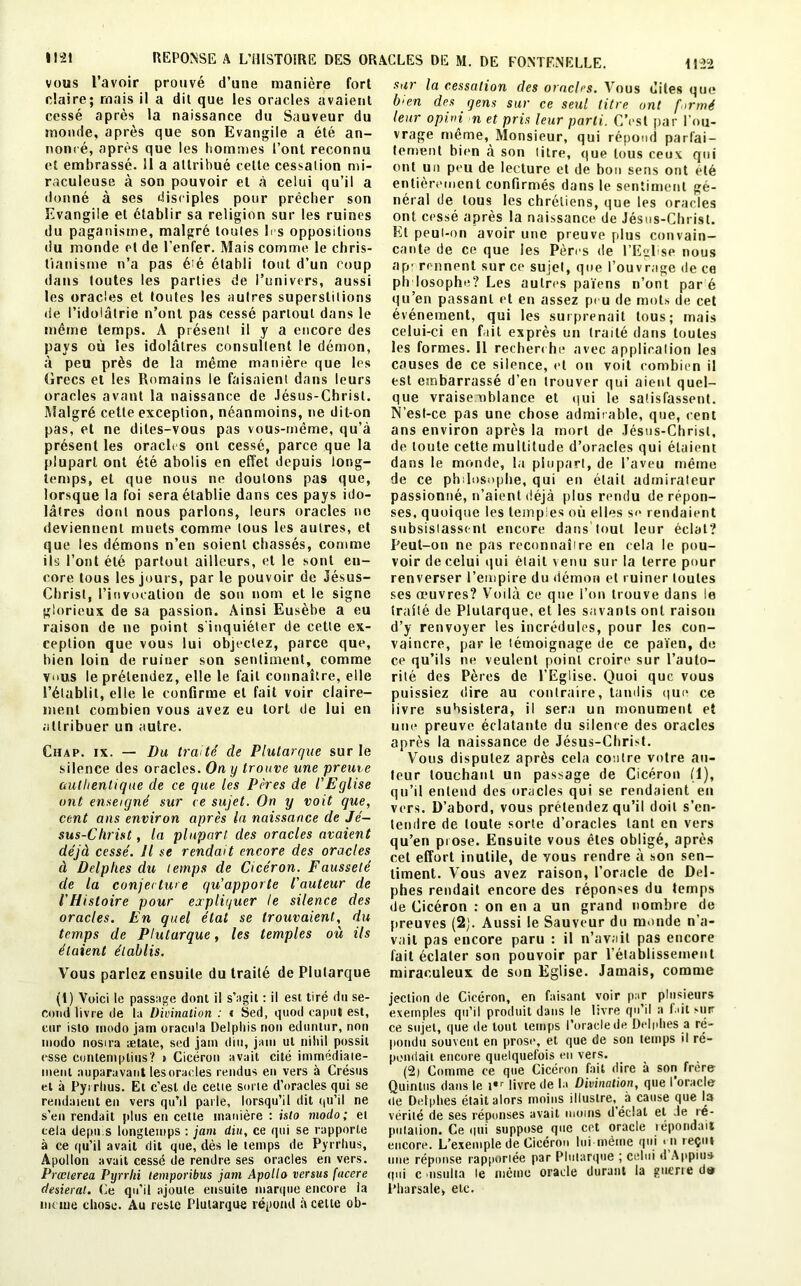 vous Lavoir prouve dune maniéré fort claire; mais il a dit que les oracles avaient cessé après la naissance du Sauveur du monde, après que son Evangile a été an- noncé, après que les hommes Font reconnu et embrassé. 11 a attribué cette cessation mi- raculeuse à son pouvoir et à celui qu’il a donné à ses disciples pour prêcher son Evangile et établir sa religion sur les ruines du paganisme, malgré toutes b s oppositions du monde et de l’enfer. Mais comme le chris- tianisme n’a pas été établi tout d’un coup dans toutes les parties de l’univers, aussi les oracles et toutes les autres superstitions <ie l’idolâtrie n’ont pas cessé partout dans le même temps. A présent il y a encore des pays où les idolâtres consultent le démon, à peu près de la même manière que les Grecs et les Romains le faisaient dans leurs oracles avant la naissance de Jésus-Christ. Malgré cette exception, néanmoins, ne dit-on pas, et ne dites-vous pas vous-même, qu’à présent les oracles ont cessé, parce que la plupart ont été abolis en effet depuis long- temps, et que nous ne douions pas que, lorsque la foi sera établie dans ces pays ido- lâtres dont nous parlons, leurs oracles ne deviennent muets comme tous les autres, et que les démons n’en soient chassés, comme ils l’ont été partout ailleurs, et le sont en- core tous les jours, par le pouvoir de Jésus- Christ, l’invocation de son nom et le signe glorieux de sa passion. Ainsi Eusèbe a eu raison de ne point s'inquiéter de cette ex- ception que vous lui objectez, parce que, bien loin de ruiner son sentiment, comme vius le prétendez, elle le fait connaître, elle l’établit, elle le confirme et fait voir claire- ment combien vous avez eu tort de lui en attribuer un autre. Cuap. ix. — Du traité cle Plutarque sur le silence des oracles. On y trouve une preuve authentique de ce que les Pères de l'Eglise ont enseigné sur ce sujet. On y voit que, cent ans environ après la naissance de Jé- sus-Christ , la plupart des oracles avaient déjà cessé. Il se rendait encore des oracles à Delphes du temps de Cicéron. Fausseté de la conjecture qu'apporte l'auteur de l'Histoire pour expliquer le silence des oracles. En quel état se trouvaient, du temps de Plutarque, les temples où ils étaient établis. Vous parlez ensuite du traité de Plutarque (1) Voici le passage dont il s’agit : il est tiré du se- cond livre de la Divination : « Sed, qtiod capot est, cur isto modo jam oracida Delphis non ednnlur, non modo nosira ætate, sed jam din, jam ut nihil possit esse contemplins? t Cicéron avait cité immédiaie- menl auparavant lesoracles rendus en vers à Crésus et à Pyrrhus. Et c’est de cetie sorte d’oracles qui se rendaient en vers qu’il parle, lorsqu’il dit qu'il ne s’en rendait plus en cette manière : isto modo; et cela depu.s longtemps : jam diu, ce qui se rapporte à ce qu’il avait dit que, dès le temps de Pyrrhus, Apollon avait cessé de rendre ses oracles en vers. Pvœierea Pyrrhi lemporibus jam Apollo versus fucere desierat. Ce qu'il ajoute ensuite marque encore la meme chose. Au reste Plutarque répond à cette ob- sur la cessation des oracles. Vous dites que bien des gens sur ce seul titre ont formé leur o pi ni n et pris leur parti. C’est par l’ou- vrage même, Monsieur, qui répond parfai- tement bien à son litre, que tous ceux qui ont un peu de lecture et de bon sens ont été entièrement confirmés dans le sentiment gé- néral de tous les chrétiens, que les oraeles ont cessé après la naissance de Jésus-Christ. Et peui-on avoir une preuve plus convain- cante de ce que les Pères de l’Eglise nous ap: minent sur ce sujet, que l’ouvrage de ce ph losophe? Les autres païens n’ont paré qu’en passant et en assez peu de mots de cet événement, qui les surprenait tous; mais celui-ci en fait exprès un traité dans toutes les formes. Il recherche avec application les causes de ce silence, et ou voit combien il est embarrassé d’en trouver qui aient quel- que vraisemblance et qui le satisfassent. N’esl-ce pas une chose admirable, que, cent ans environ après la mort de Jésus-Christ, de toute cette multitude d’oracles qui étaient dans le monde, la plupart, de l’aveu même de ce philosophe, qui en était admirateur passionné, n’aient déjà plus rendu de répon- ses, quoique les temples où elles s<> rendaient subsistassent encore dans tout leur éclat? Peut-on ne pas reconnaître en cela le pou- voir de celui qui était venu sur la terre pour renverser l’empire du démon et ruiner toutes ses œuvres? Voilà ce que l’on trouve dans le traité de Plutarque, et les savants ont raison d’y renvoyer les incrédules, pour les con- vaincre, par le témoignage de ce païen, de ce qu’ils ne veulent point croire sur l’auto- rité des Pères de l’Eglise. Quoi que vous puissiez dire au contraire, tandis que ce livre subsistera, il sera un monument et une preuve éclatante du silence des oracles après la naissance de Jésus-Christ. Vous disputez après cela contre votre au- teur touchant un passage de Cicéron (1), qu’il entend des oracles qui se rendaient en vers. D’abord, vous prétendez qu’il doit s’en- Icndre de loute sorte d’oracles tant en vers qu’en prose. Ensuite vous êtes obligé, après cet effort inutile, de vous rendre à son sen- timent. Vous avez raison, l’oracle de Del- phes rendait encore des réponses du temps de Cicéron : on en a un grand nombre de preuves (2j. Aussi le Sauveur du monde n’a- vait pas encore paru : il n’avait pas encore fait éclater son pouvoir par l’établissement miraculeux de son Eglise. Jamais, comme jeelion de Cicéron, en faisant voir par plusieurs exemples qu’il produit dans le livre qu’il a f ût Mtr ce sujet, que de tout temps l’oracle de Delphes a ré- pondu souvent en prose, et que de son temps il ré- pondait encore quelquefois eu vers. (2) Comme ce que Cicéron fait dire à son frère Quinliis dans le i«r livre de la Divination, que l’oracle de Delphes était alors moins illusire, à cause que la vérité de ses réponses avait moins d’éclat et Je ré- putation. Ce qui suppose que cet oracle répondait encore. L’exemple de Cicéron lui-même qui * n reçut une réponse rapportée par Plutarque ; celui d Appius qui c nsulla le même oracle durant la guerre d» l’harsate, etc.