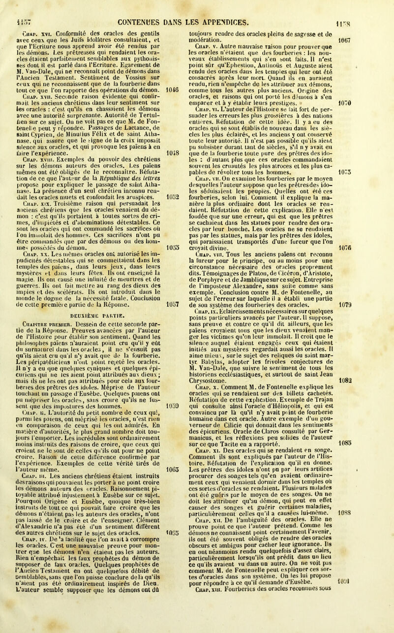 iloT CONTENUES DANS Cbap. xvi. Conformité des oracles des gentils avec ceux que les Juifs idolâtres consultaient, et que l’Ecriture nous apprend avoir été rendus par les démons. Les prêtresses qui rendaient les ora- cles étaient parfaitement semblables aux pylhouis- ses dont il est parlé dans l’Ecriture. Egarement de M. Van-Dale, qui ne reconnaît point de démons dans l’Ancien Testament. Sentiment de Vossius sur ceux qui ne reconnaissent que de la fourberie dans tout ce que l’on rapporte des opérations du démon. 1048 Ciiap. xvn. Seconde raison évidente qui conlir- mait les anciens chrétiens dans leur sentiment sur ies oracles : c'est qu’ils en chassaient les démons avec une autorité surprenante. Autorité de Tertul- iien sur ce sujet. On ne voit pas ce que M. de Fon- Eenelle peut y répondre. Passages de Lactance, de saint Cyprien, de Minutius Félix et de saint Atha- nase, qui assure que le signe de la croix imposait sdence aux oracles, et qui provoque les païens à en faire l’expérience. 1048 Chap. xviii. Exemples du pouvoir des chrétiens sur les démons auteurs des oracles. Les païens mêmes ont été obligés de le reconnaître. Réfuta- tion de ce que l’auteur de la République des lettres propose pour expliquer le passage de saint Atha- nase. La présence d’un seul chrétien inconnu ren- dait les oracles muets et confondait les aruspices. 1052 Ciiap. xix. Troisième raison qui persuadait les anciens chré'iens que les oracles venaient du dé- mon : c’est qu’ils portaient à toutes sortes de cri- mes, d’impiétés et d’abominations détestables. Ce sont les oracles qui ont commandé les sacrifices où l'on immolait des hommes. Ces sacritices n’ont pu être commandés que par des démons ou des hom- mes possédés du démon. 1053 Chap. xx. Les mêmes oracles ont autorisé les im- pudicùés détestables qui se commettaient dans les temples des païens, dans leurs jeux, dans leurs mystères et dans leurs fêtes. Ils ont enseigné la magie. Ils oui causé une inlinilé de meurtres et de guerres. Ils ont fait mettre au rang des dieux des impies et des scélérats. Us ont introduit dans le inonde le dogme de la nécessité fatale. Conclusion de cette première partie de la Réponse. 1057 DEUXIÈME PARTIE. Chapitre premier. Dessein de celte seconde par- tie de la Réponse. Preuves avancées par l’auteur de l’Histoire pour établir son sentiment. Quand les philosophes païens n’auraient point cru qu’il y eût du surnaturel dans les oracles , il ne s’ensuit pas qu’ils aient cru qu’il n’y avait que Je la fourberie. Les péripatéliciens n’ont point rejeté les oracles. Il n’y a eu que quelques cyniques et quelques épi- curiens qui ne les aient point attribués aux dieux ; mais ils ne les ont pas aitribués pour cela aux four- beries des prêtres des idoles. Méprise de l’auteur touchant un passage d’Eusèbe. Quelques païens ont pu mépriser les oracles, sans croire qu’ils ne lus- sent que des impostures des hommes. 1039 Ciiap. n. L’autorité du petit nombre de ceux qui, parmi les païens, ont méprisé ies oracles, n’est rien en comparaison de ceux qui les ont admirés. En matière d’autorités, le plus grand nombre doit tou- jours l'emporter. Les incrédules sont ordinairement moins instruits des raisons de croire, que ceux qui croient ne le sont de celles qu’ils ont pour ne point croire. Raison de celte différence conlirmée par l’expérience. Exemples de cette vérité tirés de l’auteur même. 1063 Chap. iu. Les anciens chrétiens étaient instruits desraisonsqui pouvaient les portera ne point croire les démons auteurs des oracles. Raisonnement pi- toyable attribué injustement à Eusèbe sur ce sujet. Pourquoi Origène et Eusèbe, quoique très-bien instruits de tout ce qui pouvait faire croire que les démons n'étaient pas les auteurs des oracles, n’ont pas laissé de le croire et de l’enseigner. Clément d’Alexandrie n’a pas été d’un sentiment différent des autres chrétiens sur le sujet des oracles. 1055 Chap. iv. De 'a facilité que l’on avait à corrompre les oracles. C'est une mauvaise preuve pour mon- trer que les démons n’en étaient pas les auteurs. Rien n’empêchait les faux prophètes du démon de supposer de faux oracles. Quelques prophètes de l’Ancien Testament en ont quelquefois débité de Semblables,sans que l’on puisse conclure delà qu’ils n’aient pas été ordinairement inspirés de Dieu, L’auteur semble supposer que les démons ont dû LES APPENDICES. i|-;g toujours rendre des oracles pleins de sagesse et do modération. 1067 Ciiap. v. Autre mauvaise Taison pour prouver que les oracles n’étaient que des fourberies : les nou- veaux établissements qui s’en sont faits. 11 n’est point sûr qu’Ephesiion, Anlinoüs et Auguste aient rendu des oracles dans les temples qui leur ont été consacrés après leur mort. Quand ils en auraient rendu, rien n’empêche de les attribuer aux démons, comme tous les autres plus anciens. Origine des oracles, et raisons qui ont porté les démons à s’en emparer et à y établir leurs prestiges. 1070 Chap. vi. L’auteur de l’Histoire se lait fort de per- suader les erreurs les plus grossières à des nations entières. Réfutation de cette idée. Il y a eu des oracles qui se sont établis de nouveau dans les siè- cles les plus éclairés, et les anciens y ont conservé toute leur autorité. 11 n’est pas possible qu’ils aient pu subsister durant tant de siècles, s’il n y avait eu que de la fourberie toute pure des prêtres des ido- les : d'autant plus que ces oracles commandaient souvent les cruautés les plus atroces et tes plus ca- pables de révolter tous les hommes. 1073 Chap. vu. On examine les fourberies par le moyen desquelles l’auteur suppose que les prêlresdes ido- les séduisaient les peuples. Quelles ont été ces fourberies, selon lui. Comment il explique la ma- nière la plus ordinaire dont les oracles se ren- daient. Réfutation de cette explication. Elle n'est fondée que sur une erreur, qui est que les prêtres se cachaient dans les statues pour rendre des ora- cles par leur bouche. Les oracles ne se rendaient pas par les statues, mais par les prêtres des idoles, qui paraissaient transportés d’une fureur que l’on croyait divine. 1076 Chap. vhi. Tous les anciens païens ont reconnu la fureur pour le principe, ou au moins pour une circonstance nécessaire des oracles proprement dits. Témoignages de Platon, de Cicéron, d’Aristote, de Porphyre et de Jambliquesur ce sujet. Entreprise de l’imposteur Alexandre, sans suite comme, sans exemple. Conclusion contre M. de Fontenelle, au sujet de l’erreur sur laquelle il a établi une partie de son système des fourberies des oracles. 1079 Chap. ix. Eclaircissements nécessaires sur quelques points particuliers avancés par l’auteur. 11 suppose, sans preuve et contre ce qu’il dit ailleurs, que les païens croyaient tous que les dieux venaient man- ger les victimes qu’on leur immolait. Il croit que le silence auquel étaient engagés ceux qui étaient initiés aux mystères regardait aussi les oracles. Il aime mieux, surle sujet des reliques du saint mar- tyr Babylas, adopter les frivoles conjectures de M. Van-Dale, que suivre le sentiment de tous les historiens ecclésiastiques, et surtout de saint Jean Chrysostome. 1082 Chap. x. Comment M. de Fontenelle explique les oracles qui se rendaient sur des billets cachetés. Réfutation de cette explication. Exemple de Trajan qui consulte ainsi l’oracle d'Héliopolis, et qui est convaincu par là qu’il n’y avait point de fourberie humaine dans cet oracle. Autre exemple d’uu gou- verneur de Cilicie qui donnait dans les sentiments des épicuriens. Oracle de Claros consulté par Ger- manicus, et les réflexions peu solides de l’auteur sur ce que Tacite en a rapporté. 1085 Chap. xi. Des oracles qui se rendaient en songe. Comment ils sont expliqués par l’auteur de l’His- toire. Réfutation de l’explication qu'il en donne. Les prêtres des idoles n’ont po par leurs artifices procurer des songes tels qu’en avaient ordinaire- ment ceux qui venaient dormir dans les temples où ces sortes d’oracles se rendaient. Plusieurs malades ont été guéris par le moyen de ces songes. On ne doit les attribuer qu’au démon, qui peut en effet causer des songes et guérir certaines maladies, particulièrement celles qu’il a causées lui-même. 1088 Chap. xii. De l’ambiguïté des oracles. Elle ne prouve point ce que l’auteur prétend. Comme les démons ne connaissent point certainement l’avenir, ils ont été souvent obligés de rendre des oracles obscurs et ambigus pour cacher leur ignorance. Ils en ont néanmoins rendu quelquefois d’assez clairs, particulièrement lorsqu’ils ont prédit dans un lieu ce qu'ils avaient vu dans un autre. On ne voit pas comment M. de Fontenelle peut expliquer ces sor- tes d'oracles dans son système. On les lui propose pour répondre à ce qu’il demande d’Eusèbe. iO'Jl Chap, xiii. Fourberies des oracles reconnues sous