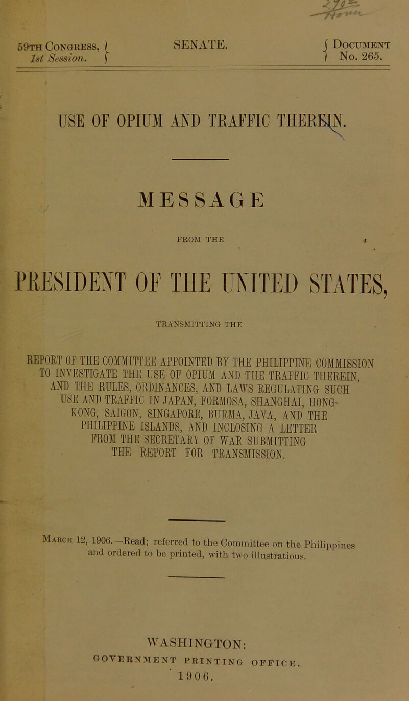 59th Congress, ) SENATE. J{tt Session. f j Document ] No. 265. USE OF OPIUM AND TRAFFIC THEREIN. MESSAGE FROM THE PRESIDENT OF THE UNITED STATES, TRANSMITTING THE REPORT OP THE COMMITTEE APPOINTED BY THE PHILIPPINE COMMISSION TO INVESTIGATE THE USE OP OPIUM AND THE TRAPPIC THEREIN, AND THE RULES, ORDINANCES, AND LAWS REGULATING SUCH USE AND TRAPPIC IN JAPAN, PORMOSA, SHANGHAI, HONG- KONG, SAIGON, SINGAPORE, BURMA, JAVA, AND THE PHILIPPINE ISLANDS, AND INCLOSING A LETTER PROM THE SECRETARY OP lYAR SUBMITTING THE REPORT POR TRANSMISSION. March 12, 1906.—Read; referred to the Committee on the Philippines and ordered to be printed, with two illustrations. WASHINGTON: government printing office. ■ 1906.