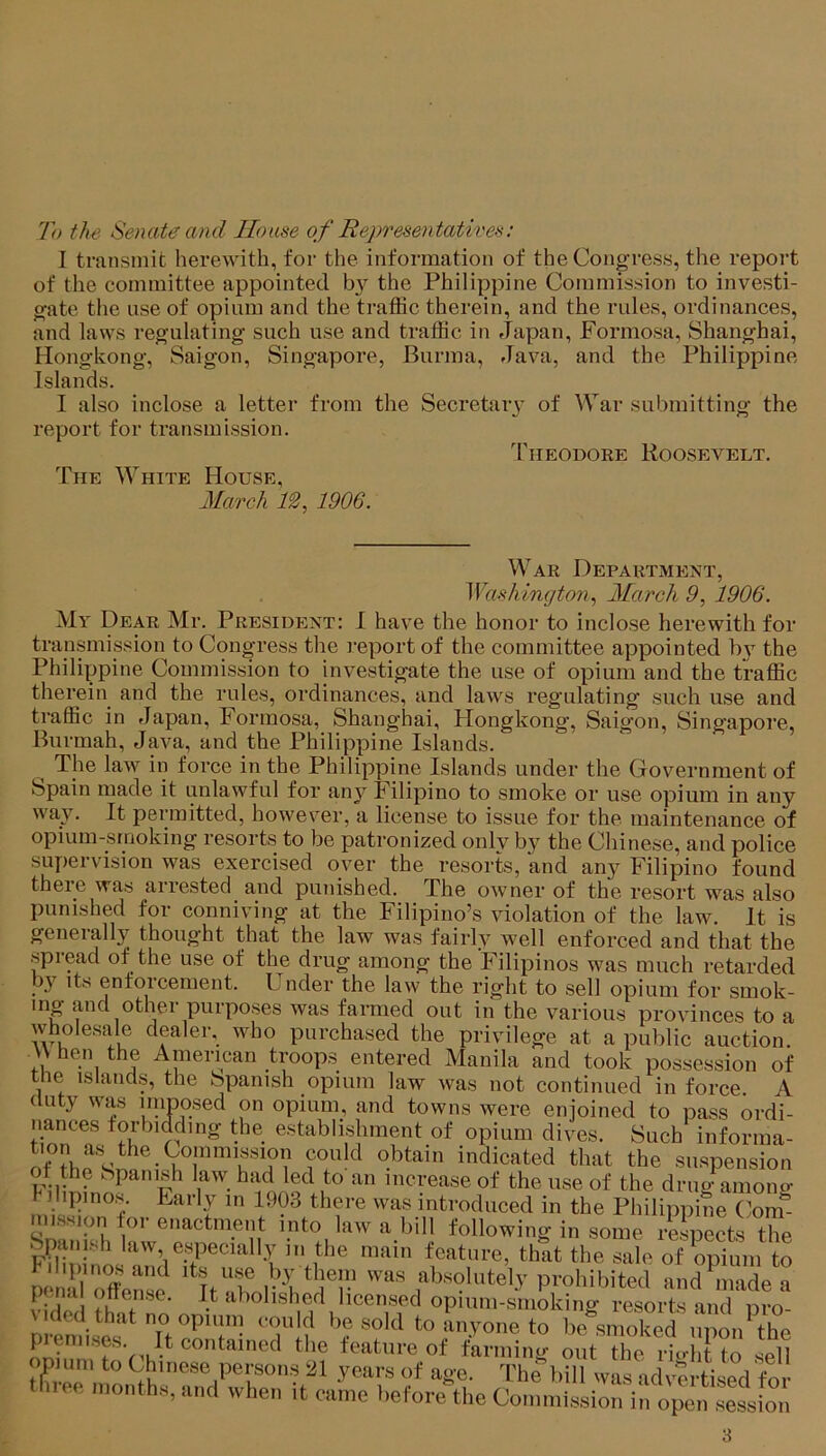 To the Senate and House of Representatives: I transmit herewith, for the information of the Congress, the report of the committee appointed by the Philippine Commission to investi- gate the use of opium and the traffic therein, and the rules, ordinances, and laws regulating such use and traffic in Japan, Formosa, Shanghai, Hongkong, Saigon, Singapore, Burma, Java, and the Philippine Islands. I also inclose a letter from the Secretarv of War submitting the report for transmission. Theodore Roosevelt. The White House, March 12, 1906. War Department, AVashington, March 9, 1906. My Dear Mr. President: I have the honor to inclose herewith for transmission to Congress the report of the committee appointed by the Philippine Commission to investigate the use of opium and the traffic therein and the rules, ordinances, and laws regulating such use and traffic in Japan, Formosa, Shanghai, Hongkong, Saigon, Singapore, Burmah, Java, and the Philippine Islands. ^ The law in force in the Philippine Islands under the Government of Spain made it unlawful for any Filipino to smoke or use opium in any way. It permitted, however, a license to issue for the maintenance of opium-smoking resorts to be patronized only by the Chinese, and police supervision was exercised over the resorts, and any Filipino found theie was arrested and punished. The owner of the resort was also punished for conniving at the Filipino’s violation of the law. It is generally thought that the law was fairly well enforced and that the spread of the use of the drug among the Filipinos was much retarded by its enforcement. Under the law the right to sell opium for smok- mg and other purposes was farmed out in the various provinces to a wholesale dealer, who purchased the privilege at a public auction. \\ hen the American troops entered Manila and took possession of tne islands, the Spanish opium law was not continued in force A duty was unposed on opium, and towns were enjoined to pass ordi- nances forbidding the establishment of opium dives. Such informa- otDhfsi^AT''f!?V indicated that the suspension the Spanish law had led to an increase of the use of the drug amone- y ihpinos. Early m 1903 there was introduced in the Philippine Com- nussipn tor enactment into law a bill following in some rScts X Spiuiish law especially m the main feature, that the sale of \)pium to P nar^nse was absolutely prohibited and^lX a PUMI « »l,shcd ^ zi years or age. the bill was •idv'-PT-r;«orl i-eo n,onth», „„d when it came hofore^he Co.nn.ieli^nV, o^Xtlon