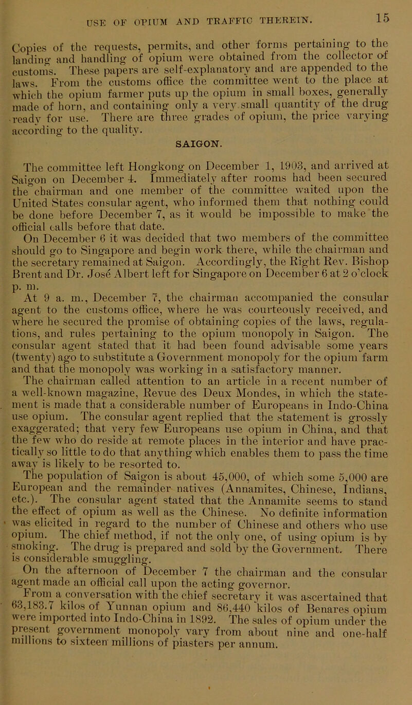 Copies of the requests, permits, and other forms pertaining to the landing and handling of opium were obtained from the collector o-t custoins. These papers are self-explanatory and are appended to the laws. From the customs office the committee went to the place at which the opium farmer puts up the opium in small boxes, generally made of horn, and containing only a very small (Quantity of the drug • ready for use. There are three grades of opium, the price varying according to the quality. SAIGON. The committee left Hongkong on December 1, 1903, and arrived at Saigon on December T Immediately after rooms had been secured the’chairman and one member of the committee waited upon the United States consular agent, who informed them that nothing could be done before December 7, as it would be impossible to make the official calls before that date. On December 6 it was decided that two members of the committee should go to Singapore and begin work there, while the chairman and the secretary remained at Saigon. Accordingly, the Right Rev. Bishop Brent and Dr. Jose Albert left for Singapore on December 6 at 2 o’clock p. m. At 9 a. m., December 7, the chairman accompanied the consular agent to the customs office, where he was courteously received, and ■where he secured the promise of obtaining copies of the laws, regula- tions, and rules pertaining to the opium monopoly in Saigon. The consular agent stated that it had been found advisable some years (twenty) ago to substitute a Government monopoly for the opium farm and that the monopoly was working in a satisfactory manner. The chairman called attention to an article in a recent number of a well-known magazine. Revue des Deux Mondes, in which the state- ment is made that a considerable number of Europeans in Indo-China use opium. The consular agent replied that the statement is grossly exaggerated; that very few Europeans use opium in China, and that the few who do reside at remote places in the interior and have prac- tical Ij'^ so little to do that anything which enables them to pass the time away is likely to be resorted to. ^ The population of Saigon is about 45,000, of which some 5,000 are European and the remainder natives (Annamites, Chinese, Indians, etc.). The consular agent stated that the Annamite seems to stand the effect of opium as well as the Chinese. No definite information • was elicited in regard to the number of Chinese and others who use opium. The chief method, if not the onlj one, of using opium is bj'^ .smoking. The drug is prepared and sold by the Government. There IS considerable smuggling. On the afternoon of December 7 the chairman and the consular agent made an official call upon the acting governor. From a conversation with the chief secretary it was ascertained that f)3,183.7 kilos of Yunnan opium and 89,440 kilos of Benares opium were imported into Indo-China in 1892. The sales of opium under the present government^ monopoly vary from about nine and one-half millions to sixteen millions of piasters per annum.