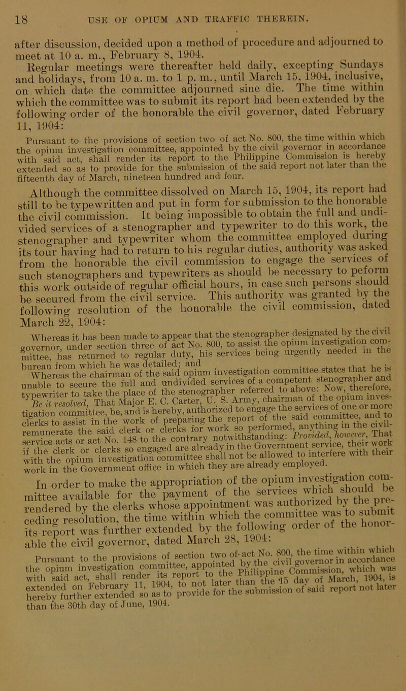 after discussion, decided upon a method of procedure and adjourned to meet at 10 a. m., February 8, 1904. . , , Regular meetings were thereafter held daily, excepting bundays and holidays, from 10 a. m. to 1 p. m., until March 15, 1904, inclusive, on which date the committee adjourned sine die. The time within which the committee was to submit its report had been extended by the following order of the honorable the civil governor, dated February 11, 1904: Pursuant to the provisions of section two of act No. 800, the time witinn which the opium investigation committee, appointed by the civil governor m accordance with said act, shall render its report to the Philippine Commission is hereby extended so as to provide for the submission of the said report not later than the fifteenth day of March, nineteen hundred and four. Although the committee dissolved on March 15, 1904, its report had still to be t}^pewritten and put in form for submission to the honorable the civil commission. It being impossible to obtain the full and undi- vided services of a stenographer and typewriter to do this work, the stenoo'rapher and typewriter whom the committee employed duiing its tour having had to return to his regular duties, authority was asked from the honorable the civil commission to engage the services ot such stenographers and typewriters as should be necessary to petorm this work outside of regular official hours, in case such persons should be secured from the civil service. This authority was granted liy the following resolution of the honorable the civil commission, dated March 22, 1904: Whereas it has been made to appear that the stenographer designated hy the cml governor under section three of act No. 800, to assist the opium investigation com- mAteTharretu^^^^^^^^ regular duty, his services being urgently needed in the bureau from which he was detailed; and -ftoc, cfai-oa iVint be i« Whereas the chairman of the said opium investigation committee states that he u unable to secure the full and undivided services of a competent stenographer and ligSion mmmi’ttee, be, ami is hereby, authomed *» iiisISiliiSli with the opium investigation committee shall not be allowed w'ork in the Government office in which they are already emplojed. In order to make the appropriation of the opium mittee available for the payment ot the services '' rendered by the clerks whose appointment was authorized ‘^3^ the p - codino resolution, the time within which the committee was to >>^ubniit ufrefrort wL further extended by the folbiUng order of the honoi- able the civil governor, dated Maich .j8, 190 . Pursuant to the provisions ^ the opium investigation committee, appointed p.y . • Commission, which was with W act, shall ’•ender Its report ^^04, is rerbX?liere1^^^^^^^ ^fJ’ ,l?il ^tl^e SilJ^l^ion of said report not later than the 30th day of June, 1904.